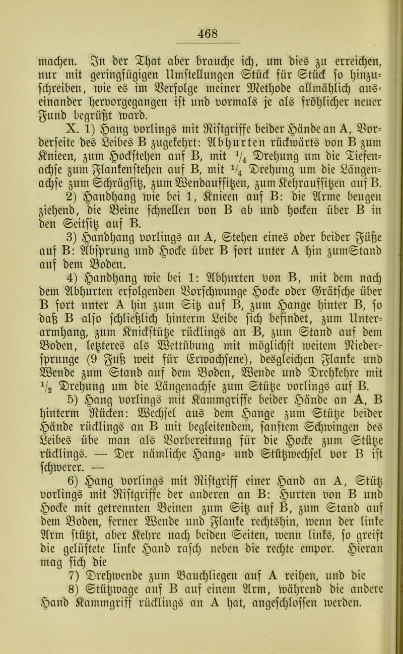 machen. Sn ber aber brauche um bie§ §u erteilten, nur mit geringfügigen Umftellungen ©tücf für ©tücf fo Ijinju- fc^reiben, mie e§ im 3Serfotge meiner 50^etl)obe aümal^Iic^ qu§^ einanber l)ert)orgegangen ift unb normale je cä§> frö^Iii^er neuer gunb begrüfet marb. X. i) |)ang Uorlingg mit Ü^iftgriffe beiber §änbe an A, 35or= ber feite be§ Seibeg B §ugefe^rt: 5(bl)urten rücfmärtg non B jum ^nieen, §um §ocfftet)en auf B, mit V4 ®te^ung um bie *5;iefen= ac^fe äum g(anfenftet)en auf B, mit ^re^iing um bie Sängen^ ad^fe ^um ©c^rägfi^, pm Söenbauffi^en, gum 5tet)rauffi^en aufB. 2) ganb^ang mie bei 1, ^nieen auf B: bie ^trme beugen gie^enb, bie ^eine fc^neEen non B ab unb ^ocfen über B in ben 0eitfi^ auf B. 3) §anbl)ang oorlingg an A, 0tet)en eineg ober beiber güfee auf B: ^Ibfprnng unb §odte über B fort unter A ^in gum^tanb auf bem ^oben. 4) |)anbl}ang mie bei 1: 5lbl}urten Oon B, mit bem nac^ bem ^b^urten erfolgenben 33orfc^munge §ocfe ober ©rätfc^e über B fort unter A l}in §um ©ib auf B, §um §ange bunter B, fo bafe B aifo fd^Iiefelicb bunterm Seibe fic^ behübet, jum Untere arm^ang, §um .^nictftübe rüdlingg an B, 511m @tanb auf bem S3oben, le^tereg alg Sßettübung mit mogtic^ft meitem 9^iebei> fprunge (9 gufe meit für (Srmacbfene), beggleic^en gtante unb SBenbe ^um ©taub auf bem ^oben, feenbe unb ®rebfe()re mit V2 ^rel)ung um bie ßängenacbfe gum @tübe Oortingg auf B. 5) §ang Oortingg mit Kammgriffe beiber §änbe an A, B pinterm 9^üden: ^^ug bem ^ange §um ©tül^e beiber |)änbe rürfüngg an B mit begteitenbem, fünftem @(^mingen beg ßeibeg übe man alg ^Vorbereitung für bie §ocfe §um 0tüüe rücflingg. — ®er nämliche §ang- unb ©tübrnec^fel oor B ift fermerer. — 6) §ang oorlingg mit 9Viftgriff einer §anb an A, ©tüp Oorlingg mit 9iiftgriffe ber anberen an B: §urten oon B unb ^oefe mit getrennten 33einen §um @i| auf B, §um 0tanb auf bem 33oben, ferner SBenbe unb gtanfe rei^tgt)in, menn ber tinte 5(rm ftü^t, aber Kebre nad) beiben ©eiten, menn linfg, fo greift bie gelüftete linfe §anb rafd) neben bie redjte empor. §ieran mag fid^ bie 7) ^re^menbe jum SVam^liegen auf A reipen, unb bie 8) ©tüpmage auf B auf einem 5Irm, müprenb bie anbere §anb Kammgriff rüdüngg an A pat, angefdjloffen merben.