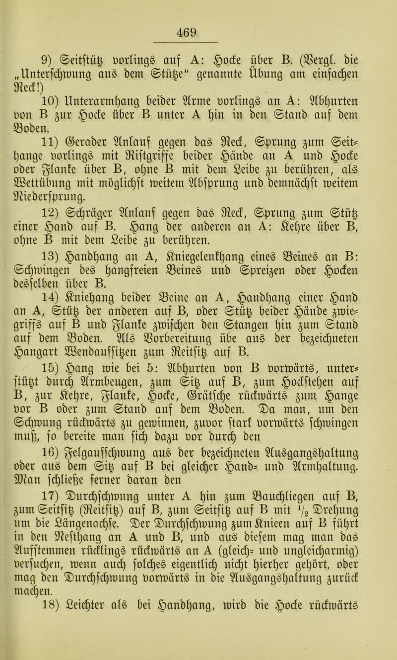 9) 0eitftü^ uorUngg auf A: §ode über B. (^ergl bie „Unterfc^tming au§ bem genannte Übung am einfad^en 9^ed!) 10) llnterarmtjang beiber 5lrme t>orling§ an A: ^Ib^urten non B 5ur §ocfe über B unter A ^in in ben ©tanb auf bem 33oben. 11) ©eraber ^Intauf gegen ba§ fRecf, 0prnng gum ©eit- tjange oorling^j mit 9iiftgriffe beiber §änbe an A unb §ode ober gtanfe über B, ot)ue B mit bem Seibe §n berü()ren, al§> SSettübung mit mögtic^ft meitem 5tbfprnng nnb bemnä^ft meitem ÜZieberfprung. 12) ©(^räger 5lntanf gegen ha§> 9iecf, ©prung gum ©tü^ einer §anb auf B. §ang ber anberen an A; ^epre über B, opne B mit bem Seibe ^u berüpren. 13) §anbpang an A, ^niegelenfpang eine§ 33eine§ an B: ©cptüingen be§ pangfreien S3eine§ nnb ©preisen ober |)oden be^felben über B. 14) Mepang beiber S3eine an A, §anbpang einer §anb an A, ©tü^ ber anberen auf B, ober ©tü| beiber §änbe §mie^ griffe auf B unb gtanfe gtoifcpen ben ©tangen pin gnm ©tanb auf bem 33oben. Vorbereitung übe an§ ber be^eidpneten §angart Söenbauffipen §nm Veitfi^ auf B. 15) §ang mie bei 5: 5tbpurten oon B oormört^, unterst ftü|t bur(^ 5lrmben^en, gum ©ip auf B, gum §odftepen auf B, gur Ä'epre, glanfe, §odfe, ©rätfcpe rücfroärt^ §nm §ange oor B ober §um ©tanb auf bem Voben. ®a man, um ben ©cpmung rüdmärtö ^u geminnen, guoor ftarf oormärtö fcptoingen mug, fo bereite man fiep bagu Oor burdp ben 16) getgauffdpmung an§> ber be^eiepneten ^In^ganggpaltung ober au§ bem ©ip auf B bei gleidper §anbs unb ^rmpaltung. 5Dkn fcpliefee ferner baran ben 17) ®ur(^fcptüung unter A pin §um Vau(^tiegen auf B, gum ©eitfip (9^eitfi|) auf B, gum ©eitfig auf B mit V2 ^tepnng um bie Sängena^fe. ®er ^urdpfcpmnng jum ^'nieen auf B füprt in ben 97eftpang an A unb B, unb an§> biefem mag man ba§ 5[nfftemmen rücfüng§ rüdtoärtg an A (gteiep- nnb nngteidparmig) oerfuepen, menn au(^ foti^e^ eigentücp nidpt pierper gepört, ober mag ben ^urcpfdjmnng Oortoörtg in bie ?luggang§paitung §urüd ma(^en. 18) £ei(^ter qI§> bei §anbpang, mirb bie §ode rüdmärtd^