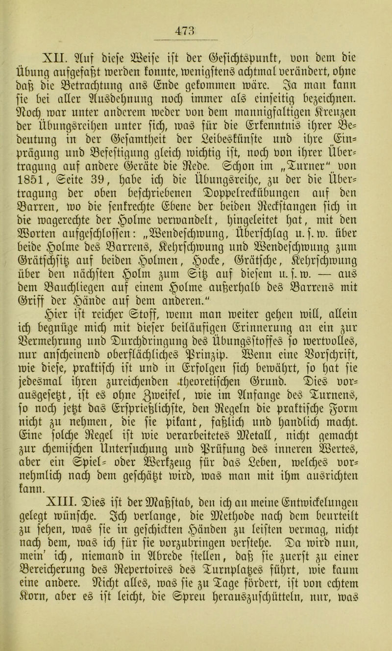 XII. 5Uit bicfe Seife ift ber (^efic^t^punft, Düu bem bie Übung aiifgefafet tuerben fomite, tuenigften^^ aeptmtü ueränbert, opne bafe bie 35etra(^timg an§ (Snbe gefommen tuare. Sei man fann fie bei aller 5(ii§bepnung noct) immer alg einfeitig bejeid^nen. 9^od) mar unter anberem meber non bem mannigfaltigen ^^reitjen ber Übnng^rcipen unter fid^, ma^ für bie (Srfenntniö iprer ®e^ beutung in ber ©efamtpeit ber Seibe^tünfte nnb ipre jSin- prägnng nnb 33efeftignng gleicp mic^tig ift, noc^ Oon iprer Über= tragung auf anbere (Geräte bie 9^ebe. @c^on im „Xurner^ oon 1851, (Seite 39, pabe id) bie Übiing^reipe, gu ber bie Über^ tragung ber oben befd^riebenen ^oppelredübnngen auf ben Starren, Wo bie fenfre(^te (Sbene ber beiben 9?edftangen fid} in bie magered^te ber §o(me oermanbelt, Ijingeleitet pat, mit ben Sorten aufgefd^loffen: „Senbefdpmung, Überfcplag u. f. m. über beibe §olme be§ ®arren^5, ^eprfepmung nnb Senbefcpmnng §um ®rätf(|fi^ auf beiben §olmen, §ode, @rätfd^e, ^eprfeproung über ben näd)ften §olm gnm Si^ auf biefem u. f. m. — au§ bem S3aud^liegen auf einem ^olrne anfeerpalb be§ S3arren§ mit ®riff ber §änbe auf bem anberen.' §ier ift reicher Stoff, menn man meiter gepen miCl, allein id) begnüge miep mit biefer beiläufigen (Erinnerung an ein gur Qlermebrung nnb ^nrepbringung be^ Übung^ftoffes fo mertoolle^5, nur anfe^einenb oberflä(^licpeg ^ringip. Senn eine SSorfeprift, mie biefe, praftifdp ift unb in (Erfolgen fiep bemäprt, fo pat fie jebegmal ipren gureiepenben Ipeoretifcpen ®rnnb. 4)ieg t»or= ouggefe^t, ift t§> opne 'wk im 5lnfange be^^ Xurnen^5, fo nod} jept ba§ (Erfpriefelidpfte, ben Siegeln bie praftifepe gorm ni(^t §u nepmen, bie fie pifant, fafelid) unb panblicp madpt. (Eine folcpe 9^egel ift mie OerarbeiteteS 9J7etatl, niept gemalt gur epemifepen Unterfuepung unb Prüfung be§ inneren Serte§, aber ein Spiel- ober Serfgeug für ba§ ßeben, raelcpe§ oor- nepmlidp na(^ bem gefepäpt mirb, ma§ man mit ipm au^riepten fann. XIII. ®ieg ift ber 3)7a6ftab, ben icp an meine (Entmidelungen gelegt münfdpe. Sdp oerlange, bie 9J2etpobe nad) bem beurteilt §u fepen, ma§ fie in gefd)idten §änben §u leiften oermag, nid)t no(^ bem, ma§ icp für fie oorgubringen oerftepe. SDa mirb nun, mein' i^, niemanb in Ibrebe ftellen, bafe fie §uerft §u einer 33ereicperung beg 9^epertoire§ be^ SEurnplape^ füprt, mie faum eine anbere. 97icpt alleg, mag fie gu ^Eage förbert, ift oon cd)tem Ä'orn, aber eg ift leiept, bie Spreu peraug^ufdjütteln, nur, mag