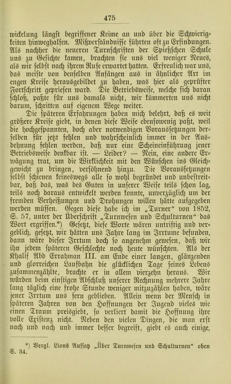 tütdeliing (ängft begriffener ^eime an unb über bie @d)n)ierig' feiten l)intüegl)alfen. DJäfeüerftänbniffe füf)rten oftp (Srfinbungen. nad}t)er bie neueren Xurnfd^rtften ber ©piefefi^en ©c^ufe nn§ gu ©efti^te famen, brad)ten fte im§> ötef tneniger 97eue§, aU rair fefbft nad) if)rem 9lnfe ertnartet fjatten. (Srfreidid) inar un§, ha§> nieifte non benfetben Anfängen au§ in äljnUc^er 5frt im engen Greife f)eran§gebdbet §u l)aben, toa^ l)ier ai§> geprüfter gortfd^ritt gepriefen marb. ®ie ^etriebsmeife, toeldje fid) baran fc^tofe, pafete für un§ bamaf§ nid)t, mir fümmerten un§ nid)t barum, fdjritten auf eigenem SSege meiter. ®ie fpäteren Erfahrungen paben mid) beteprt, ba^ e§ meit größere teife giebt, in benen biefe Sßeife ebenfomenig pafet, meil bie podpgefpannten, bodp aber notmenbigen Q^orau^fepungen ber^ felben für jept fepfen unb maprfcpeinticb immer in ber 5Iu^= bepnung fepten merben, bafe nur eine ©dpeineinfüprung jener 33etrieb§meife benfbar ift. — Selber? — 97ein, eine anbere (Sr- mögung trat, um bie SSirftidpfeit mit ben SBünfcpeu ix\§> (^teicp= gemidjt §u bringen, oerföpnenb pin^u. ®ie S^orau^fepungen felbft fcpienen feine§meg§ ade fo mopi begrünbet unb unbeftreit^ bar, ba^ bag, mag beg ®uten in unferer SBeife tedg fdpon lag, teilg nocp baraug entmidelt merben fonnte, unoergüglic^ um ber fremben ^^erpeifeungeu unb 2)ropungcn miden pütte aufgegeben merben müffen. liegen biefe pabe icp im „Xurner“ oon 1852, ©. 57, unter ber Überfdprift „Xurnmefen unb ©dpulturnen'^'bag SSort ergriffen *) (SJefept, biefe äBorte mären nntriftig nnb Oer- geblii^, gefept, mir patten ung Sapre lang im Srrtume befnnben, bann märe biefer Irrtum bocp fo angenepm gemefen, bafe mir ipn jebem fpäteren ®efd)ledpte nocp pente münfcpten. 5llg ber ^palif %hh (Srrapman III. am @nbe einer langen, glängenben unb glorreicpen Saufbapn bie glüdlicpen STage feineg Sebeng §ufammen§äplte, bradpte er in adern oiergepn peraug. 2öir mürben beim einftigen 5lbfcplup unferer dledpnung meprere ^apre lang täglicp eine frope ©tunbe meniger mitgu^äplen paben, märe jener Irrtum ung fern geblieben. 5ldein menn ber SO^enfdp in fpäteren Sapren Oon ben Hoffnungen ber Sugenb oieleg mic einen Xraum preiggiebt, fo Oerliert bamit bie Hoffnung ipre oode ©jiftenj nid)t. 97eben ben oielen Gingen, bie man erft nacp unb nadp unb immer beffer begreift, giebt eg aud) einige. *) Sl^ergl. 2ion§ „Über Surmnefen unb ©d)ulturnen oben ©. 34.