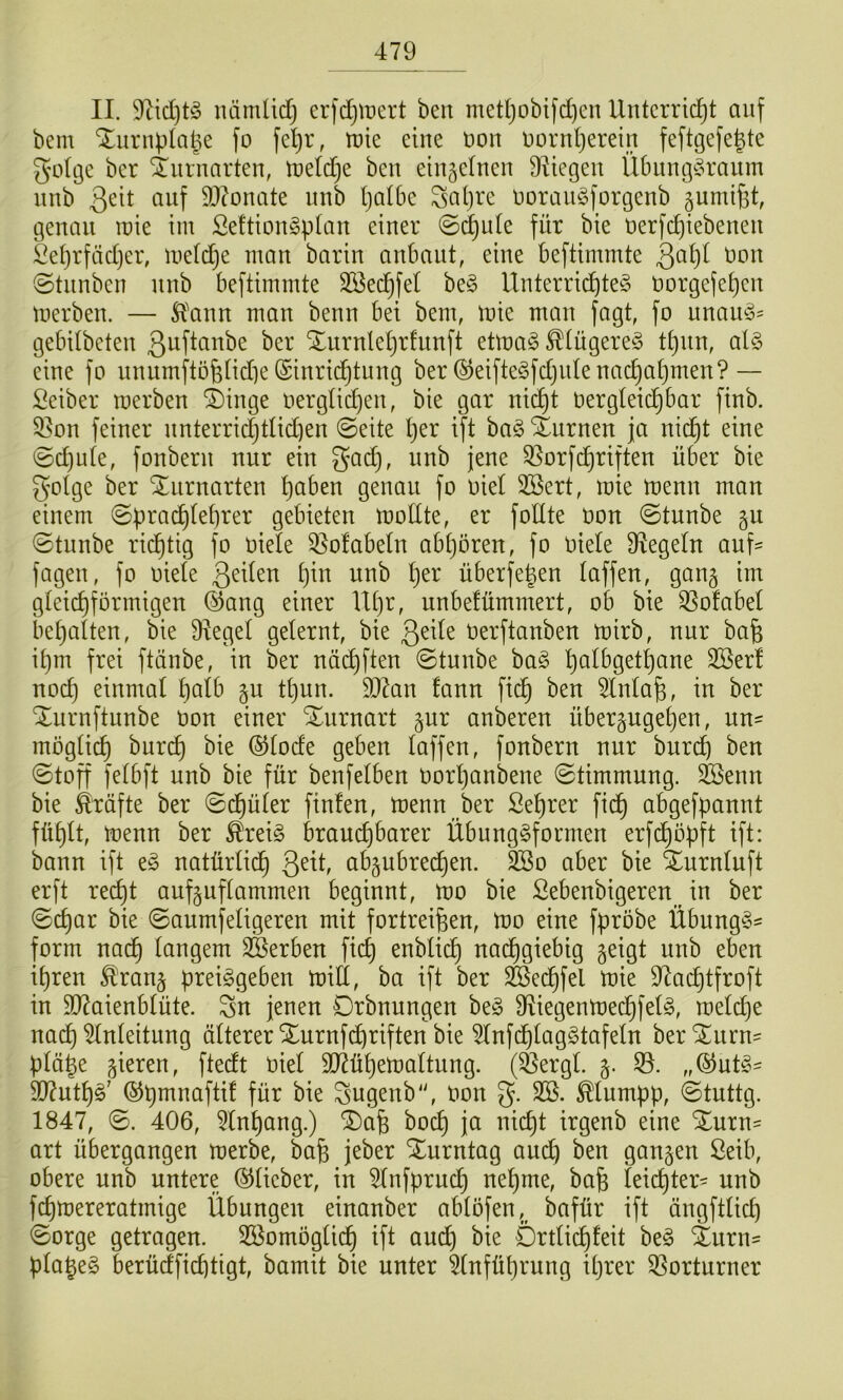 II. 9tid)t^5 immüdj erfdjmert ben medjobifd)en Unterricht auf bem Xiirnplahe fo fe^r, tute eine non oornherein feftgefe^te gotge ber ^nrnarten, ineldje ben einjetnen 9^iegen Übung^ranm nnb Qtit auf 9}(onate nnb Ijotbe Saljre ooranSforgenb gumifet, genau inie im Se!tion§pIan einer @(^ute für bie oerfchiebenen l^etjrfädjer, metdje man barin anbant, eine beftimmte ©tnnben nnb beftimmte SBechfel be§ Unterrichtet oorgefehen merben. — 5?ann man benn bei bem, mie man fagt, fo unaut^ gebUbeten ßnftanbe ber Xurnlel)rfnnft etmat ^(ügeret thnn, alt eine fo unnmftofelidie Einrichtung ber Eeiftetfdjiile nachahmen?— Seiber merben i)inge oerglichen, bie gar ni^t oergleichbar finb. 9]on feiner nnterrichtlidien @eite h^r ift bat Xurnen ja nicht eine @d)ule, fonbern nur ein gad), nnb jene Qlorfdhriften über bie golge ber Xnrnarten höben genau fo oiel SBert, mie menn man einem ©ü^'^öchlehrer gebieten mollte, er follte oon @tunbe §u @tunbe richtig fo oiele Q^ofabeln abljören, fo Oiele Siegeln auf= fagen, fo oiele h^o nnb l)tx überfe|en laffen, gang im gleichförmigen Eang einer Ul)r, unbefümmert, ob bie ^ofabel behalten, bie Üiegel gelernt, bie geile Oerftanben mirb, nur bafe ihm frei ftänbe, in ber nächften @tunbe bat SBer! noch einmal Ijölb gu thnn. 9J7an fann fich ben 5lnla^, in ber Xurnftunbe Oon einer Xurnart gur anberen übergugehen, uu' möglich ^^rch bie ©lode geben laffen, fonbern nur bnreh ben ©toff felbft nnb bie für benfelben oorljanbene (Stimmung. SBenn bie Kräfte ber Sdhüler finfen, menn ber Sehrer fich öbgefpannt fühlt, menn ber ^reit brauchbarer Übungtformen erfchöpft ift: bann ift et natürlidh abgubrechen. 2Bo aber bie Xurnluft erft recht aufguflammen beginnt, mo bie Sebenbigeren^ in ber (Schar bie (Sanmfeligeren mit fortrei^en, mo eine fpröbe Übungt^ form nadh langem ^Serben fich löblich nachgiebig geigt nnb eben ihren ^rang preitgeben mill, ba ift ber ^edhfel mie D^aeptfroft in 5D7aienblüte. Sn jenen Drbnungen bet Ü^iegenmechfelt, meld}e nach Anleitung älterer Xurnfehriften bie 5lnfdhlagttafeln berS^nrn= plä^e gieren, ftedt oiel 507ühemaltung. (^ergl. g. SI. „Entt' 907utht' Epmnaftif für bie Sngenb“, oon 5. Mumpp, (Stuttg. 1847, <S. 406, 5lnhong.) ^afe hoch ja nicht irgenb eine %nxn- art übergangen merbe, ba6 jeber Xurntag auch ^^0 gangen Seib, obere nnb untere ©lieber, in 5lnfpruch nehme, bafe leii^ter- nnb fchmereratmige Übungen einanber ablöfen,^ bafür ift ängftlich (Sorge getragen. 3ßomöglidh ift and) bie Drtlichleit bet Xurii' plaget berüdfichtigt, bamit bie unter Einführung ihrer ESorturner