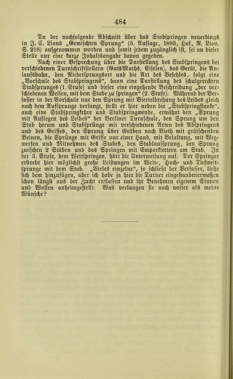 3)a ber nad)foIgenbc 5lbj^nitt über ba§ ©tabfpringcn neuerbing^ in G;. üion§ „®emifd)tcn ©prung (3. 9luf(age, 1893, §of, 91. Sion. ©. 218) aufgenomnten toorben unb jomit jebent äugänglicp ift, fei an biejer ©teßc nur eine furje ^nbattSongabe baöon gegeben. 91ad) einer 33ejpred)ung über bie ®arfte(Iung be§ ©tabfpringen§ bei Derf^iebenen Xurnjcbriftfteüern (®ut§9J?ntb§, ®ifelen), ba§ @eröt, bie 21 n= Iauf§babn, ben 91icbcrfprung§Drt unb bie 2lrt be§ SSefepIeS, folgt eine „2Sorfci)uIe be§ ©tabfpringen§, bann eine 2)arftellung be§ fi^ulgere^tcn ©tabfprunge§ (1. ©tufe) unb biefer eine eingepenbe S3ejcpreibnng „ber t»er= fepiebenen Reifen, mit bein ©tabe ju fpringen (2. ©tufe). 2öäbrenb ber 23er= faffer in ber SSorf^ute nur ben ©prung mit 2SiertcIbref)ung bc§ Seibe§ gteid) na^ bem 2tuffprunge üerlangt, ftettt er pier neben bie „©tabfpnngflanfe, auep eine ©tabfpringfepre unb ©tabfpringmenbe, ermäpnt ben „©prung mit 2tuflegen be4 Scibc§ ber 23erüner 2!urnfcpuie, ben ©prung um ben ©tab perum unb ©tabfprünge mit berfepiebenen 2Irten be§ 2tbfpringen§ unb be§ ®riffe§, ben ©prung über ©röben naep 2Sietp mit grätfepenben 23einen, bie ©prünge mit ©riffc nur einer |)anb, mit 23elaftung, mit 2Bcg= merfen unb SJUtnepmen bc§ ©tabe§, ben ©tablauffprung, ben ©prung §mijdpen 2 ©täben unb ba§ ©pringen mit (Smporflettern am ©tab. ber 3. ©tufe, bem 2ßettfpringen, pört bie Untermeifung auf. ^er ©pringer erftrebt pier möglicpft grofee Sciftungen im 2öeit=, |)ocp= unb 2iefmcit= fprungc mit bem ©tab. „S8iele§ einzelne, fo fcplicfst ber 2Serfaffer, üepe fi(^ bem pinäufügen, aber icp pabe ja pier bie 2;urner eingeftanbenermaben fepon längft au§ ber entlaffen nnb ipr Senepmen eigenem ©innen unb 2BoHen anpeimgeftellt. 2Ba§ Verlangen fie noep meiter al§ meine 2Bünfcpe?