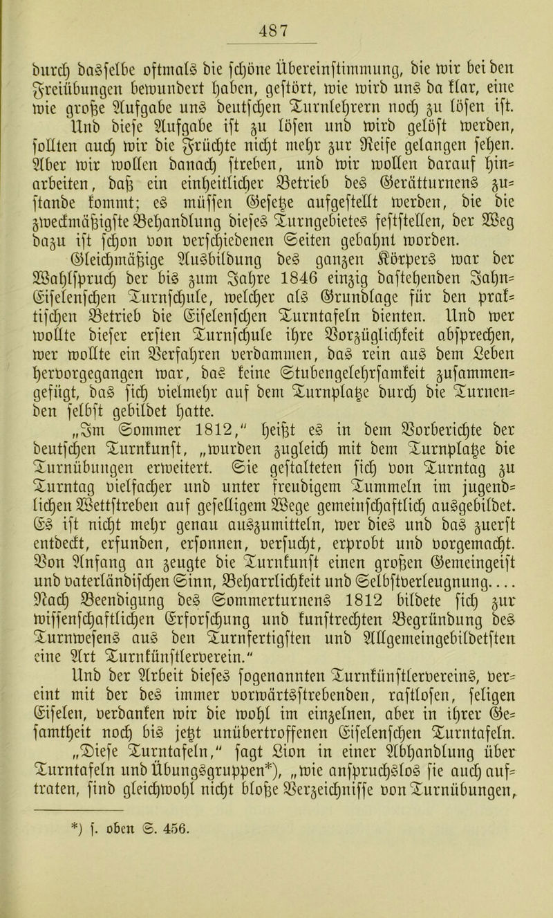 biird) baöfelbe oftmals bie )d)öne Übereinftimmiing, bie tt)ir beiben greiübumjcn beiDunbert Ijabcn, geftört, tt)ie iüirb ur\§> ba liax, eine tüie grofee ^(ufgabe un§ beiitfdjen Ximde^rern nod} 51t (Öfen ift. Hub biefe 5lufgabe ift gu löfen imb tüirb gelöft trerben, foHlen aud) toix bie grüdjte ni(^t me^r §ur Ü^eife gelangen fe^en. 5lber n^ir n)o[len banac^ ftreben, unb toir tnoden baranf ^in^ arbeiten, ba^ ein einl}eitlidier betrieb be§ ©erätturnenö ftanbe fommt; eö mnffen ©efe^e anfgeftetlt iDerben, bie bie gtnedmöBigfte ^el)anblung biefe§ 4urngebiete§ feftftellen, ber 2Beg bagii ift f(^on non oerj(|iebenen ©eiten gebal)nt tnorben. (^leic^mä^ige 5lu§bilbung beg gangen ^^örber§ tnar ber 2Sal;l[Bruc| ber bi§ giim Sal)re 1846 eingtg baftel)enben ^a^n- (Sifelenfc^en ^nrnfc^nle, tnel^er al§ ©rnnblage für ben pra!= tifdjen betrieb bie ©ifelenfdjen SEurntafeln bienten. Unb iner tüollte biefer erften Xurnf(^ule il)re 3Sorgüglicl^!eit abfprec^en, mer toodte ein 9]erfal)ren oerbammen, ba^ rein an§> bem ßeben perOorgegangen tnar, ba§ feine ©tnbengeleprfamfeit gufammen- gefügt, ha§> fid) Otelmepr auf bem XurnplaBe burc^ bie STurnen- ben felbft gebilbet patte. „Sm ©ommer 1812, pei^t e^ in bem ^orberiepte ber bentfd)en STnrnfunft, „mürben gngleii^ mit bem Xurnpla|e bie Turnübungen ermeitert. ©ie geftalteten fiep non Turntag gu Turntag nielfacper nnb unter freubigem Tummeln im jugenb- liepen SSettftreben auf gefelltgem SSege gemeinfdjaftlicp au^gebilbet. ift niept mepr genau au^gumitteln, mer bie§ nnb ha§> gnerft entbedt, erfunben, erfonnen, nerfin^t, erprobt unb norgema(^t. 5]on Einfang an geugte bie Turnfunft einen gropen ©emeingeift unb naterlänbif(^en ©inn, S3eparrlicpfeit unb ©elbftnerleugnung 97acp 33eenbigung be§ ©ommerturnen§ 1812 bilbete fi(^ gur miffenfcpaftli(^en ©rforfdpung unb funftredpteu Segrünbung be^ Turnmefeng au§> ben Turnfertigften unb ^lllgemeingebilbetfteu eine 5(rt Turnfünftlemerein. Unb ber 5lrbeit biefe^ fogenannten Turn!ünftlernerein§, ner- eint mit ber besS immer normärt^ftrebenben, raftlofen, feligeu ©ifelen, nerbanfen mir bie mopl im eingelnen, aber in iprer ©e- famtpeit noep big jept unübertroffenen ©ifeleufcpen Turntafeln. „Tiefe Turntafeln, fagt Sion in einer ^Ibpanblnng über Tiirntafeln unbübnngggruppen*), „mie anfprudpglog fie and}auf= traten, finb gleii^mopl niept blope S5ergeicpniffe oon Turnübungen, *) ]. oben 456.