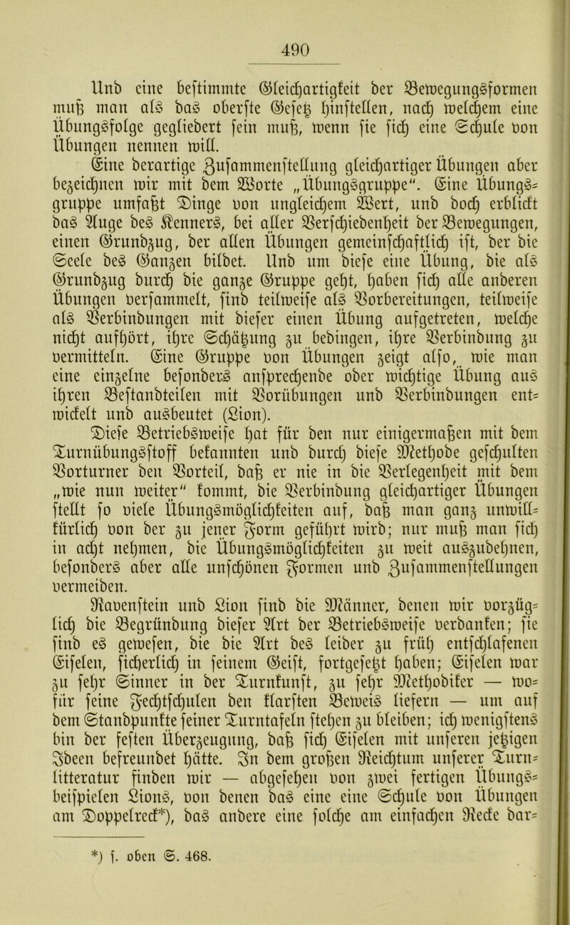 Unb eine beftimmte ©leic^artigfeit ber 33ett)e9ung§formen miife man al§> ba§ oberfte ®efe§ [jinfteUen, na(^ meinem eine Übung^fotge gegliebert fein mufe, menn fie fic| eine Schute bon Übnngen nennen miß. Sine berartige Qbfammenftelinng gleichartiger Übungen aber bezeichnen mir mit bem Sßorte „Übungggrnppe. (Sine Übung^- grnpbe umfafet ‘3)inge bon ungleichem ^ert, unb bod) erblidt ba§ 5luge be§ ^ennerg, bei aller ^erfchiebenheit ber SBeroegnngen, einen ©runbzug, ber allen Übnngen gemeinf(h(iftli(h ifl; ber bie ©eele be§ (Ranzen bilbet. Unb um biefe eine Übung, bie alö ^rnnbzng burch bie ganze (Gruppe gept, halben fich alle anberen Übungen berfammelt, finb teilmeife al§ 33orbereitungen, teilmeife alö ^erbinbungen mit biefer einen Übung aufgetreten, melc^e ni(ht aufpört, iljre ©cljähnng zu bebingen, ihre ^erbinbung vermitteln. (Sine (Gruppe von Übungen z^iQl mie man eine einzelne befonberö anfpreepenbe ober mieptige Übung auö ipren S5eftanbteilen mit S5orübungen unb ^erbinbungen ent= roicfelt unb anöbentet (Sion). ^iefe 55etriebömeife pat für ben nur einigermaßen mit bem ^urnübungöftoff befannten nnb burep biefe 5^etpobe gefcpulten 33orturner ben Vorteil, baß er nie in bie 9]erlegenpeit niit bem „mie nun meiter“ fommt, bie 3]erbinbung gleichartiger Übungen fteÜt fo viele Übnngömoglid)!eiten auf, baß man ganz unmill= iürlicp von ber zv jener gorm geführt mirb; nur muß man fid) in ad)t nepmen, bie Übungömoglicpfeiten meit auözubepnen, befonberö aber alle unfe^önen gormen nnb g^Himmenftellungen vermeiben. D^avenftein unb Sion finb bie 93Üinner, benen mir Vorzüge licp bie 33egrünbitng biefer 5lrt ber ^etriebömeife verbauten; fie finb eö gemefen, bie bie 5lrt beö leiber zv früp entfdjlafenen (Sifelen, ficperlicp in feinem (^eift, fortgefept paben; ©ifelen mar ZU fepr ©inner in ber Xnrnfunft, fepr 50ktpobifer — mo- für feine gecptfd)ulen ben flarften ^etveiö liefern — um auf bem ©tanbpunfte feiner Xnrntafeln ftepen zu bleiben; id) menigftenö bin ber feften Überzeugung, baß fid) ©ifelen mit nuferen jegigen gbeen befreunbet patte, gn bem großen D^eiiptnm nuferer Xnrn^ litteratur finben mir — abgefepen von zu’ei fertigen Übnngö' beifpielen Sionö, von benen baö eine eine ©cpule Von Übnngen am ^oppelred*), baö anbere eine folcpe am einfaipen 9iede bar' *) üben ©. 468.