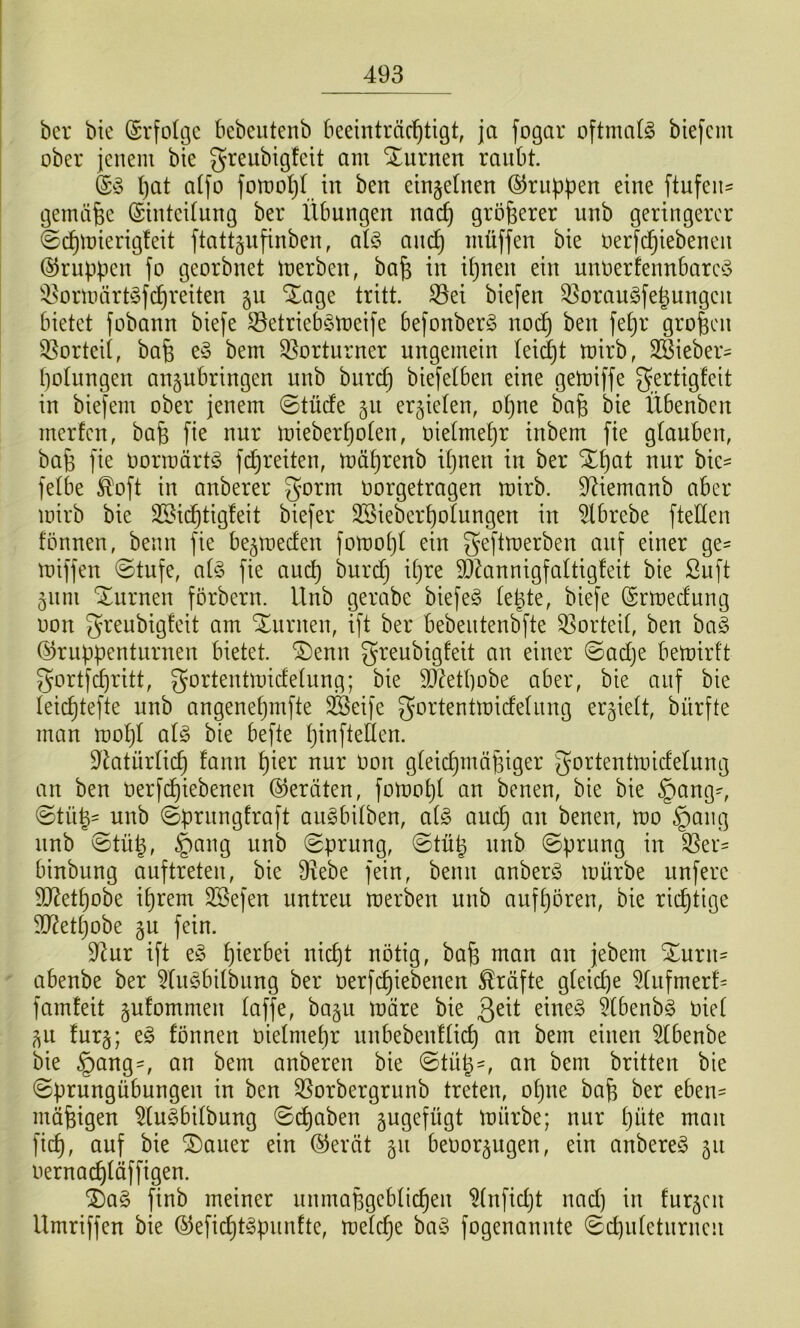 bcr bte (Srfoltjc bebeutenb beeinträchtigt, ja fogar oftmatg biefem ober jenem bie greubigfeit am Sturnen raubt. hat atfo fomohh. in ben einzelnen ©rubpen eine ftufen^ gemäße ©inteitung ber Übungen nach größerer unb geringerer ©chiüierigleit ftattgnfinben, atö auch müffen bie oerfchiebenen ©nippen fo georbnet merben, ba^ in ihnen ein unoerfennbarc^S '4^ormärt§f^reiten gu Xage tritt. 33ei biefen ^oraugfehungen bietet fobann biefe S^etriebStoeife befonberg noch g^^ofeen Q^orteii, bafe e^3 bem 33orturner ungemein leidjt mirb, SSieber^ hoUingen anjubringen unb bnrch biefetben eine gemiffe gertigfeit in biejem ober jenem ©tüde §u erzielen, ohne bafe bie Übenben merfen, bah mieberhoten, oietmehr inbem fie gtauben, bah l'te tiorraärtg fchreiten, mdhrenb ihnen in ber Xhat nur hk- fetbe ^oft in anberer gorm oorgetragen mirb. 9^iemanb aber mirb bie 2Sic^tig!eit biefer SSieberhotungen in ^Ibrebe fteden fönnen, beim fie be^meden fomoht ein geftmerben auf einer ge- miffen ©tnfe, at§ fie and) burd} ihre 9}knnigfaÜigfeit bie ßuft 511111 Xurnen förbern. Unb gerabe biefeö te^te, biefe ©rtoedung oon greubigfeit am Xurnen, ift ber bebeutenbfte ^Sorteit, ben ha§> ©ruppentnrnen bietet. ®enn greubigfeit an einer ©adje bemirft gortfi^ritt, gortentmidetung; bie 3)üthobe aber, bie auf bie ieichtefte unb angenehmfte SBeife gortentmidelung ergiett, bürfte man mohl aU bie befte hinfteÜen. 9tatnrlich fann hier nur Oon gteid}mähiger gortentmideUing an ben Oerfchiebenen ©ernten, fomoht an benen, bie bie §ang-, ©tüh- unb ©prnngfraft au^bitben, ai§> auch an benen, too §ang unb ©tüh, §ang unb ©prung, ©tnh nnb ©prung in S5er= binbung auftreten, bie D^ebe fein, beim anberö mürbe nufere 9J?ethobe ihrem 3Sefen untreu merben nnb aufhören, bie richtige ^ettjobe gu fein. 9^ur ift e§ lücht nötig, bah oian an jebem ^nrii' abenbe ber ^üiöbilbimg ber oerfchiebenen Kräfte g(eid)e 5(nfmerf= famfeit gufommen taffe, bagii märe bie ßeit eine§ 5tbenb§ Oiet 511 furg; eg fönnen oietmehr nnbebenftich an bem einen 5tbenbe bie §ang-, an bem anberen bie ©tüh', an bem britten bie ©prungübungen in ben 35orbergrimb treten, ohne bah ber eben- mähigen 5tugbitbung ©chaben jugefügt mürbe; nur t}üte man fich, auf bie ®auer ein ©erät 511 beoor^ugen, ein anbereg 511 oernachtäffigen. ^ag finb meiner nnmahgebtichen ^tnfidjt nad) in furzen Umriffen bie ©efichtgpunfte, metche bag fogenannte ©d)ntetnrnen