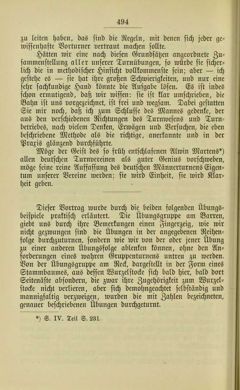 §u leiten ^abeu, ha§> finb bte Siegeln, mit benen fi(^ jeber ge- miffenl)afte 55orturner Vertraut mailen foÜte. hätten mir eine nad^ biefen (S^riinbfägen angeorbnete 3^= fammenfteUimg atter unferer Turnübungen, fo mürbe fte fid^er^^ iid^ bie in mett)obifd^er §infic^t üollfommenfte fein; aber — ic^ geftetje e§ — fie l)at i^re großen ©c^mierigfeiten, unb nur eine fetjr fad^fnnbige §anb fönnte bie ^tufgabe töfen. (£§ ift inbe§ fc^on ermutigenb, bafe mir miffen: fie ift Har nmfc^rieben, bie 53at)u ift nn§> norge^eid^net, ift frei unb megfam. ®abei geftatten @ie mir nodC), bafe id^ 511m ©d^luffe beö 3Jcanne§ gebenfe, ber an§> ben berfciiebenen S^id^tungen be^ ^urnmefeng unb Xurn= betriebet, nad§ nietem teufen, (Srmägen unb 35erfuc^en, bie eben befd^riebene 9J2et^obe aU bie richtige, anerlannte unb in ber $raj:i§ glängenb burd^fü^rte. 5Q?öge ber ®eift be§ fo frü^ entfd^Iafenen ^Umin 50?arten§*) aüen beutfc^en Xnrnüereinen al§> guter ®enin§ norfdt)meben, möge feine reine ^tnffaffung be§ beutfc^en 50^ännerturnen§ (Eigen- tum nuferer Vereine merben; fie mirb (Einl^eit, fie mirb ^tar= I)eit geben. tiefer 35ortrag mürbe bur(^ bie beiben fotgenben Übungg= beifpiete praftifc^ erläutert. ®ie Übungggrnppe am Starren, giebt nn§> bnr(^ ipre 33emer!ungen einen gingergeig, mie mir nid^t gegmungen finb, bie Übungen in ber angegebenen %i^en= folge burd^^nturnen, fonbern mie mir Oon ber ober jener Übung §n einer anberen Übung^folge ablenlen tonnen, o^ne ben 5ln- forberungen eine§ ma'^ren (§rnppenturnen§ untreu ^u merben. '^on ber Übung^gruppe am S^ecf, bargefteüt in ber gorm eineg ©tammbanmeg, aug beffen 3Bur§elftocfe fid} halb l^ier, halb bort ©eitenäfte abfonbern, bie §mar ipre ßwge^örigteit ^um 9Sur§el- ftodte nid}t oerlieren, aber fid^ bemotjugead^tet felbftänbig unb mannigfaltig oergmeigen, mürben bie mit 3^^^)ün begeid^neten, genauer befd^riebenen Übungen burd^geturnt. *) 6. IV. Xeil @. 231.