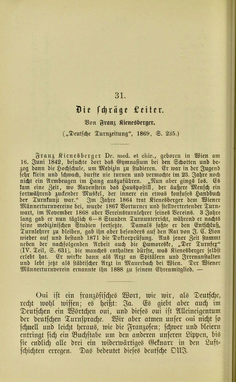 31. Die l'djrügc feiler. 58on ^vaii5 Äicneö5ev0cr. („5)eutf^e STurnjeitung'', 1869, ©. 235.) ^'iene§bcrgcr Dr. med. et chir., geboren in 3öien am 16. ^uni 1842, befud)te bort ba§ ©^mnajtum bei ben ©diotten unb be= 50g bann bie ^oiibf^ulc, um 3)?ebi§in ^u ftubieren. (Sr mar in ber ^ugenb je'^r flein unb fi^mad), burfte nie turnen unb öermod)te im 23. ^a^re nod) nid)t ein 5trmbeugen im ^ang au^^ufübren. „S^Jun aber ging§ Io§. (£§ !am eine 3ett, mo Slaöenftein ba§ i>au§poftiII, ber äußere SOienfdb ein fortmäbrenb s^denber ?(JJu§fet, ber innere ein etma§ fonfufe§ ^anbbucb ber Xurnlunjt mar. ^m .^a^re 1864 trat Wienerberger bem 3Biener 3Jidnnerturnöereine bei, mürbe 1867 SSorturncr unb fteübertretenber Xurn= mart, im 92oDember 1868 aber SSereinrturnteurer feiner SSereinr. 3 Sa^re lang gab er nun töglid) 6—8 ©tunben Xurnunterrict)t, möbrenb er na^tr feine mebiäinifcben ©tubien fortfe^te. Xamair fafete er ben (Sntfdblu^, Xurnlebrer ju bleiben, gab i^n aber befonberr auf ben fRat bon 3- (^- S^on mieber auf unb beftanb 1871 bie Xoftorfirüfung. 5lur jener ftammt neben ber nacbfolgenben 5trbeit aui^b bie |)umorerfe, „Xer Xurnfej (IV. Xeil, ©. 631), bie mandjer enttjalten bürfte, mar Wienerberger felbft erlebt ^at. (Sr mirfte bann alr ^Irgt an ©bitölern unb ^rrenanftalten unb lebt je^t alr ftäbtifdber ^Irjt in 5?Jaucrbad) bei SBien. Xcr SBiener ?!Rännerturnberem ernannte if)n 1888 ^u feinem (St)renmitglieb. — Oui ift ein fran^öftfd^er Söort, n)ie mir, alr X)eutfd)e, rec^t mol)l miffen; er ^ei|t: ^a. (Sr giebt aber aud^ im X)eutfc^en ein 2Bürtd)en oui, unb biefer oui ift 5llleineigentum ber beutfd)en Srurnfprad)e. 3Bir aber atmen nufer oui nid^t fo fd^ned unb leidet Ijeraur, mie bie granjofen; fd^mer unb bleiern entringt fid^ ein 33uc^ftabe um ben anberen nuferen Sippen, bir fie enfti(^ ade brei ein mibermörtiger (S^efnarr in ben Suft' fdjicpten erregen. ®ar bebeutet biefer bentfc^e OlIS.