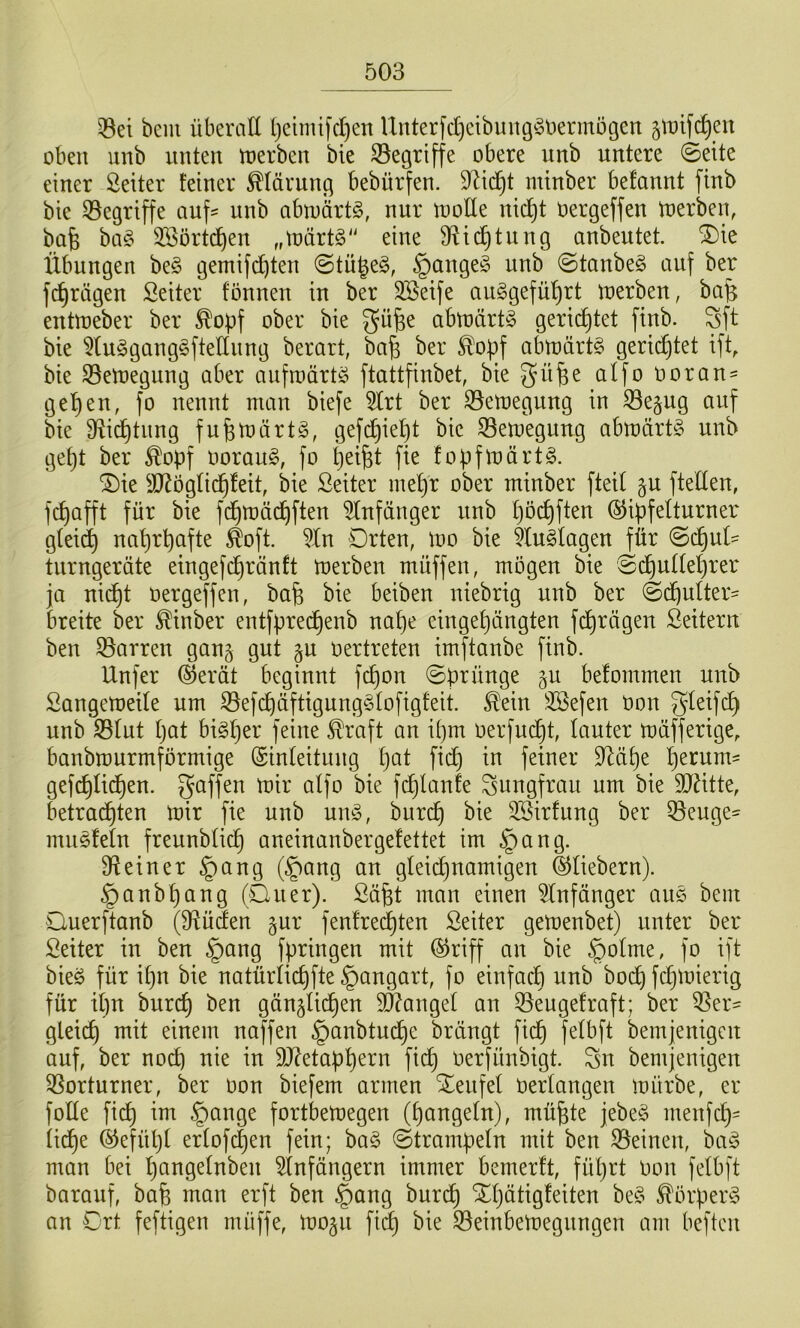 ^et bem überall t)cimifd)en Unterfd)cibung^3t)ennügen ^tDifc^en oben unb unten toerben bie S3egriffe obere unb untere 0eite einer Leiter feiner Klärung bebürfen. 9^id)t minber befannt finb bie 35egriffe auf- unb abtoärt^, nur loode nic^t oergeffen toerben, bafe baC^ 333örtd^en „tnärtS' eine 9^id^tung anbeutet, ^ie Übungen be§ gemifi^ten @tü^e§, §ange§ unb ©tanbeg auf ber fc^rägen Seiter tonnen in ber 3Beife auSgefü'^rt n)erben, ba^ enüoeber ber ^opf ober bie gü^e abtoärtg gerid^tet finb. Sft bie 5luögang§ftetlnng berart, b^a^ ber ^^opf abtt)ärt§ gerichtet ift, bie S5etT)egung aber aiiftoärtö ftattfinbet, bie üoran- ge’^en, fo nennt man biefe 5lrt ber S3emegung in ^e^ng auf bie Dlid^tnng fufemärt^, gefd^iept bie S3emegung abmärtg unb gept ber ^opf oorau§, fo pei^t fie fopfmärt^. ^ie äl^öglidpleit, bie Seiter mepr ober minber fted §u ftelten, fcpafft für bie fdpmädpften 5(nfänger unb pöcpften ©ipfetturner gteicp naprpafte ^oft. ^Xn Drten, mo bie 5tu§tagen für @dpul- tnrngeräte eingefdpränft merben müffen, mögen bie 8dputteprer ja nidpt oergeffen, bafe bie beiben ntebrtg unb ber ©dpulter- breite ber Minber entfpredpenb nape eingepängten fdprägen Leitern ben Darren gan§ gut gu oertreten imftanbe finb. Unfer ®erät beginnt fcpon (Sprünge ^u befommen unb SangetoeUe um S3efcpäftigung§tofigfeit. ^ein SSefen oon Sletfcp unb ^lut pat bigper feine ^raft an ipm oerfm^t, lauter müfferige, banbmurmförmige (Sinleituug pat fidp in feiner D^üpe perum- gefcplidpen. gaffen mir alfo bie fdplanfe Jungfrau um bie 9J^tte, betradpten mir fie unb umo, burdp bie 3Sirfung ber ^euge- mnöleln freunblidp aneinanbergelettet im §ang. Steiner §ang ®ang an gleidpnamigen ©liebem). §anbpang (Quer). Säfet man einen ^Infünger aus bem Ouerftanb (9Xüden gur fenlredpten ßeiter gemenbet) unter ber Seiter in ben §ang fpringen mit ©riff an bie §olme, fo ift bieö für ipn bie natürlicpfte §angart, fo einfadp unb bocp fcpmierig für ipn burcp ben gänüidpen 3}?angel an 55eugefraft; ber ^er- gteicp mit einem naffen §anbtudpe brüngt fidp felbft bemjenigen auf, ber nocp nie in 9J?etappern fidp oerfünbigt. gn bemjenigen 9Sorturner, ber oon biefem armen Xenfel Oertangen mürbe, er folle fiep im §ange fortbemegen (pangeln), mü^te jebe§ menfep- lidpe ©efüpl erlofipen fein; ba§ Strampeln mit ben Steinen, ba^3 man bei pangetnben ^Infängern immer bemerft, füprt Oon felbft barauf, bap man erft ben §ang burdp ^pütigfeiten be§ ^örper^ an Ort feftigen muffe, mo^u fi^ bie S3einbemegnngen am beften