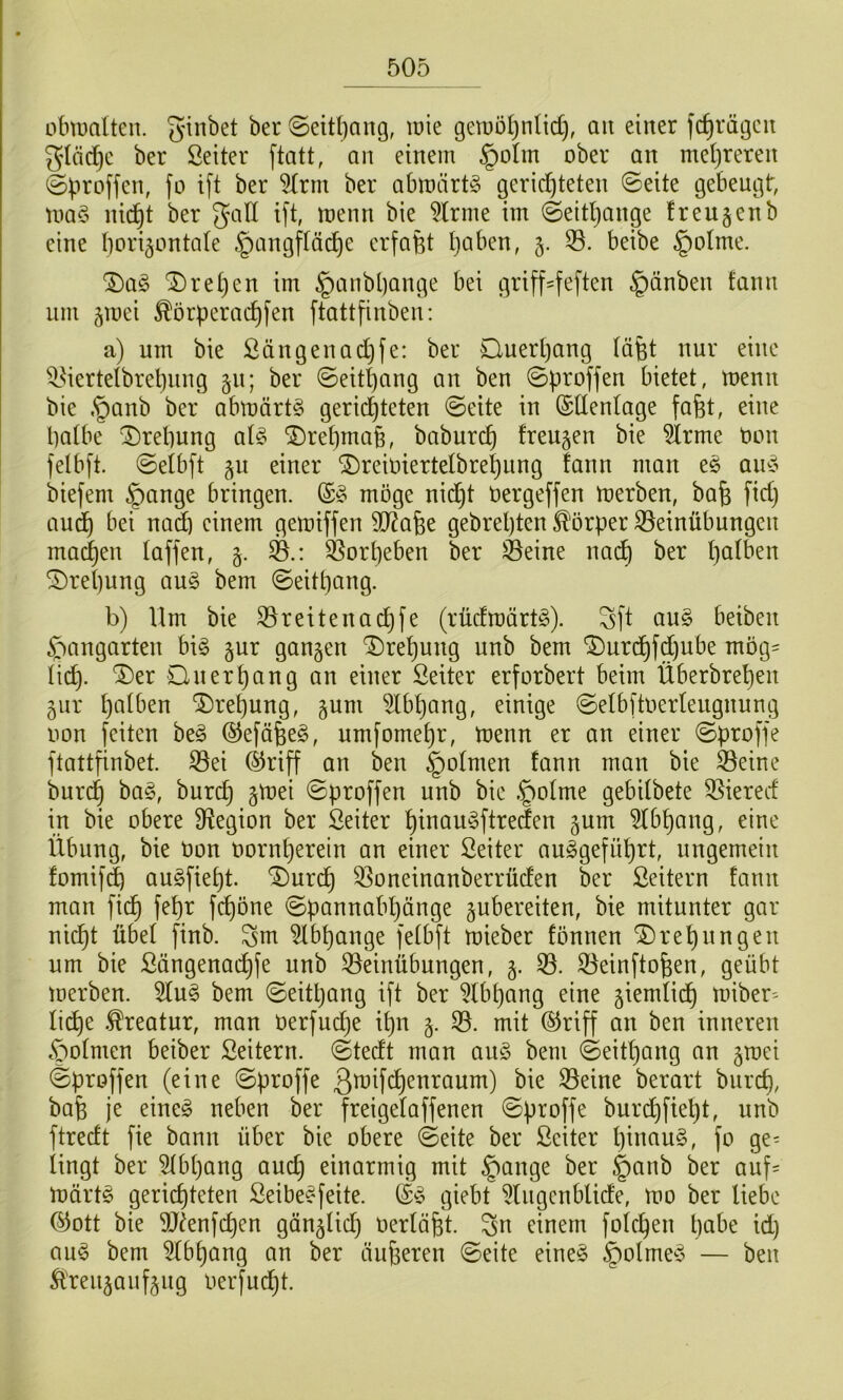 übiualten. grübet ber ©eit()ang, lüie geu)öt)nlid), ait einer fc^rägeit gdäd)c ber Setter ftatt, an einem §oIm ober an metjreren @^iroffen, fo ift ber ^rm ber abioärtS gerid^teten ©eite gebeugt, uiad nic^t ber galt ift, roenn bie kirnte im ©eitljange freutenb eine bori^ontale ^angftäi^e erfaßt Itaben, 5. beibe §otme. ^ret)en im §anbl)ange bei grifHeften §änben fann um jroei ^örperad)fen ftattfinben: a) um bie Sängenadjfe: ber Ouert)ang täfet nur eine ^^iertetbreljung 511; ber ©eit^ang an ben ©proffen bietet, menn bie §anb ber abu)ärt§ gerichteten ©eite in (Sllentage fafet, eine batbe Prellung at§ SDrepmab, baburc^ freuten bie ^rme Uon felbft. ©eibft §u einer ^reioiertelbrepung fann man es auS biefem §ange bringen. (£S möge nid^t öergeffen toerben, ba^ fid) aud) bei nad) einem gemiffen StRafee gebrepten Körper 35einübungen machen taffen, 5. ^orpeben ber ^eine nai^ ber patben ^repung auS bem ©eitpang. b) Um bie 33reitenai^fe (rüdroärtS). Sft auS beiben Gangarten bis §ur gangen ^repung unb bem '2)urdpfd)ube mög= tidp. ®er Ouerpang an einer Seiter erforbert beim Überbrepen gur patben ^repung, gum 5Ibpang, einige ©etbftoerteugnung oon feiten beS ©efäfeeS, umfomepr, toenn er an einer ©proffe ftattfinbet. 33ei ®riff an ben §otmen fann man bie 35eine burep baS, burep gtuei ©proffen unb bie ,§otme gebitbete ^iered in bie obere Sf^egion ber Seiter pinauSftreden gum 5tbpang, eine Übung, bie Uon oornperein an einer Seiter auSgefüprt, ungemein fomif^ auSfiept. ^urdp 33oneinanberrücfen ber Seitern fann man fidp fepr fepöne ©pannabpänge gubereiten, bie mitunter gar nii^t übet finb. ^m ^bpange fetbft n^ieber fonnen ^repungen um bie ßängenaepfe unb Bemühungen, g. B. Beinftofeen, geübt toerben. 5tuS bem ©eitpang ift ber ^Ibpang eine giemtidp miber'- tiepe .Kreatur, man üerfudje ipn g. B. mit ®riff an ben inneren §otmen beiber Seitern. ©tedt man auS bem ©eitpang an groei ©proffen (eine ©proffe ßmifepenraum) bie Beine berart burep, bafe je eines neben ber freigetaffenen ©proffe burepfiept, unb ftredt fie bann über bie obere ©eite ber ßciter pinauS, fo ge^ tingt ber 5tbpang auep einarmig mit §ange ber §anb ber auf= märtS geriepteten SeibeSfeite. (£S giebt ^tugenbtide, mo ber tiebe ®ott bie 9jfenfcpen gängtid) oertöfet. ^n einem fotepen pabe id) aus bem 5tbpang an ber äujjeren ©eite eines §otmeS — ben Äreugaufgug oerfudpt.