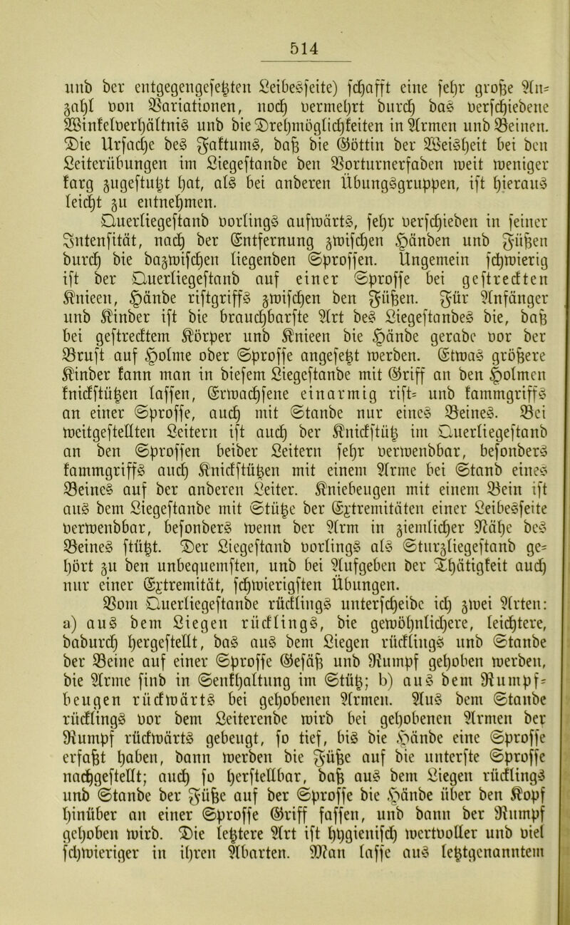 imb bcr entgegengefe^ten Öeibeöfeite) fdjafft eine febr grojse non S5ariationen, nod^ nermeljrt biird^ bae Derfd^iebene SBinfelnerljältni^ unb bie SDreijmöglic^feiten in^rmen unb deinen. ®ie Urfcidje be§ gaftum^, ba^ bie ©öttin ber 2ßeiöl)eit bei beit Seiterübungen im ßiegeftanbe beit 33orturnerfaben meit meniger farg gugeftuljt (}at, al§ bei anberen Übungggritppen, ift ^ierain^ Ieid)t §u entnehmen. Querliegeftanb norling^ aufmärtg, fel)r nerfc^ieben in feiner Sntenfität, nac^ ber Entfernung §mifc^en §änben unb gn^en burc^ bie bajtnifc^en liegenben ©proffen. Ungemein f^mierig ift ber QuerUegeftanb auf einer ©proffe bei geftredten ^nieen, §änbe riftgriffS gmifcpen ben ^üfeen. gür ^(nfänger nnb ^inber ift bie brauc^barfte 5(rt be^ ßiegeftanbeg bie, bafe bei geftredtem Körper unb ^nieen bie §änbe gerabe nor ber 33rnft auf §oIme ober ©proffe angefejt merben. Etma§ größere ^inber fann man in biefem Siegeftanbe mit Eriff an ben |)olmen fnidftü^en taffen, Ermai^fene einarmig rift= nnb !ammgriff^5 an einer ©proffe, and^ mit ©taube nur eine§ 33eine^. S3ci meitgeftedten Leitern ift and^ ber ^nidftü| im Querliegeftanb an ben ©proffen beiber Seitern fepr oermenbbar, befonber^5 fammgriffg and^ ^nidftü^en mit einem kirnte bei ©taub eine;? S3eine§ auf ber anberen i^eiter. Kniebeugen mit einem 53ein ift anö bem ßiegeftanbe mit ©tü^e ber Ei'tremitäten einer Öeibe^feite Oertoenbbar, befonberg menn ber 5trm in giemlic^er 9^äpe be^o S3eine§ ftü^t. ^er Siegeftanb oorlingg ad3 ©turgtiegeftanb ge= pört §n ben unbequemften, unb bei ^Iitfgeben ber Stpätigfeit and) nur einer E^dremität, fdpmierigften Übungen. ^om Onerliegeftanbe rüdüngg unterfcpeibe idj gmei 5(rten: a) au§ bem Siegen rüdHngg, bie gemopnlidiere, teidptere, baburdp pergefteÜt, ha§> an§ bem Siegen rüdüitg^ nnb ©taube ber 33eine auf einer ©proffe Eefä^ unb 9Utmpf gepöben merben, bie 5trme finb in ©enfpaltnng im ©tü^; b) aubem fRnmpf= beugen rndmärt§ bei gepöbenen Firmen. 5Iu§ bem ©taube riidtingg oor bem Seiterenbe mirb bei gepöbenen Firmen ber 9iumpf rüdmärtä gebeugt, fo tief, biö bie ,s5änbe eine ©proffe erfaßt paben, bann merben bie güfee auf bie nnterfte ©proffe nacpgeftedt; andp fo perftedbar, bafe au§ bem Siegen rücfUng!^ nnb ©taube ber güfee auf ber ©proffe bie .S^^änbe über ben Kopf pinüber an einer ©proffe Eiriff faffen, nnb bann ber 91nmpf gepöben mirb. ^ie (entere 5(rt ift ppgienifd) mertooder unb oiel fd)mieriger in ipreit ^tbarten. 9}?an (affe an-o le^tgenanntem