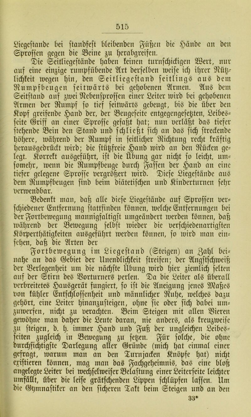 Siegeftanbe bei ftanbfeft bleibenben güfecn bie .^änbe au beu ©proffen gegen bie 33eine §u ^erabgreifen. ®ie ©eitliegeftünbe l)aben feinen turnf(^i(figen SBert, nur auf eine einzige rum))fnbenbe 5lrt berfefben tneife xd) if)rer ^iiiy fid^feit tnegen ^in, ben ©eitfiegeftanb feitfingg an§> bem Diumpfbeugen feittnärtg bei gehobenen 5frmen. bem ©eitftanb auf ^mei ^J^ebenfproffen einer Seiter mirb bei gehobenen Firmen ber üiumpf fo tief feitmärtg gebeugt, big bie über ben 5fopf greifenbe $anb ber, ber ^eugefeite entgegengefe^ten, Seibeg- feite (^riff an einer ©proffe gefaxt t)at; nun nerlö^t bag tiefer ftef)enbe SBein ben ©taub unb fd)liefet ficfe an bag fic^ ftrecfenbe feöfeere, mäferenb ber 9iumpf in feitlicfeer Dticfetung recfet fräftig feerauggebrücft mirb; bie ftü^freie §anb mirb an ben S^ücfen ge= legt, ^orreft auggefüfert, ift bie Übung gar nic^t fo Ieid)t, um= fomefer, menn bie D^umpfbenge biircf) gaffen ber §anb an eine tiefer gelegene ©proffe Oergröfeert mirb. ®iefe Siegeftänbe ang bem 9f^umpfbengen finb beim biätetifd^en unb £'inberturnen fefer Oerroenbbar. 55eben!t man, bafe alle biefe Siegeftänbe auf ©proffen Oer^ fcfeiebener (Entfernung ftattfinben fönnen, melcfee (Entfernungen bei ber gortbetoegnng mannigfattigft umgeänbert merben fönnen, bafe mäferenb ber 33emegnng felbft mieber bie oerfcfeiebenartigften ^örpertfeätigfeiten auggefüfert merben fönnen, fo mirb man ein= fefeen, bafe bie 5(rten ber gortbemegung im Siegeftanb (©teigen) an bei- nahe an bag Gebiet ber Unenbtic^feit ftreifen; ber ^Ingftfcfetüeife ber 3Serfegenf)eit um bie näcfefte Übung mirb feier giemtid) feiten auf ber ©tirn beg ^Sorturnerg perlen, ^a bie Leiter afg überaft Oerbreiteteg §auggerät fungiert, fo ift bie ^neigung jeneg 9J?afeeg imn füfeler (Entfd)toffenf)eit unb männlii^er S^ufee, melcfeeg ba^u gefeört, eine Seiter feinanäufteigen, ofene fie ober fid) babei mm gumerfen, nicfet ju oera^ten. S5eim ©teigen mit aflen Vieren gemöpne man bafeer bie ßeute baran, nie anberg, afg freugmeife 5u fteigen, b. i). immer ,^anb nnb gufe ber nngfeic^en ßeibeg- feiten §ugfeicfe in 33emegung gu fefeen. gür fofcfee, bie ofene biircfefii^tigfte Vorlegung aller (^rünbe (mid) feat einmal einer gefragt, marum man an ben Xurnjaden Ä^nöpfe feat) nicfet eyiftieren fönnen, mag man bag gacfegefeeimnig, bag eine blofe angelegte Seiter bei me^felmeifer S3elaftung einer ßeiterfeite leichter nmfällt, über bie leife grätfcfeenben Sippen fcfelüpfen laffen. Um bie (^pmnaftifer an ben fidjeren Xaft beim ©teigen unb an ben 33*