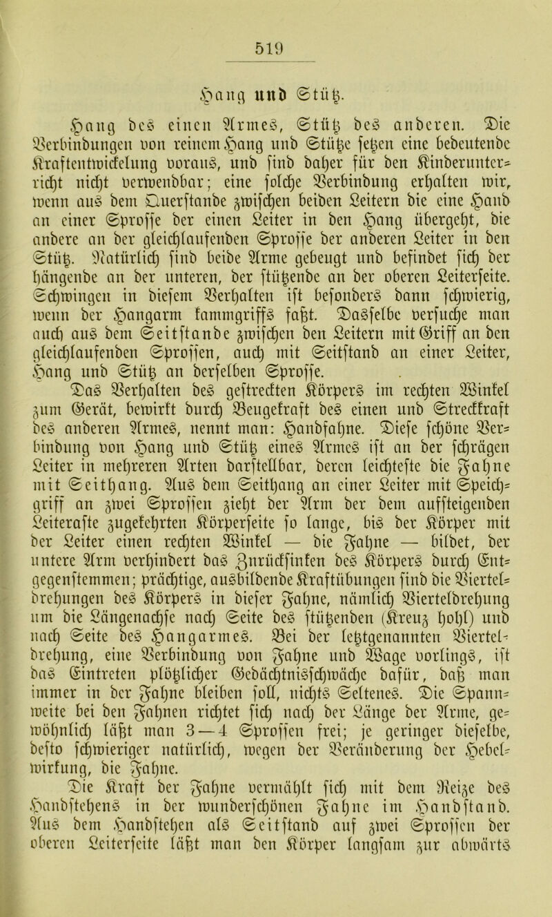 S^ain^ uuD ©tü^. eilten ?(rme^5, ©tülj be^ anberen. ^ie ^.^erbinbungen non reinenuS^^ang iinb ©tü|e fe^en eine bebeutenbe ilraftentiniäelung norciug, unb ftnb ba^er für ben ^inberiiuter- ricf)t nidjt nertnenbbar; eine foId)e 35erbinbung erf)atten tnir, inenn aii§ bem Ouerftanbe ^tnifdjen beiben Leitern bie eine §anb an einer ©proffe ber einen Seiler in ben §ang übergef)!, bie anbere an ber gteid)Ianfenben ©proffe ber anberen Seiler in ben ©lüg. 9ialürlid) finb beibe 5lrme gebeugl nnb befinbel fiel) ber pängenbe an ber unteren, ber flügenbe an ber oberen Seilerfeile, ©egtoingen in biefem 3Serga(len ift befonberg bann fegtoierig, luenn ber §angarm fammgriffg fagl. ^aSfelbe oerfuege man and) au§ bem ©eilflanbe groifegen ben Seilern mil@riff an ben gleicglaufenben ©proffen, and) mil ©eilflanb an einer Seiler, bang unb ©lüg an berfelben ©proffe. ^ag Vergällen be§ geflredlen Körpers im recglen SSinlel 511m ®eräl, bemirfl buri^ S3engefrafl be§ einen unb ©Iredfraft be^5 anberen 5(rme§, nennl man: §anbfagne. ®iefe fdjöne Q^er^ binbung Oon §ang unb ©lüg eine§ 5lrme§ ift an ber fegrägen Seiler in megreren Wirten barflellbar, beren leiegtefte bie gagne mit ©eitgang. 5(u^3 bem ©eitgang au einer Seiler mil ©peid)- griff an gmei ©proffen giegt ber 5(rm ber bem anffteigenben Seilerafte gugefegrlen ^^orperfeite fo lange, bi§ ber ^'örper mil ber Seiler einen recglen SBinfel — bie gagne — bilbet, ber liniere ^rm oerginbert ba§ ßnrüdfinfen be§ Körpers burd) (Snt- gegenflemmen; praegtige, au^bilbenbe^raftübungen finb bie 33iertel' bregnngen be§ ^örperg in biefer 3^gne, nämlicg 3]iertelbregnng nm bie Sängenaegfe nadj ©eite be§ flügenben (feeu§ gogl) unb naeg ©eite be§ §angarme§. ^ei ber legtgenannten ^iertel^ bregnng, eine Q3erbinbung oon gagne unb ^age oorling§, ift ba^ ©intreten ploglicger ®ebäcgtni§fcgmäd)e bafür, bag man immer in ber gagne bleiben foll, nicgl§ ©elleneS. ®ie ©pann- meite bei ben gagnen rieglet fieg naeg ber Siinge ber ^Irine, ge- mögnlid) lägt man 3 — 4 ©proffen frei; je geringer biefelbe, befto fegmieriger natürlii^, megen ber ^^eränbernng ber §ebel- mirfung, bie -gagne. ^ie 5lraft ber gagne oermäglt fieg mit bem 9iei5e be^3 .'panbftegenö in ber lounberfcgonen gagne im .S^'ianbftanb. 51u5 bem .S^anbflegen al§ ©eilflanb anf ^loei ©proffen ber oberen Seiterfeile lägt man ben Körper langfam ^nr abiuärPo