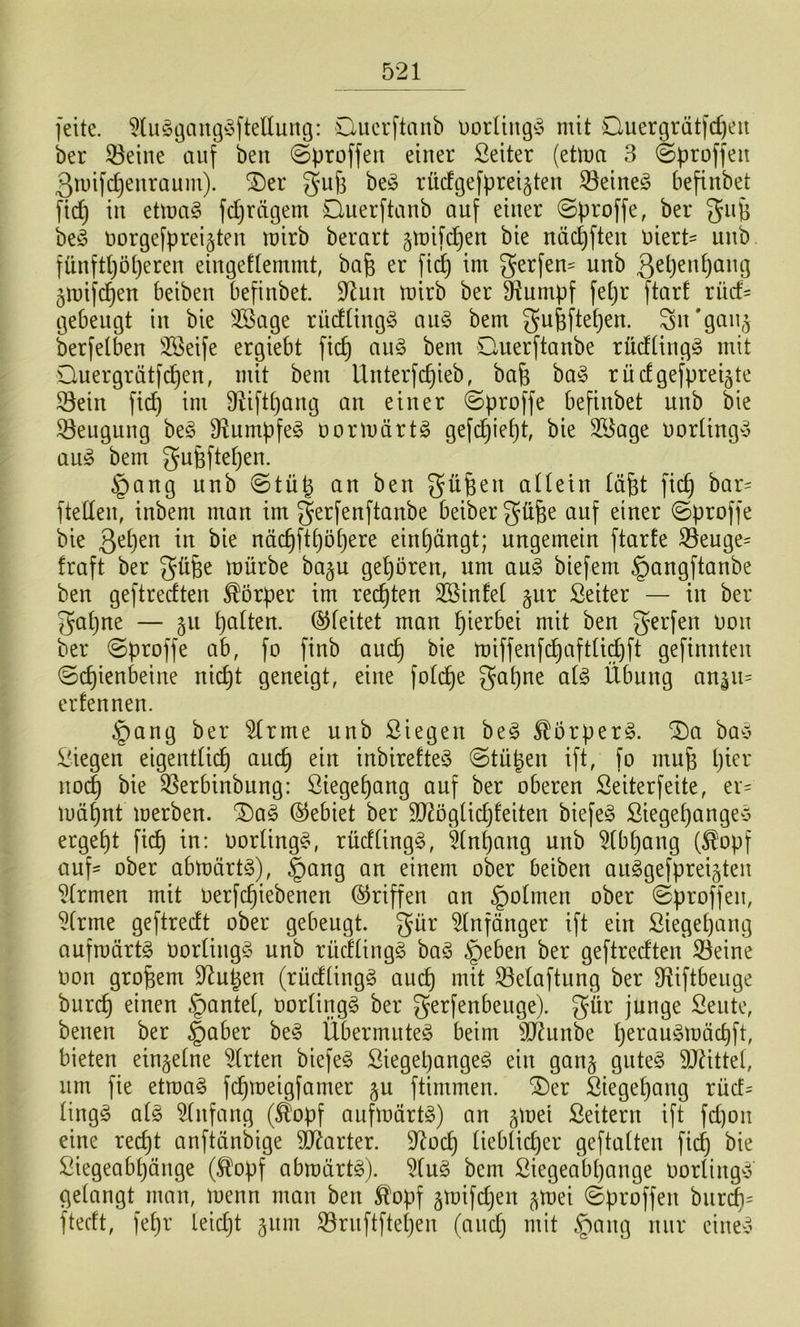 feite. 5Uiöi3am3^3fteüung: öuerftanb DorUng^5 mit Quergrätfc^eu ber 33eine auf beu ©proffeu einer Seiter (etma 3 ©proffeit ßtuifc^enraum). ®er gufi beö rücfgefprei^ten 33eineg befinbet ftd) in etmag fdjrdgem liuerftanb auf einer ©proffe, ber be^ üorgefpreijten mirb berart gmifi^en bie näd)fteu uiert- unb fünftl)öt)eren eiugeftemmt, bafe er fid^ im gerfeu' unb 3^i)^i^^)öug 3mifd^en beibeu befinbet. 9^un mirb ber D^umpf fetjr ftarf rüd- gebeugt in bie 3Bage rüd(ing§ an§> bem gufefte^en. ^n'gau^ krfetben 3?3eife ergiebt fic^ an§> bem Ouerftanbe rüdüngö mit Ouergrätfc^en, mit bem Unterfc^ieb, bafe ba^ rüdgefpreijte ^ein fid) im fRiftpang an einer @proffe befinbet unb bie 53euguug be^ D^umpfe^ oormärtg gefc^ief)t, bie 3?iage uorlingv a\i§> bem gufeftetjen. §ang unb ©tüt^ an ben güfeen aUetn läfet fic^ bar^ fteden, inbem man im g^rfenftanbe beibergüfee auf einer ©proffe bie näc^ftt)öt}ere einf)ängt; ungemein ftarte 33euge= fraft ber güfee mürbe ba^u gehören, nm an§> biefem §angftanbe ben geftredten Körper im rechten SSinfet §ur Seiter — in ber gapne — 311 palten. (Gleitet man pierbei mit ben gerfen Don ber ©proffe ab, fo finb au(^ bie miffenfcpaftlic^ft gefinnten ©cpienbeine nicpt geneigt, eine folcpe gapne ai§> Übung anäu= erfennen. §ang ber ^rme unb öiegen beg SEorperö. 2)a ba^5 ;^iegen eigentlicp aucp ein inbirefte^3 @tüpen ift, fo mufe pier nocp bie 35erbinbung: ßiegepang auf ber oberen Seiterfeite, er^ müpnt merben. Dag (Gebiet ber 9Ü2ögüdjfeiten biefeg ßiegepangeg ergept fi(^ in: Oortingg, rüdlingg, 5(npang unb ^(bpang (£opf aufs ober abmärtg), |)ang an einem ober beiben aiiggefpreigteu Firmen mit oerfcpiebenen (Griffen an §olmen ober 0proffeii, 5(rme geftredt ober gebeugt, gür ^Infönger ift ein Siegepang aufmürtg Oorlingg unb rüdlingg bag §eben ber geftredten S3eine oon großem D^upen (rüdlingg aucp mit Selaftung ber Siiftbeuge burcp einen §antel, oorlingg ber gerfenbeuge). g^r junge Seute, beuen ber §aber beg Übermuteg beim 9JJunbe peraugmücpft, bieten einzelne Wirten biefeg Siegepangeg ein gang guteg TOttel, um fie etmag fcpmeigfamer §u ftimmen. Der Siegepang rüd= lingg alg Einfang (^opf aufmürtg) an gmei Leitern ift fd)on eine recpt anftünbige äRarter. 9^ocp lieblid)er geftalten fiep bie Siegeabpöuge (^opf abmärtg). 5liig bem Siegeabpange oorlingg gelangt man, menn man ben ^opf jmifdjen ^mei ©proffen biircps ftedt, fepr leidjt jum ^ruftftepen (audj mit §ang nur ciueg