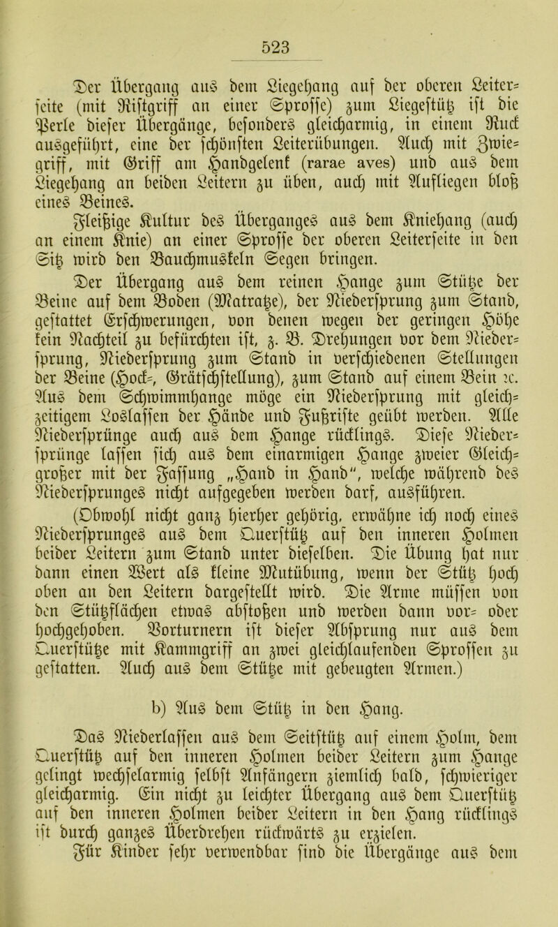 'Der Übergang an§> bem Siege[)ang auf ber oberen ßeiter- feite (mit ü^iftgriff an einer ©proffe) §um ßiegeftüp ift bie •ißerte biefer Übergänge, befonberö gteic^armig, in einem fRncf am3gefn()rt, eine ber fd)önften ßeiterübnngen. 5luct) mit 3^^^^ griff, mit ®riff am ^anbgetenf (rarae aves) unb au§ bem Siege^ang an beiben Leitern §u üben, audj mit Einfliegen blo^ eine^^ E5eine§. gteifeige Kultur be^3 Überganges auS bem ^nie^ang (audj an einem ^nie) an einer ©proffe ber oberen Seiterfeite in ben ©i| toirb ben Q5aud)muSfetn ©egen bringen. ^Der Übergang auS bem reinen .^)ange §um ©tiipe ber E3eine auf bem E3oben (9}?atrage), ber E^ieberfprung gum ©tanb, geftattet (Srfd^mernngen, Oon benen megen ber geringen §öl)e fein E^acfjteii ju befürchten ift, 5. E3. Drehungen üor bem 9iieber= fprung, S^ieberfprung ^nm ©tanb in üerfd)iebenen ©tednngen ber Seine (§od=, ©rätf^ftellung), ^um ©tanb auf einem Sein :c. EtuS bem ©chtoimmf)auge möge ein E^ieberfprung mit gleid]= zeitigem SoStaffen ber §änbe unb gu^rifte geübt toerben. Eide E^ieberfprünge auch ©fi^ge rüdlingS. ^iefe EZieber^ fprünge laffen fich auS bem einarmigen §ange gloeier ©leidj- großer mit ber Raffung „§aub in §anb'S loelche toährenb beS feeberfprungeS nicht anfgegeben toerben barf, auSführen. (Dbroohl nidht gan§ Ö^hbng- ermähne ich EZieberfprungeS anS bem Ouerftüp auf ben inneren ^olmen beiber Leitern §um ©tanb unter biefelben. ^ie Übung I)öt nur bann einen SSert als fteine SD^ntübung, menn ber ©tü^ oben an ben Leitern bargeftedt toirb. SDie EIrme müffen Oon ben ©tü^flächen etmaS abftofeen unb merben bann oor= ober hochgehoben. Sorturnern ift biefer Elbfprung nnr anS bem Cuerftü|e mit Kammgriff an §mei gleidjianfenben ©proffen 511 geftatten. Elnch auS bem ©tü|e mit gebeugten EIrmen.) b) Eins bem ©tü^ in ben §ang. ^aS Elieberlaffeu ouS bem ©eitftü^ auf einem §ohn, bem ©uerftüp auf ben inneren §oImen beiber Leitern §nm §ange gelingt toechfelarmig felbft Einfängern ziemlich ^^olb, fchmieriger gleicharmig. (Sin ni(^t gu Ieid)ter Übergang anS bem Dnerftü^ auf ben inneren §oImen beiber iiieitern in ben §ang rüdtingS ift burch ganzes Überbreljen rüdroärtS gu erzielen. ^ür Äinber fehr Oermenbbar finb bie Übergänge auS bem