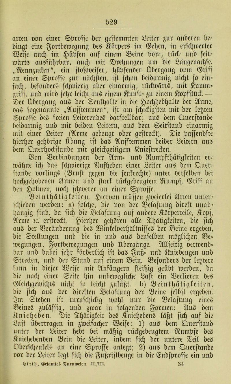 arten non einer ©proffc ber geftemmten Leiter gur anberen be= bingt eine gortbetoegung be^ ^örperg im ®e^en, in erfc^merter 3Beife aucJ^ im ^üpfen auf einem ^eine nor-, xüd- unb feit^ märt§ ausführbar, aud^ mit Drehungen um bie ßängenachfe. „9^enn5uden'\ ein fto^meifer, ppfenber Übergang nom (§5riff an einer 0proffe ^ur nächften, ift fchon beibarmig nicht fo ein= fa^, befonberS fd^mierig aber einarmig, rücfmärtS, mit Äamm- griff, unb mirb fetjr leidht auS einem ^unft= p einem Ä^opfftüct. — ^er Übergang auS ber ©enthalte in bie §od)hcbhalte ber ^rme, baS fogenannte „5lnfftemmen'^ ift am fchicligften mit ber legten ©proffe beS freien SeiterenbeS barfteübar; auS bem Querftanbe beibarmig unb mit beiben Seitern, auS bem ©eitftanb einarmig mit einer Seiter (5lrme gebeugt ober geftredtj. ®ie paffenbfte hierher gehörige Übung ift baS 5lufftemmen beiber Leitern auS bem Ouerhoclftanbe mit gleid^geitigem .^nieftreden. SSon QSerbinbungen ber 5lrm= unb Ü^umpfthätigleiten er- mähne ich fchmierige 5lnfheben einer Seiter auS bem Quer-' ftanbe borlingS (53ruft gegen bie fenlred^te) unter berfelben bei hodhgehobenen Firmen nnb ftar! rücfgebeugtem stumpf, ®riff an ben §olmen, noch fchtoerer an einer ©proffe. 33einthätigfeiten. ^ierbon muffen peierlei Wirten nnter= fchieben merben: a) fold^e, bie Oon ber ^elaftung birelt unab- hängig finb, ba fid) bie ^elaftung auf anbere ^Körperteile, ^opf, 5(rme k. erftredt. ^ierper gehören alle SEhätigfeiten, bie fii^ aus ber ^eränberung beS SSinleloerhöltniffeS ber ^eine ergeben, bie ©tellungen unb bie in unb auS benfelben möglichen S3e= megungen, gortbemegungen unb Übergänge. OTfeitig Oermenb= bar unb babei fehr förberlicg ift baS gug= unb Ä'niebeugen unb ©treden, unb ber ©tanb auf einem S3ein. S3efonberS ber legtere fann in biefer SSeife mit 5lnfängern fleigig geübt merben, ba bie na(^ einer ©eite hin unbemegliche Saft ein Verlieren beS ^lei^gemichtS nicgt fo leicgt plägt. b) 53einthätigfeiten, bie fi^ ouS ber birelten feeloftung ber ^eine felbft ergeben. 3m ©tehen ift turnfdjidig mohl nur bie SSeloftung eines ^^eineS guläffig, unb par in folgenben formen: 5luS bem Änieheben, ^ie S^hätigfeit beS ^niehebenS lägt fich auf bie Saft übertragen in peifad)er SBeife: 1) auS bem Duerftanb unter ber Seiter i)tbt bei mägig rüdgebeugtem D^umpfe beS ^niehebenben S3ein bie Seiter, inbem fidg ber untere Xeil beS DberfdgenfelS an eine ©proffe anlegt; 2) auS bem Querftanbe oor ber Seiter legt ficg bie gugriftbeuge in bie ©nbfproffe ein unb @ciamte§ Xurinucfeit. Ii./lii. 34