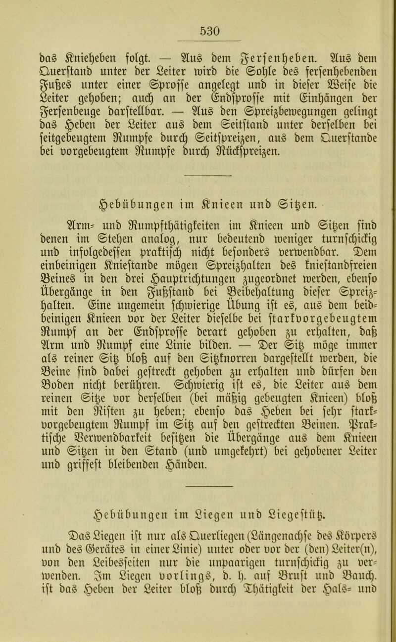 ba§ ^ntel^eben folgt. — bem gerfent)e6en. bem Ouerftanb unter ber Leiter toirb bte ©o^te be§ ferfen^ebenben gu6e§ unter einer ©b^offe angelegt unb in biefer Sßeife bie Seiter gehoben; aud§ an ber ^nbfproffe mit (Sinpngen ber gerfenbeuge barftettbar. — 5tn§ ben ©preigbemegnugen gelingt ba§ §eben ber Seiter an§ bem ©eitftanb unter berfetben bei feitgebeugtem D^umpfe burc^ ©eitfpreigen, ang bem Cuerftanbe bei oorgebengtem Stumpfe burd) 9fiücffprei§en. §ebübungen im Änieen unb ©i^en. 5lrm= unb S^umpfttjätigfeiten im ^nieen unb ©igen finb benen im ©tepen analog, nur bebeutenb meniger turnfcpidig unb infolgebeffen praftifcp nicpt befonberö Oertoenbbar. ®em einbeinigen ^nieftanbe mögen ©preigpalten be§ fnieftanbfreien ^eine§ in ben brei §auptrid)tungen gngeorbnet merben, ebenfo Übergänge in ben gufeftanb bei ^eibepaltung biefer ©preig' patten. (Sine ungemein fi^mierige Übung ift e§, au§ bem beib= beinigen ^nieen Oor ber ßeiter biefetbe bei ftarfoorgebengtem D^umpf an ber (Snbfproffe berart gepöben gu erpatten, bap 5trm unb fRnmpf eine Sink bitben. — ^er ©i^ möge immer at^ reiner ©ig btofe auf ben ©i^fnorren bargeftetlt merben, bie 33eine finb babei geftredt gepöben gn erpalten unb bürfen ben ^oben nicpt berüpren. ©cpmierig ift e§, bie Seiter au§ bem reinen ©ipe oor berfetben (bei mäpig gebeugten ^nieen) btofe mit ben ä^iften §u peben; ebenfo baö §eben bei fepr ftart- Oorgebengtem 3inmpf im ©i| auf ben geftredten 33einen. ^rat' tifcpe 35ermenbbarteit befipen bie Übergänge an§ bem ^nieen unb ©ipen in ben ©taub (unb umgeleprt) bei gepöbener ßeiter nnb griffeft bteibenben §änben. §ebübnngen im Siegen nnb Siegeftüp. ®a§ Siegen ift nur atöOuertiegen(Sängenad)fe be^3 ^örper^5 nnb be§ ©eräte§ in einer Sinie) unter ober oor ber (ben) Seiter(n), oon ben Seibe^feiten nur bie unpaarigen tnrnfdjidig 511 oer- menben. Sm Siegen 0orting^\ b. p. auf ©ruft nnb ©and), ift bag §eben ber Seiter bto^ bitrd} Xpätigfeit ber |)at§:= nnb