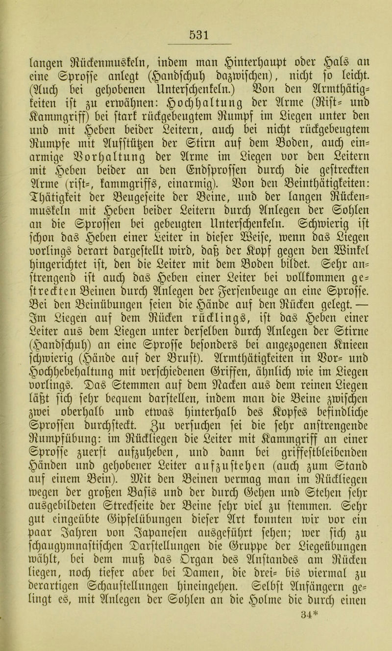 langen 9iücfenmu§feln, inbem man Hinterhaupt ober Hal^3 an eine @proffe anlegt (Hanbfi^uh ba§U)ifchen), nicljt fo leicht. (5lnch bei gepöbenen Unterfcpenfeln.) feon ben 5lrmtpätig- feiten ift §u ertüäpnen: Hocppciltung ber ^Irme (9^ift= unb Kammgriff) bei ftarf rüdgebengtem 9iumpf im Siegen unter ben unb mit Heben beiber ßeitern, aucp bei nid^t rücfgebeugtem iRumpfe mit Wufftüpen ber @tirn auf bem 33oben, aucp ein- armige Q^orpaltung ber 5lrme im Siegen oor ben Seitern mit H^ben beiber an ben (Snbfproffen buri^ bie geftrecften 5lrme (rift-, fammgriffg, einarmig). S5on ben S3eintl)ätig!eiten: Xpätigteit ber ^eugefeite ber 33eine, unb ber langen Südens muffeln mit H^ben beiber Seitern burcp Einlegen ber ©oplen an bie ©proffen bei gebeugten Unterfcpenfeln. ©cptnierig ift fd^on ha§> H^ben einer Seiter in biefer 3Seife, menn ba§ Siegen oorlingg berart bargefteEt mirb, bafe ber Ä'opf gegen ben Sßinfel pingerid^tet ift, ben bie Seiter mit bem Soben bilbet. ©epr an- ftrengenb ift audp ha§> Heben einer Seiter bei üoEfommen ge= ftredten 33einen burdp Einlegen ber gerfenbeuge an eine ©proffe. 33ei ben Bemühungen feien bie Hdn& auf ben 9^üden gelegt. — Sm Siegen auf bem 3^üden rüdlingg, ift ba§ H^ben einer Seiter an§> bem Siegen unter berfelben burcp 5lnlegen ber ©tirne (Hcmbfcpup) an eine ©proffe befonberg bei ange^ogenen ^nieen fcpmierig (Hänbe auf ber Bruft). 5lrmtpätig!eiten in Bor= unb Ho(^pebepaltung mit oerfepiebenen Griffen, äpnli(^ mie im Siegen üorling». ©temmen auf bem Edaden an§> bem reinen Siegen läfet fiep fepr bequem barftellen, inbem man bie Beine gmifi^en gmei oberpalb unb etma§ pinterpalb beg ^opfeg befinblid^e ©proffen burepftedt. Qu Oerfuepen fei bie fepr anftrengenbe E^umpfübung: im D^üdliegen bie Seiter mit Kammgriff an einer ©proffe guerft auf^upeben, unb bann bei griffeftbleibcnben Hänben unb gepöbener Seiter aufguftepen (audp §um ©taub auf einem Bein). TOt ben Beinen üermag man im Ü^üdliegen megen ber großen Bafi^ unb ber burdp ®epen unb ©tepen fepr au^gebilbeten ©tredfeite ber Beine fepr Oiel §u ftemmen. ©epr gut eingeübte ©ipfelübnngen biefer 5lrt fonnten mir Oor ein paar Sapren oon Sapanefen au^gefüprt fepen; mer fiep p f(^augpmnaftifcpen SDarfteEungen bie ©ruppe ber Siegeübungen mäplt, bei bem mufe ba§ Organ be§ 5lnftanbeg am Üiücfen liegen, noep tiefer aber bei tarnen, bie brei= big Oiermal gu berartigen ©d)aufteEnngen pineingepen. ©elbft ^Infängern ge- lingt eg, mit Einlegen ber ©oplen an bie Holme bie burcp einen 34*