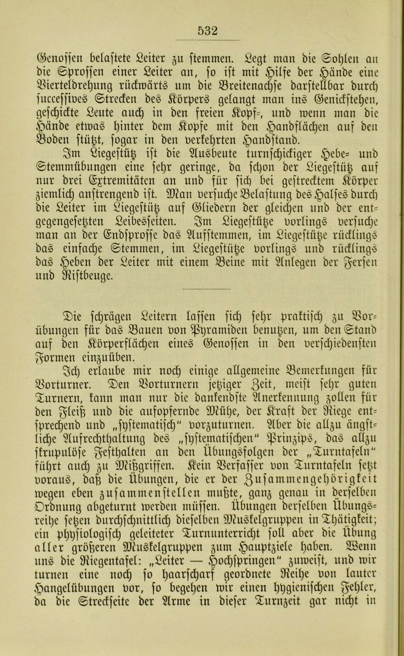 (^enoffen belaftete Seiter gu ftemmen. Scgt man bie 0o^(en an bie 0))roffen einer ßeiter an, fo ift mit §itfe ber §änbe eine 53ierteibre^ung rüdroärt^ nm bie 33reitenac^fe bar[teü6ar burcl) fucceffineö ©trecfen be§ ^örperg gelangt man in^ (^enicfftel^en, gefc^idte Seute am^^ in ben freien unb menn man bie §änbe etmag hinter bem ^opfe mit ben §anbftäd)en auf ben Öoben ftü^t, fogar in ben nerfet)rten §anbftanb. Sm ßiegeftüj^ ift bie ^u^beute turnfd^icfiger §ebe= unb ©temmübungen eine fe^r geringe, ba fd)on ber Siegeftü| auf nur brei (Sjtremitäten an unb für ficb bei geftrecftem Körper giemlic^ anftrengenb ift. 5D?an t)erfu^eS3eIaftung be^ §alfeg burcp bie Seiter im Öiegeftüg auf ©Hebern ber gleichen unb ber ent= gegengefe^ten ßeibe^feiten. Sm ßiegeftüge Uorting^ nerfuc^e man an ber ©nbfproffe ba§ 5Iufftemmen, im Siegeftü^e rucftingy ha§> einfache ©temmen, im Siegeftü^e Uorting^ unb rucfHng-5 ba§ §eben ber Seiter mit einem ^eine mit 5tntegen ber gerfeu unb Siiftbeuge. 2)ie fd}rägen Leitern laffen fid) fe^r praftifc^ ju 33or= Übungen für bag S3auen uon ^pramiben benu^cn, um ben ©tanb auf ben ^orperftücpen eineg ©enoffen in ben nerfcpiebenfteu formen ein§uüben. Sd) erlaube mir nodp einige allgemeine S3emerfungen für 33orturner. Vorturnern jepiger Qnt, meift fepr guten Xurnern, tann man nur bie banfenbfte ^Inerfennung ^oüen für ben gleife unb bie aufopfernbe 9)2üpe, ber ^raft ber Viege ent= fprecpenb unb „fpftematifcp Oorguturnen. ^ber bie allgu üngfH licpe 5lufrecptpaltung beg „fpftematifcpen ^rin^ipg, bag aügu ftrupulöfe geftpalten an ben Übunggfeigen ber „Xurntafeln füprt auep gu äJHfegriffen. ^ein Verfaffer oon Xurntafeln fetd ooraug, bafe bie Übungen, bie er ber megen eben §ufammenftellen mufete, gan§ genau in berfelbcn Drbnung abgeturnt toerben müffen. Übungen berfelben Übunggf reipe fepen burdjfcpnittlid) biefelben ä)?ug!elgruppen in‘Jpätigleit; ein pppfiologifcp geleiteter Xurnunterriept foll aber bie Übung aller größeren SÖ^ugfelgruppen §um ^auptjiele paben. SBenn ung bie Viegentafel: „Seiter — §odpfpringen ^umeift, unb mir turnen eine noep fo paarfdparf georbnete Veipe oon lauter §angelübungen oor, fo begepen mir einen ppgienifdpen gepler, ba bie ©tredfeite ber 5lrme in biefer ^urnjeit gar ni(^t in