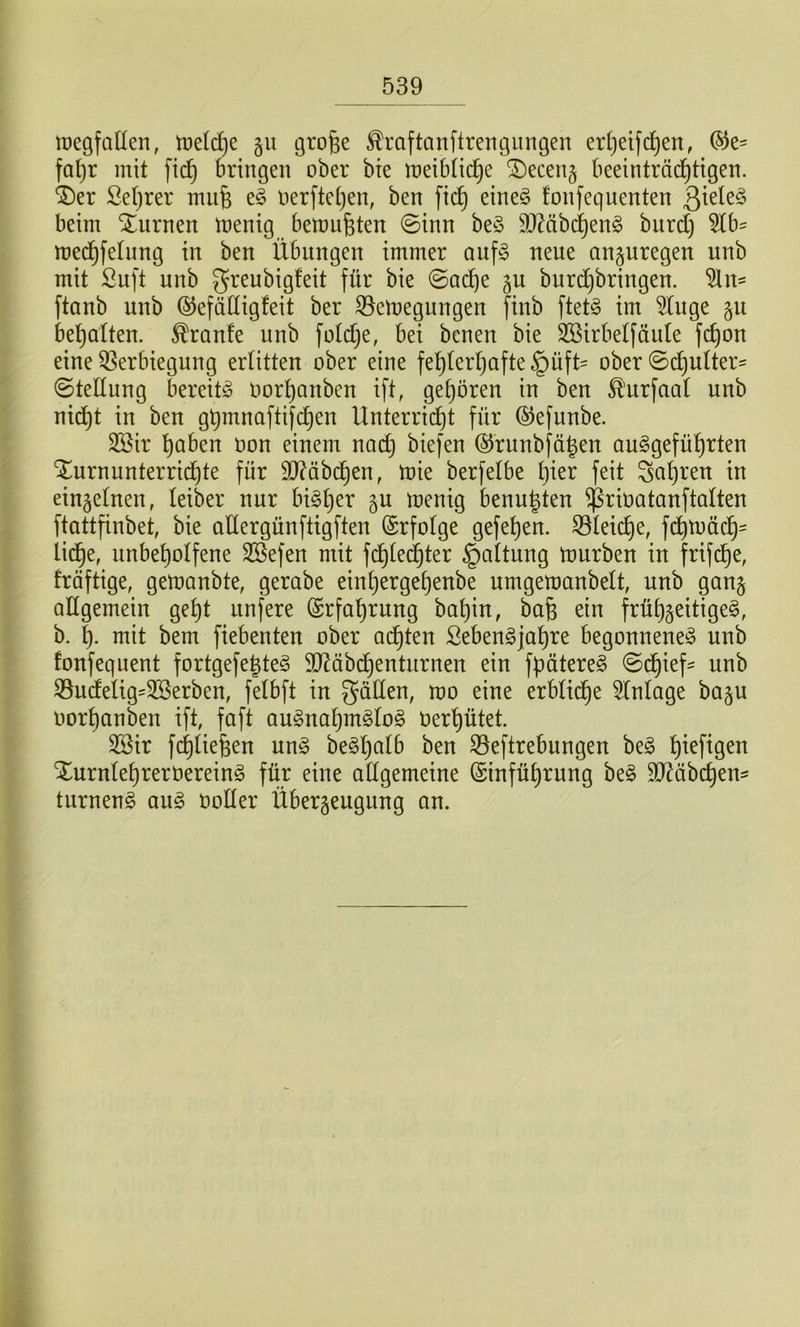 tDegfaüen, tt)e((i)e 511 grofee ^raftanftrengiingen er[}eifc^en, fa^r mit fic^ bringen ober bie meibtid^e ®ecen§ beeinträd)tigen. ®er Se()rer mufe e^ oerftet^en, ben fic^ eine§ fonfequenten beim Xurnen menig bemühten 0inn beö 9JMbd^eng burd) 5lb^ med^felnng in ben Übungen immer auf§ neue anguregen unb mit Suft unb greubigfeit für bie ©ad^e ju burd^bringen. ^n- ftanb unb ©efädigfeit ber S3emegungen finb ftet§ tm 5tnge 511 bel^alten. Trante unb fotd^e, bei benen bie Söirbetfüute fc^on eine Verbiegung erlitten ober eine fel)lerl)afte §üft= ober ©d£)ulter' (Stellung bereite oorl)anben ift, gel)ören in ben ^'urfaal unb nid^t in ben gümnaftifc^en Unterrid^t für ©efunbe. 3Sir l)aben oon einem nadj biefen ®runbfä|en au^gefü^rten Xurnunterrid^te für 3J?äb(^en, mie berfelbe l)ier feit Sauren in einzelnen, leiber nur bigl)er p menig benu^ten ^rioatanftalten ftattfinbet, bie attergünftigften (Srfolge gefel)en. Vleid^e, fd£)mädt)' lid^e, unbel)olfene SSefen mit fdl)led)ter Haltung mürben in frifd^e, fräftige, gemanbte, gerabe einl)erge^enbe urngemanbelt, unb gan§ allgemein ge^t unfere @rfal)rung bal)in, ba§ ein früljgeitige^, b. mit bem fiebenten ober ad^ten Sebengjal)re begonnene^ unb fonfequent fortgefejte^ 9J^äbd^enturnen ein fpätere^ Sd^ief' unb Vudelig=3Serben, felbft in gäden, mo eine erblid^e Einlage baju oorl)anben ift, faft au^naljin^log Oerl)ütet. 2Sir fc^liefeen ung be§l)alb ben Veftrebungen be§ l)ieftgen Xurnlel)rerüereing für eine allgemeine ®infül)rung be§ SJ^äbc^em turneng aug üoller Überzeugung an.