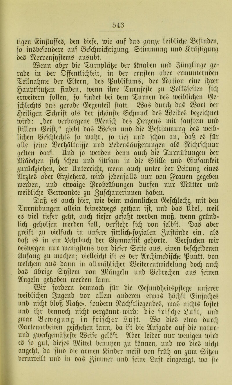 tigen ®inf(uffe§, ben biefe, tpie auf ba§ gan§e (etblidje ^efinben, fo in^Sbefonbere auf ^ef(^tt)i(^tigung, ©timmung unb ^räftiguug be§ 9^erüeufl)ftenu5 au§übt. SSeun aber bie STuruplä^e ber ^'uaben uub Süugtiuge ge= rabe in ber Öffentlich feit, in ber ernften aber ermuuteruben Xeifnahme ber ©ftern, be§ JPubfifumS, ber Station eine ihrer §aubtftühen fiuben, trenn il)re Xnrnfefte §u ^off^feften fich ertreitern follen, fo finbet bei bem Xurnen be§ treiblichen ®e= fchled)t§ ba§ gerabe (Gegenteil ftatt. SBa§ burd) baö SBort ber §eiügen ©chrift alfS ber fchonfte ©d^mud be§ SBeibeS bezeichnet trirb: „ber rerborgene 9J?enfd^ be§ ^ergenö mit fünftem unb ftiUem ®eift,'' giebt ba§ SSefen unb bie S3eftimmung beg treibe liehen ®efchlecht§ fo trahr, fo tief nnb fdjön an, bah füi-’ ade feine 33erhältniffe unb ^ebengänhernngen al§ Dfiidhtfchnur gelten barf. Unb fo trerben benn auch Xnrnübungen ber d)Mbd)en fich fittfam in bie ©tide nnb (Sinfamfeit Znrüdziehen, ber Unterrid)t, trenn auch Seitnng eineö 5lrzte§ ober ©rzieljerg, mirb jebenfadg nur ron grauen gegeben trerben, unb ettraige ^robeübungen bürfen nur SJ^ütter unb treiblid)e ^Sertranbte ßufchuuerinnen höben. SDah e§ auch trie beim männli^en @efd)lechh t^it ben Turnübungen adein feinegtregg getl)an ift, unb bag Übel, treil ey riel tiefer geht, auch Ö^föht trerben muh, l^enn grünb- lich geholfen trerben fod, rerftel)t fich felbft. Tag aber greift zu rielfat^ in unfere fittlich^ostalen ßuftänbe ein, alg bah tn ein ßehrbud) ber ©h^^aftif gehörte. 3Serfuchen mir begmegen nur menigfteng ron biefer ©eite aug, einen befdheibenen Einfang machen; riedei^t ift eg ber 5lrd)imebifdhe ^unft, ron melchem aug bann in admählicher Sßeiterenttridelung hoch öud) bag übrige ©hftem ron SdÜingeln unb ©ebredjen aug feinen ringeln gehoben merben fann. 2Bir forbern bemnad) für bie (^efunbheitgbflege unferer meiblichen gugenb ror adern anberen ettrag höchft ©infacheg unb nicht bloh S^ahe-, fonbern D^üchftliegenbeg, mag nid)tg foftet unb il)r bennoch nicht rergönnt mirb: bie frifd)e ßuft, unb Zmar S3emegung in frifdjer Suft. 2Bo bieg etma burd) ©artenarbeiten gefdhehen fann, ha ift bie ^lufgabe auf bie natur= unb ztredgemühefte SBeife gelöft. 5lber leiber nur trenigen mirb eg fo gut, biefeg Mittel beuuhen zu fönnen, uub tro bieg nid)t angeht, ba finb bie armen ^inber meift ron früh un zum ©iheu rerurteilt unb in bag ßimmer unb feine ßuft eingeengt, tro fie