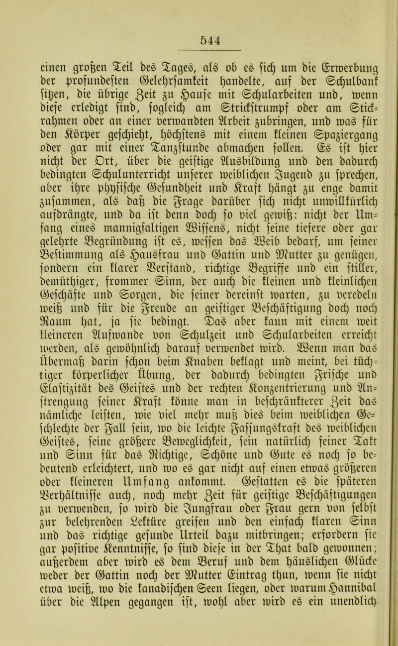 einen großen ^eil bes SJ^ageö, aU ob fi(^ um bie ©rmerbung ber b^ofunbeften (^ele^rfamfeit i}anbette, auf ber ©c^ulbauf figen, bie übrige 3^^^ $öufe mit 0d)ularbeiten unb, menn biefe erlebigt finb, fogteid^ am ©tridftrumpf ober am ©ticf= ral)men ober an einer oermanbten 5(rbeit ^ubringen, unb ma§ für ben S{!örper gefd)ie^t, t)öc^ften§ mit einem f(einen ©pagiergang ober gar mit einer STan^ftunbe abmai^en foKen. ift t)ier ni(^t ber Drt, über bie geiftige ^(uöbilbung unb ben baburd) bebingten ©c^ulunterric^t unferer meib(id)en Sngenb §u fprec^en, aber i^re p^pfifc^e ®efunbt)eit unb ^raft ()ängt §u enge bamit gufammen, ai§> bafe bie grage barüber fid) nic^t unmillfür(id) aiifbrängte, unb ba ift benn bo(^ fo oiel gemife: nid^t ber Um- fang eineg mannigfaltigen SSiffeng, nic^t feine tiefere ober gar ge(et)rte 93egrünbung ift eg, meffen bag ilBeib bebarf, um feiner ^Beftimmung a(g §aiigfrau unb (SJattin unb ?D?utter gu genügen, fonbern ein flarer Sßerftanb, richtige 33egriffe unb ein ftiÜer, bemütpiger, frommer ©inn, ber au(^ bie (leinen unb fleinlid)en ®efcl)äfte unb ©orgen, bie feiner bereinft toarten, gu Oerebeln meife unb für bie greube an geiftiger 33efd)äftigung bod^ noc^ D^aum l)at, ja fie bebingt. 4)ag aber fann mit einem meit tleineren 5lufmanbe oon ©djul^eit unb ©d)ularbeiten erreicht merben, olg gemöpnlic^ barauf üermenbet mirb. Söenn man bag Übermafe barin f4on beim Knaben betlagt unb meint, bei tüc^ = tiger törperlidl)er Übung, ber babnrd) bebingten ^rifc^e unb (Slaftijität beg ©eifteg unb ber redjten Konzentrierung unb 5ln- ftrengung feiner Kraft tonne man in befd)ränfterer 3^ü ^^g nämlidje leiften, mie Oiel met}r muB bieg beim meiblicpen fd)(edjte ber gaÜ fein, mo bie leid)te gaffunggtraft beg meiblic^en ©eifteg, feine größere ^emeglidjteit, fein natürlid) feiner unb ©inn für bag fRid)tige, ©d)öne unb @nte eg nod) fo be= bcutenb erleichtert, unb mo eg gar nicht auf eineu etroag größeren ober Heineren Umfang antommt. ©eftatten eg bie fpäteren ^erljältniffe and), nod) mehr 3^it für geiftige 33efchäftigungen zu oermenben, fo mirb bie Jungfrau ober grau gern oon felbft zur belehrenben Seftüre greifen unb ben einfad) Haren ©inn unb bag rid)tige gefnnbe Urteil bazu mitbringen; erforbern fic gar pofitioe Kenntniffe, fo finb biefe in ber Xl)at halb gemonnen; aufeerbem aber toirb eg bem Seruf unb bem h^uglichen ©lüde toeber ber (Gattin nod) ber 9J^utter Eintrag thun, menn fie nidit ctroa meih, mo bie fanabifd)en ©een liegen, ober marum§annibal über bie 9Hpen gegangen ift, mohl aber mirb eg ein nnenblid)