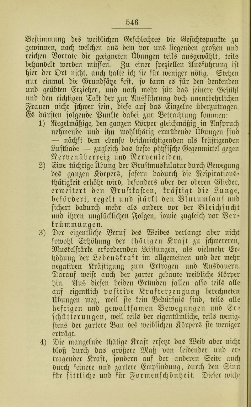 ^eftimmung be§ tt)eib(id}en ©efc^tec^te^ bie (^efii^t^punfte §u gctüinnen, mä) tDeli^en aii§ bem üor un§ liegenben großen unb reii^^en 33orrate bie geeigneten Übungen teit§ au§gen)äl)(t, teitio be^anbett tnerben tnüffen. 3^ fpegieden ^^u^fü^rung ift ^ier bcr Ort nid^t, anc^ ^alte i(^ fie für ujeniger nötig. ©tet)en nur einmal bie ®runbfä|e feft, fo fann eg für ben benfenben unb geübten (Srgie^er, unb no^ met)r für bag feinere ®efüt)[ nnb ben richtigen iaft ber §ur 5üigfüt)rung boc^ unentbet)rlid)en grauen nid^t f(^mer fein, biefe auf bag (lin^etne über^utragen. §g bürften folgenbe fünfte babei gnr S3etracbtung fommen: 1) Ü^egelmäfeige, ben ganzen ^'örüer gteic^mäfeig in 5lnfprud) nel^menbe unb it)u U)Dt)ltt)ätig ermübenbe Übungen finb — näd^ft bem ebenfo befc^mid^tigenben alg fräftigenben ßuftbabe — gugleic^ bag befte ptjpfifc^e Gegenmittel gegen 9^erüenüberreig nnb 9lernenleiben. 2) Gine tüdl)tige Übung ber ^rnftmugfulatur bnri^ 33emegung beg ganzen ^örperg, fofern babiird^ bie 9ftefpirationg= t^ütigfeit er^öljt mirb, befonberg aber ber oberen ©lieber, ermeitert ben ^ruftlaften, fräftigt bie ßunge, beförbert, regelt unb ftärtt ben ^lutnmlauf unb fid^ert baburc^ mel)r alg anbere oor ber 35leid)fudbt nnb il)ren unglüdlid^en golgen, fomie gugleid^ Oor 95er= frümmungen. 3) ^er eigentlid^e 95eruf beg SSeibeg oerlangt aber nid^t fotüol}l ©rl)öl3ung ber tl)ätigen ^raft 511 fdjtoereren, 9J?ug!elftär!e erforbernben Seiftnngen, alg oielmel}r Gr- l)öl)ung ber Sebenglraft im allgemeinen unb ber mehr ncgatioen Kräftigung ^um Ertragen unb 9lngbanern. darauf meift and) ber jarter gebaute toeiblid^e Körper l)in. ^ug biefen beiben Grünben fallen alfo teilg alle auf eigentlid^ pofitioe Krafterjengnng bercdjueten Übungen meg, meil fie fein ©ebürfnig finb, teilg alle heftigen nnb getoaltfamen ^eioegnngen unb Gr- fd)ütterungen, meil teilg ber eigcntümlidje, teilg menig- ftcng ber ^artcrc 93an beg meiblidjcn Körperg fie meniger erträgt. 4) G)ie mangelnbe tljätige Kraft erfept bag 9Beib aber nid)t blof3 bnrd) bag größere SJüife oon Icibcnbcr nnb er- tragenber Kraft, fonbcrn auf bcr anbercn ©eite and) bnrd) feinere nnb 5arterc Gmpfinbnng, bnrdi ben 0inn für fittlidjc unb für gormcnfd)önl)cit. ^T'icfcr mid)-