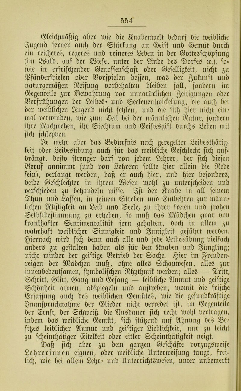 (^(eidjuiä^ig aber tüie bie ^nabenraelt bebarf bie meibüdie Siigenb ferner auc^ ber ©tärfung an @eift nnb (^emüt burc^ ein retc^ereg, regere^ nnb reinereg fieben in ber ©ottegfebopfung (im Sßalb, auf ber SBiefe, unter ber Sinbe beg SDorfeg 2C.), fo= mie in erfrifdjenber ®enoffenfd}aft ober ©efedigfeit, ni(^t §ii ^fänberfpieten ober Qiorfpieten beffen, mag ber naturgemäßen Ü^eifnng norbeljatten bleiben folt, fonbern im (Gegenteile gur ^^emaßrung öar unnatürlicf)en 3^^t^9ungen ober ^erfrüßungen ber ßeibeg' nnb (^eetenentmidetung, bie aueß bei ber meiblicßen ^ugenb nicht feßten, unb bie fieß t)ier nict)t ein= mal oerminben, mie gum Steil bei ber männlidjen DIatur, fonbern il)re D^acßmehen, il)r ©iechtum unb ©eifteggift burd^g Seben mit fieß fd)le^pen. S5e mehr aber bag ißebürfnig nad) geregelter Seibegthätig= feit ober ßeibegübung auch ^tig meiblich^ (Gefchlecht fich auf' brängt, befto ftrenger barf Oon jebem Sehrer, ber fiel) biefen ^eruf annimmt (nnb non Sehrern fodte l)mr allein bie Diebe fein), nerlangt merben, baß er aui^ h^er, unb hier befonberg, beibe (Gef(^led)ter in ißrem DSefen mol)l 511 unterfcheiben nnb oerfeßieben ^u beßanbeln miffe. S5ft ber ä'nabe in all feinem %l)\m nnb Saffen, in feinem ©treben nnb (Sntbeßren jnr mönu' lidjen Diüftigfeit an Seib unb ©eele, §11 ißrer freien unb frohen ©elbftbeftimmnng erheben, fo muß bag äliabcßen gmar oon franfl)after (Sentimentalität fern gehalten, bod) in allem ju mahrljaft meiblicher (Sinnigfeit unb S5nnigfeit geführt merben. hiernach mirb fi^ benn auch Seibegübnng oielfad) anberg geftalten Ijci^’en alg für ben ^'naben unb S5Üngling; nidht minber ber geiftige S3etrieb ber ©aeße. §ier im grenben^ reigen ber SDiäbeßen muß, oßne alleg (Sdiaumefen, alleg gur innenbebeutfamen, fßmbolif^en Dihhtßmif luerben; alleg — ^ritt, ©(^ritt, ©litt, ©ang unb ©efang — leiblidje Dlnmut nnb geiftige ©eßbußeit atmen, abfpiegeln unb anftreben, momit bie frifd)e ©rfaffnng aneß beg meiblidjen ©emüteg, mie bie gefunbfräftige Sjuanfprudinaßme ber ©lieber nid)t oerrebet ift, im ©egenteile ber ©ruft, ber ©dßmeiß, bie Dingbauer fid) red)t moßl oertragen, inbem bag meiblicße ©emüt, fid) ftüßenb auf Dlßnnng beg ^e^ fißeg leiblidjer Dlnmnt nnb geiftiger Sieblid)feit, mir ^xi leid)t §u fd)eintßätiger ©itelfeit ober eitler ©eßeinthätigfeit neigt. ®aß fid) aber §u bem gau5en ©efd)äfte oorguggmeife ßeßrerinnen eignen, ober meiblicße llntermeifnng taugt, frei= tid), mie bei allem Seßr- unb llnterrid)tgmefen, unter unbemerft