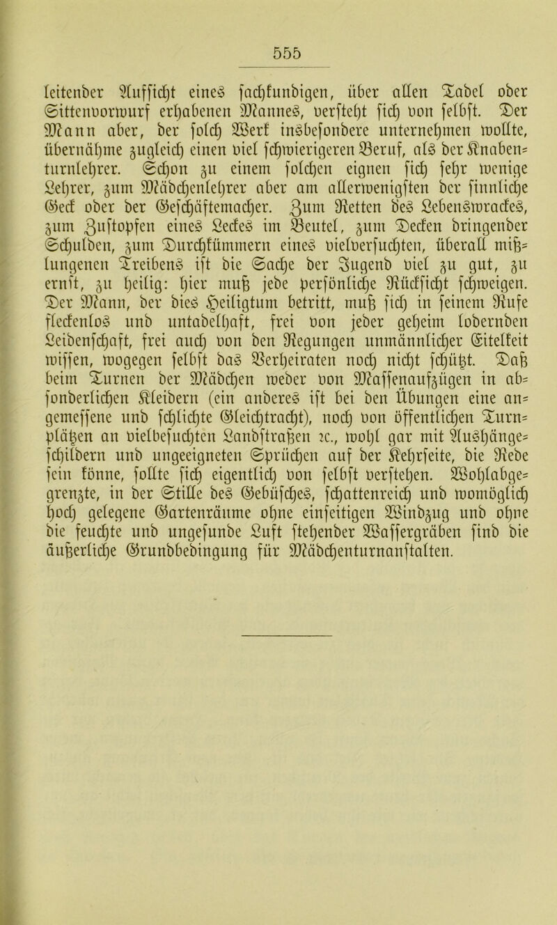 leitenber 5[ufftc^t eine^5 fncf)funbigen, über allen Xabel ober ©ittennoinmirf erl)abenen SO^aime^, üerfteljt fic^ non felbft. ®er 9D^ann aber, ber fold) SBerf in^befonbere unternehmen mollte, übernähme 5ugleicl) einen nie! fchmierigeren 33ernf, al§> ber^nabeu' tnrnlehrer. (Schon §u einem folchen eignen fich fehr menige Selirer, §um 95?äbchen(ehrer aber am anermenigften ber finnlidje ©ed ober ber ®ef(^äftemacher. Dletten be§ ßebengmradeö, §itm 3i^flopfen eine§ Sede^5 im Sentel, §nm ®eden bringenber (Schidben, ^um ^iirchfümmern eine§ oieloerfndjten, überaE m\%= lungenen 4reiben§ ift bie (Sache ber Sugenb Oiel ^u gut, 511 ernit, 511 h^Eig: l)Er mufe jebe perfönliche Mdficht fchroeigen, ^er sodann, ber bie^? Heiligtum betritt, mufe fid} in feinem Elufe fledenlog imb untabelhaft, frei oon jeber geheim lobernben Seibenfchaft, frei and) Oon ben Biegungen unmännlicher (Sitelteit miffen, mogegen felbft ha§> Verheiraten noch nicht fchü|t. ®afe beim turnen ber ElMbchen meber Oon EJ^affenaufgügen in ab^ fonberlichen Kleibern (ein anbere§ ift bei ben Übungen eine an- gemeffene nnb fchlichte ©leii^tra^t), noch öffentlichen Xurn= plä^en an oielbefudjten Sanbftraüen :c., motjl gar mit fd}ilbern nnb ungeeigneten (Sprüchen auf ber ^ehrfeite, bie Vebe fein fonne, foEte fich eigentlich Oon felbft oerftehen. Sßohlabge^ grenzte, in ber (StiEe be§ (^ebüfcheg, fchattenreich nnb momöglich hod) gelegene ©artenräiime ohne einseitigen 3Binb§ug unb ohne bie feuchte unb ungefunbe ßuft ftehenber SBaffergräben finb bie äußerliche (^runbbebingung für ^äbchenturnanftalten. s>