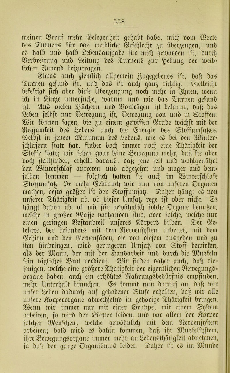 meinen ^ernf mef)r ©elegenfteit gel)abt l)abe, m\d] nom 2ßerte be§ STnrneng für ba§ tneiblidje &efcf)Ie(^t gu überzeugen, unb ev 1)qUi nnb Ijalb Seben^anfgabe für mic^ getnorben ift, burd) ^Verbreitung unb Leitung be§ ^urnen§ jur §ebung ber U)eib= lidjen Sugenb beizntragen. ©tlnaS and) ziemüd) allgemein ^ft^ ^^6 Xurnen gef unb ift, unb ba§ ift auc^ ganz i^icf)tig- ^iedeidit befeftigt fic^ ciber biefe Überzeugung noc| met)r in St)uen, menn id) in ^ürze unterfndje, tnarum unb inie ba§ ‘2^nrnen gefunb ift. %n§> nieten ^üd)ern nnb QVorträgen ift befannt, bafe ba§ ^eben felbft nur ©en)egung ift, S9en)egung non nnb in ©toffen. 3Bir fünnen fagen, big z^ einem gemiffen ®rabe tnäi^ft mit ber 9Regfam!eit beg ßebeng anc^ bie Energie beg ©toffumfa^eg. ©etbft in jenem SO^inimnm beg Sebeng, inie eg bei ben 3Sinter= fc^läfern ftatt t)at, finbet boc^ immer nocl^ eine Xtjätigteit ber ©toffe ftatt; tnir fet)en ^voax feine ^emegung me£)r, bafe fie aber boc^ ftattfinbet, erf)etlt barang, bafe jene fett nnb mot)tgenäf)rt ben SSinterfc^taf antreten unb abgezetjrt unb mager aug bem= fetben fommen — fotgticf) t)atten fie and^ im 3Sinterfd)tafe ©toffumfag. Se me^r ©ebraud^ tnir nun non nuferen Organen mad^en, befto größer ift ber ©toffumfa^. ®at)er t)ängt eg non nuferer XI)ätigfeit ab, ob biefer llmfalj rege ift ober nid)t. (Sg l}ängt banon ab, ob tnir für gentötjutic^ fotcbe Organe benuüen, tnetc|e in großer 9J?affe nort)anben finb, ober fotd^e, tnetdje nur einen geringen S3eftanbteit unfereg .^örperg bitben. ®er ®e= tet)rte, ber befonberg mit bem D^ernenfljftem arbeitet, mit bem (Metjirn unb ben D^ernenfäben, bie non biefem augget)en nnb zn it)m tjinbringen, tnirb geringeren Ilrnfa^ non ©toff beinirfen, atg ber 5Q(ann, ber mit ber §anbarbeit nnb bnrd) bie 9D^ugfetn fein tägtid)eg ^rot nerbient. 3Bir finben bal)er and), bafe bie- jenigen, Uteti^e eine größere Xl)ätigfeit ber eigentlidjen Öemegnngg' Organe tjaben, and) ein ert)ot)teg 9^at)rnnggbebürfnig empfinben, metjr Unterl)att braudjen. ®g fommt nun baraiif an, bafe tnir nufer ßeben babnrc^ auf get)obener ©tnfe erl)atten, bafe tnir ade nufere ^örperorgane abtned^fetnb in gel)örige Xljätigfeit bringen. S?3enn tnir immer nur mit einer ©nippe, mit einem ©pftem arbeiten, fo tnirb ber Körper (eiben, nnb nor attein ber Körper fotd)er 9}?enfd)en, tnetdje getnöljnlid) mit bem 9ternenfl)ftem arbeiten; batb tnirb eg bapin fommen, baf) ipr ^Jhigfetfpftem, ipre 33etnegnnggorgane immer mepr an Sebengtpätigfeit abnepmen, ia baf) ber ganze Organigmng leibet, ^aper ift eg im 'iWnnbe