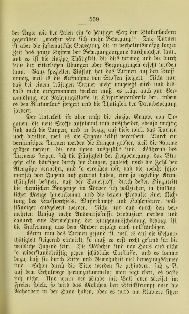 ber ^trjte tnie ber Saien ein fo Ijäufic^er ben ©tuben'^ocfern t]ci3enüber: „madjen ©te ftc^ mel)r ^elüegiing!'' Xiirnen tft aber bte |^ftematifd)c33etüegiing, bie in i3er(}ähni^inäf3ig furger 3eit ba-3 gange ©bftem ber S3etüegung§organe burc^madjen !ann, unb e^ ift bte eingtge^ Xl)ätig!ett, bie bie§ vermag mib bie burd) feine ber ritterlid^en Übungen ober Vergnügungen erfe^t toerben fann. ®ang fpegiellen ©inffnfe f)at ba^ turnen auf ben ©toff= umfa|, toeil e§ bie 5fnfnat)me oon ©toffen fteigert. ^id^t nur, bab bei einem fräftigen SEurner mel}r ningefe^t mirb unb be^' balb me^r aufgenoinmen merben inii^, trägt anc^ gur Ver^ manbtnng ber '^afjrung^ftoffe in ^örperbeftanbteite bei, inbem eg ben Vlutumtauf fteigert unb bie Xt)ätig!eit ber ©armbemegung förbert. ®er Unterleib ift aber nid^t bie eingige ©rubpe oon Dr= ganen, bie neue ©toffe anfnimmt unb augfdjeibet, ebenfo m{c£)tig finb aud^ bie Sungen, unb in begug auf biefe mirft bag Xurnen nod^ birefter, med eg bie Drgane fetbft üeränbert. ®urd) ein oernünftigeg Xurnen merben bie Sungen größer, meil bie Väiime größer merben, bie oon itjuen auggefnÜt finb. SBä^renb beg Xurneng fteigert fidt) bie §änfig!eit ber §ergbemegung, bag Vtut gef)t aifo t)äufiger burd^ bie ßnngen, gugtei(^ mirb bie ^(temgüge öermef)rt, unb fo errei^en mir, ba^ bie, melc|e ft)fte^ matifc^ Oon ^ugenb auf geturnt f)aben, eine fo ergiebige 5ttem^ t^ätigfeit befigen, ba^ ber ©anerftoff, burd^ beffen ^ingutritt bie ^emifd^en Vorgänge im Korber fid^ oodgie[)en, in t}infäng= lid^er SJ^enge t)ineinfommt unb bie te|ten ^robufte einer Vi^= tnng beg ©toffmed^felg, SBafferbampf unb Sl^ot}lenfäure, ood= ftänbiger auggeteert merben. Vid)t nur ba§ burd^ ben oer^ mehrten Umfa^ met)r 5lngmnrfgftoffe probugiert merben unb babiird^ eine Vermehrung ber £ungenaugfcf)eibung bebingt ift, bie (Entfernung aug bem Körper erfolgt aud^ Oollftänbiger. SBenn nun bag Xurnen gefunb ift, meil eg auf bie (5kfamt-- t^ätigfeit fteigernb einmirft, fo miife eg erft red}t gefnnb für bie meibli(^e Sugenb fein. 2)ie äJ?äbcl)en finb Oon §aug aug nid}t fo miberftanbgfräftig gegen f(^äblid^e (Einflüffe, unb eg fommt bagu, ba^ fie burc^ ©itte unb (^emol)nl)eit oiel bemegnnggäriner finb. ©d)on burd) bie ©itte merben fie gel)inbert, fid} g. V. auf bem ©djulmege l)erumgutnmmeln; man fagt eben, eg paffe fid) nid)t. Unb menn ber ^nabe mit Vall ober Greifet im freien fpielt, fo mirb bag 9J?äbd)en ben ©tridftrnmpf ober bie Vä()arbeit in ber §anb Ijaben, ober eg mirb am Maoiere fipen