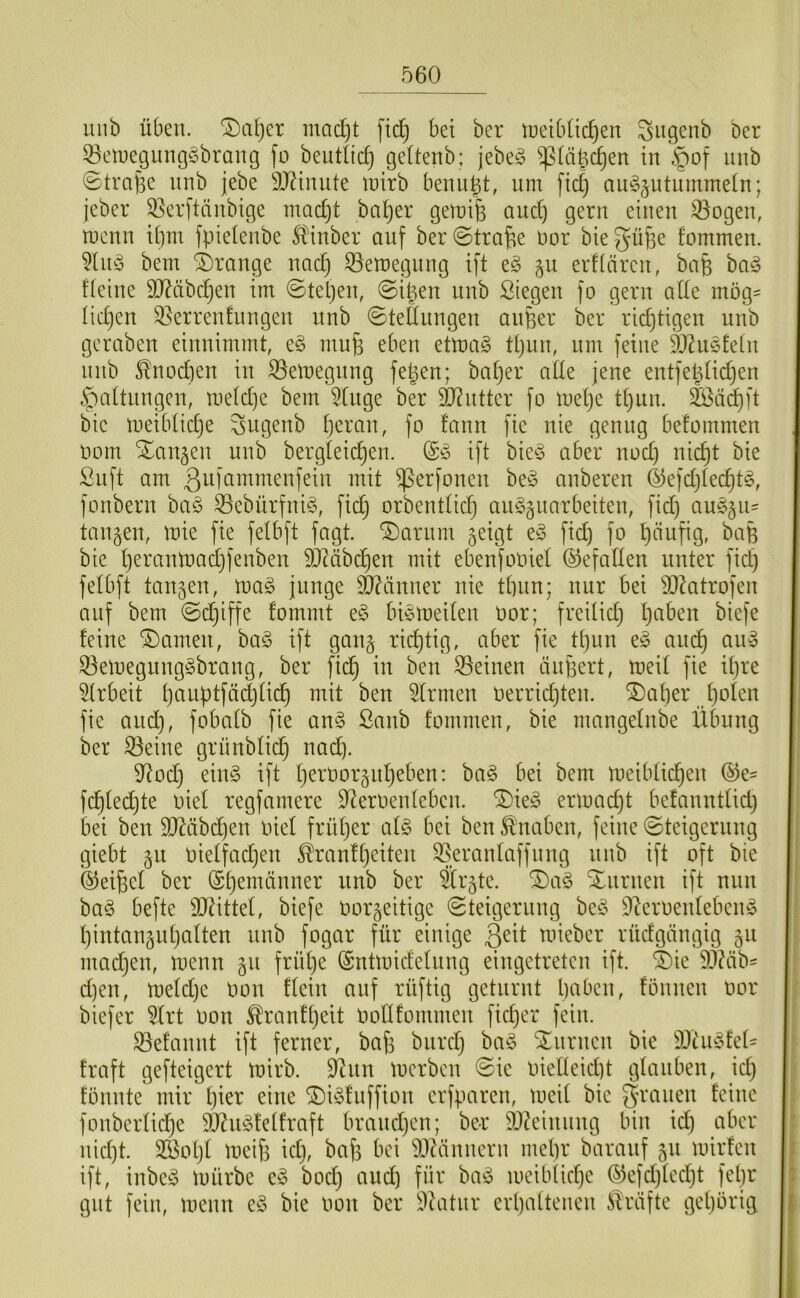 luib üben, ^aljcr mad)t fic^ bei ber iueibüdjen ^iigenb Der 53en)egung§brang fü beutlic^ geltenb; jebe§ ^Ui^^en in §of nnb ©trafse nnb jebe ÜIRinnte lüirb benn^t, nm fid} an§§ntnmmein; jeber S5erftänbic}e mad)t ba^er geinife and) gern einen 33ogen, n)cnn ibm fpielenbe ^inber auf ber@trafie nor biegüfie fommen. bem Drange nac^ 33en)egnng ift e§ 511 eiKären, baü ba^ deine 9}?äbc^en im ©teljen, ©ipen nnb Siegen fo gern ade mög^ lidjen ^errenfnngen nnb ©tednngen aiiBer ber richtigen nnb gcraben einnimmt, e§ mnfe eben etma§ tt)nn, nm feine äl^n^fein nnb ^nodien in ^emegnng fepen; ba^er ade jene entfepüdjen .^paUnngcn, meldje bem 5Inge ber äRntter fo metje tt)nn. 2Öäd)ft bie meibtidje ^ngenb t)eran, fo fann fie nie genug befommen Oom Xanten nnb bergleic^en. @0 ift bie^3 aber nod) nic^t bie Snft am ßufcnnmenfein mit ^erfonen be§ anberen 45efd)(ec^t§, fonbern ba§ S5ebürfni§, fic^ orbenttid) anSgnarbeiten, fid) a\i^n= taugen, tnie fie fetbft fagt. ®arnm geigt e§ fid) fo ^änfig, bafe bie l)erann)ad)fenben DJMbc^en mit ebenfooiet ©efaden unter fid) fetbft tangen, ma§ junge ä)?änner nie tbnn; nnr bei 5J2atrofen anf bem ©Griffe fommt e§ biemeiten oor; freitid) t)aben biefe feine tarnen, ba§ ift gang richtig, aber fie tt)nn e§ anc^ an^ 33emegnng§brang, ber fid^ in ben S5einen iinf3ert, meit fie it)re ^trbeit t)anptfäd)üd^ mit ben Firmen oerrid)ten. ®af)er f)oten fie and), fobatb fie an§ ßanb fommen, bie mangefnbe Übung ber ^eine grnnbtic^ nad). 9^od) eün3 ift f)ert)orgnf)eben: ba3 bei bem meibfic^en ®e= fd^fec^te oiel regfamere D^eroenfeben. ®ie3 ermad)t befanntfid) bei ben 90^äbd)en oiet früf)er at3 bei ben Knaben, feine ©teigernng giebt gn oietfad)en ^ranf[}eiten 35erantaffnng nnb ift oft bie ©eifeet ber (Seemänner nnb ber Ärgte. ^a3 S^nrnen ift nun ba3 befte Sitüttef, biefe oorgeitige Steigerung be3 ^^eroenfeben3 f)intangnt)aften nnb fogar für einige ß^it mieber rüdgängig gn mad)en, menn gn frül)e ^ntmidetnng eingetreten ift. ®ie 93?äb' d)en, mefd)e oon ffein anf rüftig geturnt baben, fönnen oor biefer 5trt oon ^ranft)eit Oodfommen fid)er fein. 33efannt ift ferner, bafj bnrd) ba3 Xnrnen bie SDhi3fed fraft gefteigert loirb. S^tiin tocrben Sic oiedeid)t gfanben, id) fönnte mir f)ier eine ®i3fnffion crfparcn, mcif bie grauen feine fonbcrtid)e 93?n3feffraft brand)en; ber 9Jüinnng bin id) aber nid)t. 3®ot)t metji id), baf3 bei ^Jüinncrn mel)r baranf gn loirfen ift, inbc3 mürbe e3 bod) and) für ba3 meibfid)c ®efd)fcd)t fel)r gilt fein, menn c3 bie oon ber 5i)üitnr erl)atteiicn Strafte gel)örig