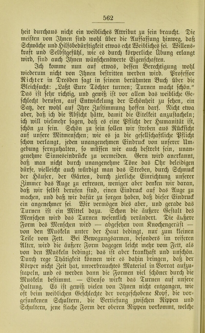 ^eit burc^aug nic^t ein meiblid^eg 5(ttribut §u fein brauet, ^ie meiften non Stjncn finb roo^t über bie ^uffaffung ^inU)eg, bafe 0d}inäd}e unb ^df^bebürftigfeit ettna^ ec^t SBeibüi^ef fei. SSiden^' fraft unb ©elbftgefü^t, n)ie burd) förberüd]e Übung erlangt tnirb, finb aud^ Sijnen tnünfd^en^tnerte (Sigenfdjaften. Sd) fomme nun auf ettnaö, beffen Berechtigung rt}oht tnieberum nicht non beftritten merben tnirb. ^rofeffor fHi(^ter in 4)re§ben fagt in feinem berühmten 33u(^ über bie ©teichfucht: (Sure Xödjter turnen; Xurnen mad)t fchön.“ ^a§> ift feljr richtig, unb gemife ift nor adern ba§ meiMi(^e fd^tedjt berufen, auf (Sntmidelung ber (Schönheit gu fehen, ein ©ah, ber tnohl auf ßuftimmung hnffen barf. Bicht ettna aber, bafe ich ?Ibfid)t hätte, bamit bie (Sitelfeit an^uftad^eln; idh mid nietmehr fagen, bah ^^^e ^ftidjt ber Humanität ift, fc^on gu fein, ©(^ön gu fein foden mir ftreben au§ fRüdfii^t auf unfere TOtmenfd^en; mie eg ja bie gefedf(^afttid)e ^ftidht fchon nertangt, jeben unangenehmen (Sinbrud non unferer Um-- gebung fernjuhatten, fo müffen mir aud) beftrebt fein, unan= genehme ©innegeinbrüde §u nermeiben. ®ern mirb anerfannt, bah man nidht burch unangenehme Slöne bag Dh^ beteibigen bürfe, niedeicht aud} mürbigt man bag ©treben, burch ©djmud ber §äufer, ber (Spürten, burch ^iertiche (Sinridhtung unferer ßimmer bag 5tuge §u erfreuen, meniger aber benten mir baran, bah mir fetbfl berufen finb, einen (Sinbrud auf bag 5tuge §u machen, unb bah mir bafür §u forgen h^^cn, bah biefer (Sinbrud ein angenehmer fei. 3Bir nermögen bieg aber, unb gerabe bag Xurnen ift ein 9D?ittet baju. ©d^on bie äuhere ©eftatt beg 9[t?enfchen mirb bag Xurnen mefenttich neränbert. ^ie äuhere gorm beg 50?enfd}en mirb — abgefetjen nom ^nodhengerüft — non ben dJ^iigfetn unter ber §aut bebingt, nur 511m f(einen Xeite nom gett. S3ei 33emegunggarrnen, befonberg im reiferen 5((tcr, mirb bie äuhere bagegen teilet met}r nom gett, atg non ben SO^ugfetn bebingt; bag ift aber franttjaft unb unfd}ön. ®urch rege Xl)ätig!eit fönnen mir eg batjin bringen, bah ber Körper nid)t geit h^^tf unnerbrauchteg d)?ateriat in Borrat auf5u- ftapetn, unb eg merben bann bie gormen niet fdjöner burd) bie dJ?ugfetn beftimmt. — (Sbenfo mirft bag ‘turnen auf unfere §altung. (Sg ift gemih nieten non gljimn nid)t entgangen, mie oft beim meibtichen (^efdjtedjte ber norgefdjobene ^opf, bie nor- gefunfenen ©djuttern, bie Vertiefung 5mifct)en fdippen unb ©chidtern, jene ftaetje gorm ber oberen Vippen norfommt, metche