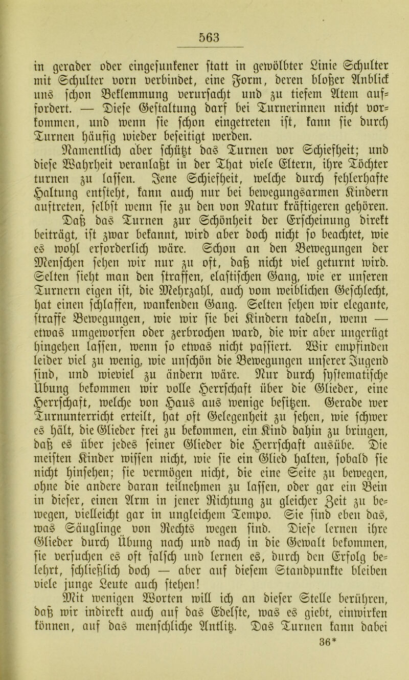 in gcvabcr ober cingefiinfener ftatt in getnölbter ßinie ©c^ulter mit ©ct)ulter oorn nerbinbet, eine gorm, beren btofeer ^Inbtid nn§ f(^on 35ef(emmung oerurfac^t unb §u tiefem 5ttem auf- forbert. — ®iefe ©eftattung barf bei Turnerinnen nic^t bor- fommen, unb menn fie fc^on eingetreten ift, fann fie burd) Turnen t)äufig mieber befeitigt merben. S^amentUd) aber fdjü^t ba§ Turnen bor ©c^ief^eit; unb biefe 3Sa^rI}eit beranlafet in ber Tbat biete (Sttern, if)re Töchter turnen gu taffen. Sene ©c^ief^eit, metd)e burc^ fet)tert}afte §attung entftetjt, fann auc^ nur bei bemegung^armen ^inbern auftreten, fetbft menu fie gu ben bon Statur fräftigeren geboren. Tafe ba§ Turnen §ur @c§önt)eit ber ©rfi^einung bireft beiträgt, ift §mar befannt, tbirb aber boc^ nic^t fo beachtet, tbie t§> mo^t erforbertic^ märe, ©c^on an ben 33emegungen ber SD^enfc^en fet)en mir nur ^^u oft, bafe nid)t biet geturnt mirb. 0etten fietjt man ben ftraffen, etaftifd^en ®ang, mie er unferen Turnern eigen ift, bie ^etirgatjt, auct} bom meibtidien ©efc^tec^t, ]^at einen f(^taffen, manfenben ®ang. 0etten fe^en mir etegante, ftraffe S5emegungen, mie mir fie bei ^inbern tabetn, menn — etmaö umgernorfen ober 5erbrod)en marb, bie mir aber ungerügt t)inget)en taffen, menn fo etma§ nict)t paffiert. Sßir empfinben teiber biet ju menig, mie unf^on bie S3emegungen unferer Sugenb finb, unb miebiet gu änbern märe. 9^ur burd^ fpftematifd^e Übung befommen mir botte §errfd^aft über bie ©tieber, eine §errf^aft, metc^e bon §au§ au§ menige befi|en. ©erabe mer Turnunterricht erteitt, pat oft ©etegenpeit gu fepen, mie fdpmer e^3 pätt, bie ©tieber frei §u befommen, ein ^inb bapin §u bringen, bafe t§> über jebe§ feiner ©tieber bie §errfcpaft au^übe. Tie meiften ^inber miffen nicpt, mie fie ein ®tieb patten, fobatb fie ni(^t pinfepen; fie bermögen nidpt, bie eine @eite §u bemegen, opne bie anbere baran teitnepmen ju taffen, ober gar ein 0ein in biefer, einen 5trm in jener 9^idptung gu gteicper ßeit §u be- megen, bietteidpt gar in ungteicpem Tempo, ©ie finb eben ba§, ma§ ©äugtinge bon 9^ecpt§ megen finb. Tiefe ternen ipre ©tieber burcp Übung nacp unb nad) in bie (^ematt befommen, fie berfudjen e§ oft fatfcp unb ternen e§, burcp ben (Srfotg be= teprt, fdjtieptidp bod) — aber auf biefem ©tanbpunfte bteiben biete junge Seute aucp ftepen! S[Rit menigen 2ßorten mitt idp an biefer @tette berüpren, bap mir inbireft au^ auf ba§ (Sbetfte, mag eg giebt, einmirfen founeu, auf bag menfd]tidje ^tnttip. Tag Turnen fann babei 36*