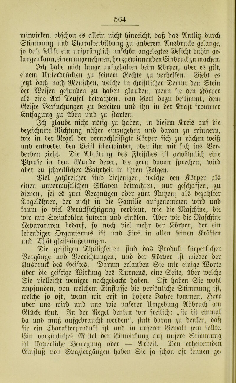 inittinrfen, obfd^on e§ allein ni(^t l)tnreic^t, baB ba§ 5lntü| burc^ @ttmmung unb ®i)ara!terbiibung anberem ^liiöbrucfe gelange, fo bafe felb[t ein urfbrünglic^ unfc^ön angelegte^ ©efic^t bal)in ge= langen fann,einen angenehmen,herggetninnenben(Sinbrucf §u machen. Sch h<^l*^ lange anfgehalten beim Körper, aber gilt, einem Ünterbrüclten feinem ^flechte §u iierhelfen. ®iebt e^ je|t bo(^ nodh 9J?enfchen, melche in ^riftlicher ^emut ben ©tein ber SSeifen gefunben §u glauben, menn fie ben ^'örper aU eine 5lrt Steufel betrachten, non @ott ba§u beftimmt, bem (Steifte S5erfud^ungen gu bereiten unb ihn in ber ^raft frommer (Sntfagung ^u üben unb §u ftärfen. Sch glaube nicht nötig ju haben, in biefem Ä'rei^ auf bie bejeid^nete D^ichtnng näher eingugehen unb baran §u erinnern, mie in ber Üiegel ber oernachläffigte Körper fich §u rächen meiB unb entmeber ben ®eift übertninbet, ober it)n mit fid) inö 35er= berben ^ieht. ®ie ^Ibtötung be§ Sleif(^e§ ift gemöhnlidj eine ^hi^af^ bem 50?unbe berer, bie gern baoon fpredjen, mirb aber §u fdhredlicher SBahrljeit in ihren folgen. ^iel gahlrei(^er finb biejenigen, mel(^e ben Körper alö einen unoermüftlichen ©flaoen betrachten, nur gefchaffen, bienen, fei e§ ^um ^-ßergnügen ober §um 5Ruhen; al§> bezahlter Tagelöhner, ber nicht in bie gari^ilie anfgenommen mirb unb faum fo oiel 35erüdfid^tignng oerbient, mie bie 9}?afchine, bie mir mit ©teinfohlen füttern unb einölen. 5lber mie bie 9}?afd^ine Üleparatnren bebarf, fo noch 5lörper, ber ein lebenbiger Organismus ift nnb (SinS in allen feinen Kräften unb Thätigfe-itSänfeerungen. Tie geiftigen Thätigfeiten finb baS “ißrobuft förperli(^er Vorgänge unb 35erri(^tungen, unb ber Ä^örper ift mieber ber ^luSbrnd beS ©eifteS. Tarum erlauben ©ie mir einige 3Sorte über bie geiftige SBirfnng beS Turnens, eine ©eite, über melche ©ie Oielleid^t meniger nad)gebad^t haben. Oft haben ©ie rnopl empfnnben, oon meldjem ©influffe bie perfönliche ©timmnng ift, meiclje fo oft, menn mir erft in hbh^^’c Satire fommen, ^')err über uns mirb unb nnS mie nuferer Umgebung ^Ibbrnd) am ©lüde thut. Sn ber Siegel benfcn mir freilid): „fie ift einmal ba nnb muh anfgebraud}t merben, ftatt barem 511 benfcn, bafe fie ein ©harafterprobnft ift nnb in nuferer ©emalt fein foUte. (Sin oor^üglidjcS SJUttcl ber (Sinmirfnng auf nufere ©timmnng ift förpcrliche 53emegung ober — Slrbeit. Ten erheiternben ©inflnfe imn ©pa^iergängen haben ©ie ja fcl)on oft fennen ge=