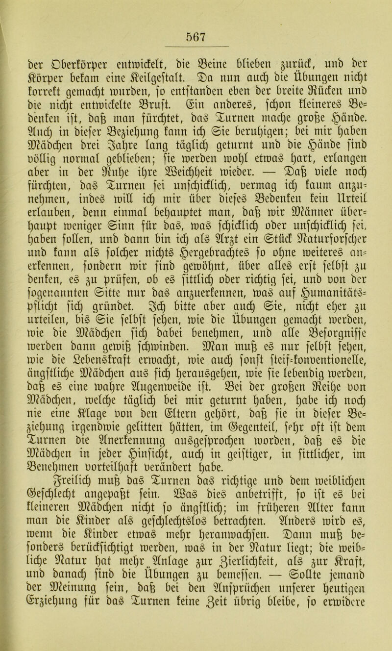 ber Dberförper entroicfett, bie 55eine bUeben prücf, unb ber Körper befam eine ^eitgeftalt. '^a nun auc^ bie Übungen nic^t forreft gemad)t ranrben, fo entftanben eben ber breite 9f^ücfen unb bie nidjt enttnidelte ^ruft. ©in nnbereö, fc^on üeinereic 33e== bbfen ift, bafe man fürd^tet, baö Xurnen mac^e grofee §änbe. 5(ud) in biefer Se§iel)ung fann id) @ie berutjigen; bei mir ^aben 30?äbc^en brei Sal)re lang tägüi^ geturnt unb bie §änbe finb nöüig normal geblieben; fie merben mol}I etroa^ ^art, erlangen aber in ber 9^nf)e it)re 2Beic^()eit mieber. — ^afe niete nod^ fürchten, ba§ Xurnen fei unfi^idtid^, nermag id^ faum an§u^ nehmen, inbe^S mitt id^ mir über biefeS S3ebenten fein Urteil ertauben, benn einmal betjauptet man, bafe mir 95^änner über= ^aupt meniger @inn für ba§, ma§ f^idtic^ ober unfd^idtic^ fei, ^aben fotten, unb bann bin id) atg ^r§t ein ©tüd 9^aturforfct)er unb fann ai§> fotd^er nid^tg §ergebrac|te§ fo o^ne meitere^ au' erfennen, fonbern mir finb gemot)nt, über atte^ erft fetbft §u beiden, e§ §u prüfen, ob e^ fitttid^ ober richtig fei, unb non ber fogenannten @itte nur ha§> auäuerfennen, ma» auf §umanitäü5= pftidjt fid^ grünbet. Sd^ bitte aber am^ @ie, nic|t et)er gu urteilen, bi^ ©ie fetbft fet)en, mie bie Übungen gemad^t merben, mie bie 93Mb(^en fi(^ babei benehmen, unb alte 3^eforgniffe merben bann gemife fdbminben. 93?an mu^ e§ nur fetbft fepen, mie bie Seben^fraft ermüdet, mie au(^ fonft fteifdonnentionede, ängfttic^e 3)Mbd^en au§> ftd^ ^erau^getjen, mie fie tebeubig merben, ba| e§ eine matjre ^ugenmetbe ift. S3ei ber großen D^iei^e non 9D7übcben, metd^e tügti^ bei mir geturnt ^aben, ^abe id) noc^ nie eine 5ldage non ben ©ttern gehört, bafe fie in biefer gie^ung irgenbmie gelitten Jütten, im ©egcnteil, fp^r oft ift bem turnen bie ^tnerfennnng auSgefprod^en morben, bafe e§ bie 907iibc^en in jeber §infic^t, auc^ in geiftiger, in fittlic^er, im 33ene^men norteil^aft nerünbert ^abe. greitic^ mufe ba§ Xurnen ba§ richtige unb bem meiblic^en ©efc^ledjt angepafet fein. 2öa§ bieg anbetrifft, fo ift eg bei fteineren 5D7äbc^en nic^t fo ängfttii^; im frül)eren bitter fann man bie ^inber atg gefd^ted^tgtog betrachten. Anberg mirb eg, menn bie ^inber etmag met)r t)eranmadhfen. ^ann mufe be- fonberg berüdfidf)tigt merben, mag in ber 97atur liegt; bie meib= ticf)e 97atur l)at mef)r^ Anlage §ur ötg §ur ^raft, unb banach bie Übungen §u bemeffen. — vgotlte jemanb ber 9J^einung fein, bafe bei ben 5tnfprüchen nuferer heutigen ©r§iet)ung für bag Xurnen feine übrig bleibe, fo ermibcre