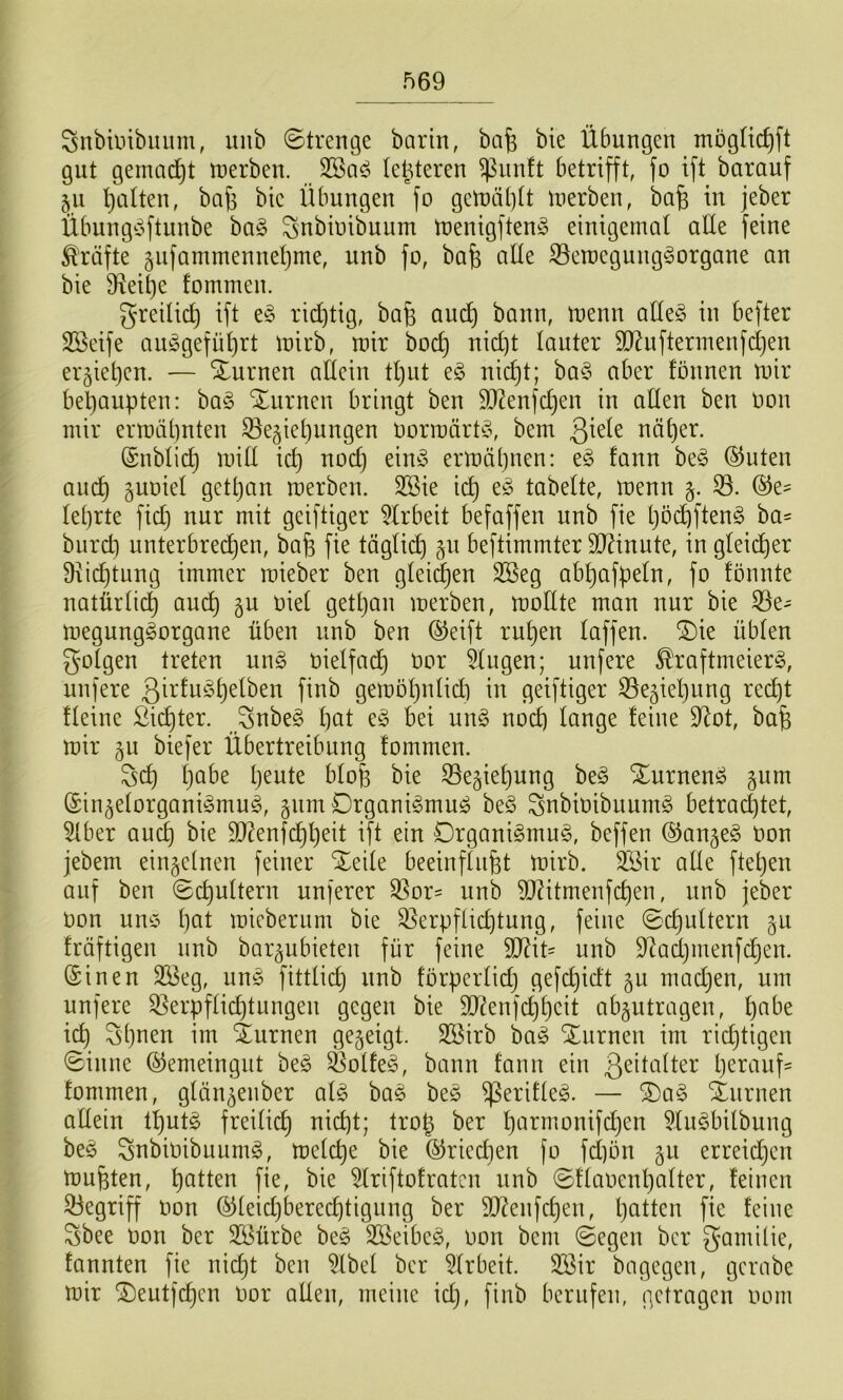 f)69 Snbiinbiuim, uiib Strenge barin, bafe bie Übungen mögtidift gut gemad^t n^erben. letzteren ^iinft betrifft, fo ift barauf 511 l)aüen, ba^ bie Übungen fo gen)ä()(t roerben, ba^ in jeber Übung^oftunbe ha§> ^nbioibuiim toenigftenö einigemal aUe feine Kräfte §iifammennet)me, unb fo, bafe alle iSetoegung^organe an bie D^ei^e fommen. greilic^ ift e§ ridjtig, baB au(^ bann, menn aUe§ in befter SBeife aii^gefüljrt mirb, mir bod) uid)t lauter 9J?uftermenfd)en ergietjen. — Xurnen adein tl)ut eg nic^t; bag aber founen mir behaupten: bag Xurnen bringt ben 9D^enfd)en in atlen ben oon mir ermähnten Beziehungen üormärtg, bem näher. (Snblich mit! id) nod) eing ermähnen: eg fann beg ®uten auch guoiet gettjan merben. 2Bie ich tabelte, menn B. ©e^ lehrte fid} nur mit geiftiger 5lrbeit befaffen unb fie hö(ftfteng ba= burd) unterbrechen, bafe fie täglich zu beftimmter TOnute, in gleidher 9ii(^tung immer mieber ben gteii^en 2Beg abhafpeln, fo fönnte natürü(^ audh z^ gethan merben, modte man nur bie Be- megunggorgane üben unb ben ©eift ruhen taffen. S)ie übten gotgen treten ung oietfadh t)or klugen; unfere ^raftmeierg, unfere ßü'tughetben finb gemohntich in geiftiger Beziehung recht tteine Sichter. Snbeg hot eg bei ung noch Icinge feine 9^ot, bah mir zu biefer Übertreibung fommen. Öch habe heute btoh bie Beziehung beg Xurneng zum ©inzetorganigmug, zum Drganigmug beg ^nbioibuumg betrad)tet, 5lber auch 9[)^enfchheit ift ein Organigmug, beffen ©anzeg Oon jebem einzelnen feiner Xeite beeinftuht mirb. 3Sir ade ftetjen auf ben Schuttern unferer Bor= unb TOtmenfchen, unb jeber Oon une hat mieberum bie Berpflid)tung, feine ©chuttern zu fräftigen unb barzubieten für feine 5D?it= unb 9^actjmenfchen. ©inen B3eg, ung fitttich unb förperlidj gefchidt zu madjen, um unfere Berpftichtungen gegen bie 9d?en|chheit abzutragen, hübe ich Shuen im turnen gezeigt. Söirb bag SEurnen im rid}tigen ©inne ©emeingut beg Botfeg, bann fann ein ßeitatter herauf^ fommen, glänzeuber atg bag beg ^erifteg. — ®ag Xurnen adein thutg freilich nid)t; trop ber hurmonifdjen 9.tugbilbung beg Snbioibuumg, metche bie ©riechen fo fct)ön zu erreidjen muhten, hutten fie, bie ^Iriftofraten unb ©ftaoenhatter, feinen Begriff oon ©teidjberechtigung ber ät^enfchen, hatten fie feine Sbee oon ber 5föürbe beg 3Beibeg, oon bem ©egen ber gamÜie, fannten fie nicht ben ^Ibet ber 5lrbeit. B3ir bagegen, gcrabe mir ^eutfchcn Oor aden, meine id), finb berufen, getragen 00m