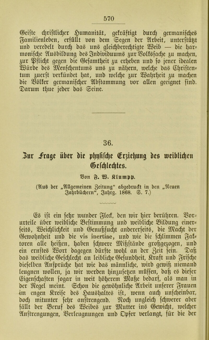 ©eifte d)riftUd^er Humanität, gefräftigt burc^ germanifc^eg gamiüenleben, erfüllt üon bem 0egen ber wirbelt, unterftü^t unb uerebelt burc^ ha§> iin§ gleichberechtigte 3Beib — bie t)av- monifche ^lu^bilbiing be§ ^nbiüibuumg §ur ^olf^fache gu machen, gnr ^flid^t gegen bie ©efamtheit 5U erheben unD fo jener ibealen SBürbe beö SJ^enfchentiim^ m\§> nähern, roeldhe bn§ tum guerft nerfünbet h^it. unb meldhe gur 3Bahrheit gu machen bie Wülfer germanifcher 5lbftammung nor allen geeignet finb. ©arum tl}ue jeber ba§ ©eine. 36. 3ar £x^t über bie pl)t)rtfcl)e €rjtc()un0 bcs metblttben ®tfd)le(l)les. SSon 25. ttumpp. (2tu§ ber „2lIIgemeinen 3eüung abgebrucft in bcn „9Jcuen 3a^rbü(bcrn, 1868. 7.) (£§ ift ein fehr munber glecf, ben mir hmi^ berühren. S^or- urteile über meiblicl)e S3eftimmuug unb meibliche Gilbung einer= feitg, 2Beichlichleit uub ®enufefud)t aubererfeitg, bie 937adht ber ©emohnheit unb bie vis inertiae, unb mie bie fdhlimmeu gafs toren alle h^^fe^u, hu^^u fchmere TOfeftäube grofege^ogeu, unb ein erufte§ 3Bort bagegen bürfte mol)l au ber 3^^^ f^iu. '3)afe ba§ meibliche ®efd)lecht an leibli^e ©efuubheit, ^raft unb grifi^e biefelben 2lnfprüche hut mie bag mannlidje, mirb gemife niemanb lengnen moHen, ja mir merben hin^ufe^en müffen, bafe eö biefer (Sigenfchaften fogar in meit höherem 9Äafee bebarf, al-3 man in ber Siegel meint, ©chon bie gembhnlidh^ ^Irbeit nnferer granen im engen teife be§ §angl)uil^^^ ifl^ ^uenn and) unfdieinbar, bo(^h mitunter fehr anftrengenb. 97odh ungleich fchmerer aber fällt ber S3eruf be§ 2Beibe§ jur 9}hitter u\§> ®emid)t, melcher 2lnftreugungen, ^.Verleugnungen unb Dpfer verlangt, für bie ber