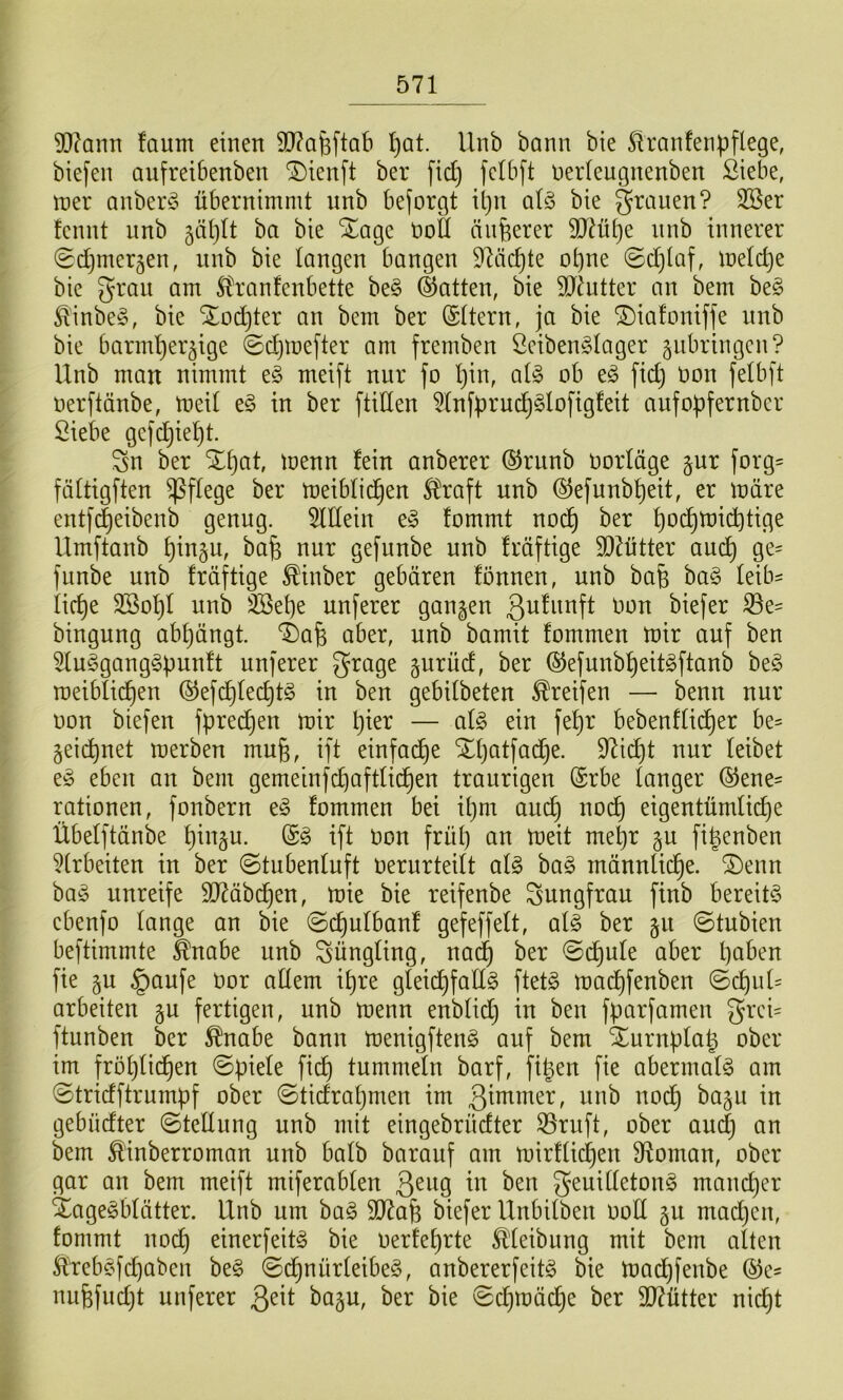 9}?ann faum einen S)?af3ftab l)üt. Unb bann bte 5iranfenpflege, bie[en aufreibenben ^ienft ber fid) fcibft nerteugnenben Siebe, iner anberö übernimmt nnb beforgt il)n q(§ bie grauen? Sßer fcnnt nnb 5äl)It ba bie Stage öott anderer 9D^^ü[)e nnb innerer ^djincr^en, nnb bie langen bangen 9läc^te ot)ne ©d^laf, melc^e bie grau am S^ranfcnbette be§ hatten, bie HJ^ntter an bem be§ ^'inbe§, bie Sloc^ter an bem ber (Sttern, ja bie ^iafoniffe unb bie barm'^er^ige 0d)mefter am fremben Sciben^Iager ^ubringcn? Unb man nimmt e§ meift nur fo I)in, al§ ob eö fid) Oon fetbft oerftänbe, toeit e§ in ber füllen ?(nfpruc^§lofig!eit aufobfernbcr Siebe gcfd)iel)t. gn ber ^^at, toenn fein anberer (Srunb oorläge §ur forg= fättigften ^ffege ber meibüd^en Ifraft unb ®efunbt)eit, er märe entf(|eibenb genug. Mein t§> fommt nod^ ber ^od^mid^tige Umftanb ^in§u, ba^ nur gefunbe unb fräftige 50^ütter aud^ ge= fnnbe unb fräftige ^inber gebären fönnen, unb bafe ba§ feib= iid)e 3Sof)f unb 3Bet)e unferer gangen Qufunft oon biefer ®e= bingung abt)ängt. T)a^ aber, unb bamit fommen mir auf ben 5luggang§punft unferer grage gurüd, ber ®efunbf)eitgftanb be§ meibtid^en (^efd^fed)t§ in ben gebifbeten Greifen — benn nur oon biefen fpred)en mir l)ier — al§> ein fef)r bebenfüd^er be== geidpnet merben mug, ift einfad^e SEpatfad^e. 97id^t nur feibet eg eben an bem gemeinfc^aftfid^en traurigen (Srbe tanger ©ene- rationen, fonbern eg fommen bei if)m au(^ nod^ eigentümlid)e Übefftänbe f)ingu. @g ift Oon früt) an meit mepr gu fiüenben ?trbeiten in ber ©tubenfuft oerurteift afg bag männlid^e. S)enn bag unreife ä)7äb{^en, mie bie reifenbe gungfrau finb bereitg cbenfo fange an bie ©d)ufbanf gefeffeft, afg ber gu ©tubien beftimmte Slnabe unb güngfing, nad^ ber ©d^ufe aber paben fie gu §aufe oor adern ipre gfeii^fadg ftetg mad^feuben ©cf)nf= arbeiten gu fertigen, unb menn enbfid) in ben fparfamen grcü ftunben ber ^nabe bann menigfteng auf bem Xurnpfa^ ober im fröf)fi(^en ©piefe fic^ tummefn barf, fit^eu fie abermafg am ©tridftrumpf ober ©tidrapnien im gebndter ©teÜung unb mit eingebrüdter S5ruft, ober and) an bem Äinberroman unb bafb barauf am mirffic^en 9foman, ober gar an bem meift miferabfen geuidetong mand)er 4agegbfätter. Unb um bag SD^afe biefer Unbitben ood gu madjcn, fommt nod) einerfeitg bie oerfef)rte 5ffeibung mit bem atteu ^rebgjdjaben beg ©d^nürfeibeg, anbererfeitg bie mad)fenbe nufefud)t unferer ßeit bagu, ber bie ©djmäd^e ber 907ütter nic^t