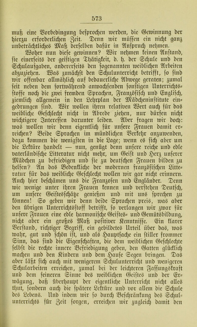 miife eine 55orbebingung befprod)en incrben, bie ©etninnung ber ’^ierju erforbcrü(i)en 3^^^- tnir mü[fen ein nic^t gan§ nnbeträcf)t(id)e^5 S)7aj3 berfelben bafür in 5lnflprnd) nehmen. 3Bo’t)er nun biefe gewinnen? 3ßir nel)men feinen ^fnftanb, fie einerfeitö ber geiftigcn X(]ätigfeit, b. I). ber @(^ufe unb ben ©c^idanfgaben, anbererfeitö ben fogenannten ii)eibfid)en 5frbeiten abjugief^en. gunäi^ft ben @d)idunterric^t betrifft, fo finb tüir offenbar aflmäf)fid) auf bebauerfid^e ^binege geraten; ^umaf feit neben bein forttoäf)renb antoacbfenben fonftigen Unterric^td^^ ftoffe nod) bie jtnei fremben ©prad^en, gran^öfifi^ unb (Snglifd), jiendid) allgemein in ben ßeprplan ber 9JMbd)eninftitute ein= gebrungen finb. 3Sir molfen ipren refatioen 2öert aud) für ba§ meiblidije ©efd)fecf)t nid}t in ^fbrebe giepen, nur bürfeu nid)t mid^tigere Sntereffeu barunter leiben. 5lber fragen mir bod): ma§ moden mir benn eigentli^ für unfere grauen bamit er= reid^en? S3eibe ©pracf)en im münbficpen 33erfef)r angumenben, ba§u fommen bie menigften in bie Sage; menn e§ fi(^ aber um bie ßeftüre panbelt — nuu, genügt benn unfere reiche unb ebfe oaterfänbifi^e Sitteratur nid)t mepr, um ®eift uub §er§ unferer d)?äbcpeu ju befriebigen unb fie §u beutfd)en grauen bitben §u pelfen? ^fn ba§ 33ebenflid)e ber mobernen frangofifd^en Sitte- ratur für ha§> meiblidf)e (S5efd)fed)t moden mir gar nidjt erinnern. 5(ud) Ijier befd)ämen m§> bie gran^ofen unb Sngfänber. ®enn mie menige unter ipren grauen fennen unb Oerftepen ‘Deutfd), um uufere (5^eifte§fd)äge genießen unb mit un§ fprecßen §u fönnen! ©o geben mir benn beibe ©pracpen prei^o, ma§> aber ben übrigen Unterridßt^ftoff betrifft, fo Oertangen mir gmar für unfere grauen eine ebte parmonifd^e ®eifte§- unb ©emüt^bitbung, nid)t aber ein großem dJ?aß pofitioer ^enntniffe. (Sin ftarer 3Serftanb, rid)tiger 33egriff, ein gebilbete^ Urted über ba^3, Wa§> mapr, gut unb fcpön if^t, unb a{§> §auptfadpe ein ftider frommer ©inn, ba^ finb bie (Sigenfdpaften, bie bem ioeiblid)en ®efd)tecpte fetbft bie redjte innere ^öefriebigung geben, ben (hatten gtüdtid) macpen unb ben ^inbern unb bem §aufe ©egen bringen. Da§ aber läßt fidp aud) mit menigereni ©d)utunterrid)t unb menigereu ©cpidarbeiten erreicpen, §umat bei ber teidjteren gaffung§traft unb bem feineren ©inne beg meibtidjen (^eifte§ unb ber (Sr^ mägung, baß überpaupt ber eigentücpe Untcrridjt nicpt ade§ tput, fonbern aucp bie fpätere Seftüre unb oor adern bie ©d)ute bc§ Sebent. Unb inbeni mir fo burd} 53efd}ränfung be^3 ©d)ut- unterrid}t§ für Qdt forgen, erreidjcn mir ^ugteid) bamit ben