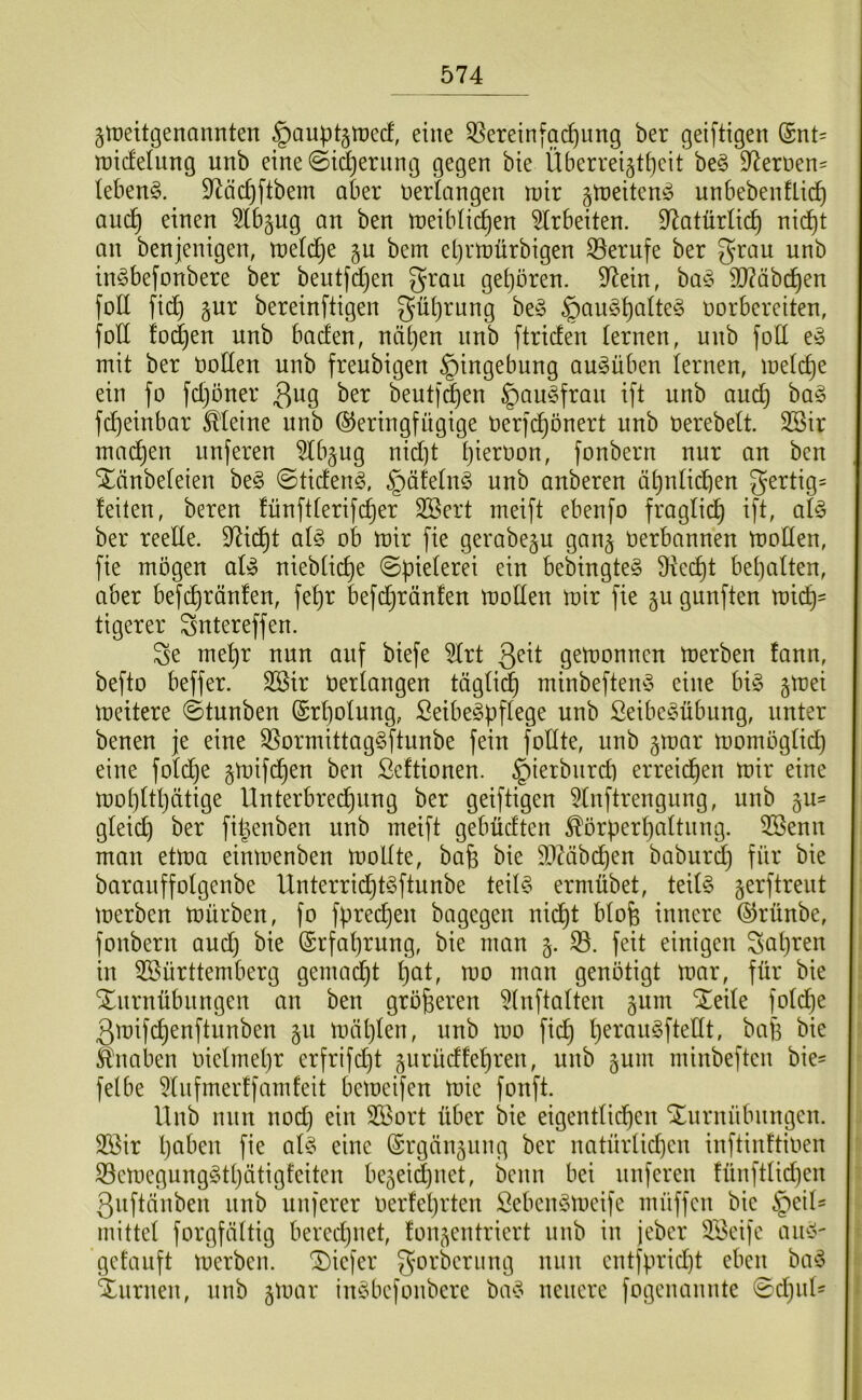 jtüeitgenannten §aupt§tt)ecf, eine 35ereinfac^iing ber geiftigen (Snt= npicfelung unb eine ©i^eritng gegen bie Überreiäti)eit be§ 97ert>en= ieben^. 97äc^ftbem aber verlangen U)ir gtneiten^ unbebenflic^ auc^ einen 5lb§ug an ben ireibüc^en Arbeiten. 97atürlid) nic^t an benjenigen, treldje §n bem el)rn)ürbigen S3erufe ber grau unb inöbefonbere ber beutfdjen grau ge()ören. 97ein, ba§ ä)?äbc^en foU fid) pr bereinftigen gü()rnng be§ §au§i)atte§ norbereiten, foE !od)en unb baden, näljen nnb ftriden lernen, unb foE e» mit ber öoEen unb freubigen Eingebung au^üben lernen, metc^e ein fo fdjoner beutfd)en §au§fran ift unb aud} ba§ fd)einbar kleine unb Geringfügige nerfc^önert unb nerebett. 3Bir machen unferen 5tbpg nid)t Ijiernon, fonbern nur an ben SEtinbeteien be§ ©tiden§, §äfetn§ unb anberen ä^ntii^en gertig= feiten, bereu fünftferifc^er Söert meift ebenfo fraglich ift, afe ber reeEe. Eiid^t af§ ob mir fie gerabep gan§ öerbannen moEen, fie mögen af» niebüc^e ©pieferei ein bebingte§ 9te(^t beijaften, aber befi^ränfen, fef)r befdjränfen moEen mir fie p gunften mid^= tigerer gntereffen. ge me^r nun auf biefe ^rt gemonncn merben fann, befto beffer. SBir Uertangen tägfi^ minbeften^S eine bi§ pei meitere ©tunben (Srl)ofung, Seibe^pflege unb Seibe^übnng, unter benen je eine S5ormittag§ftunbe fein foEte, unb par momögfid) eine fofdje pif(^en ben Scftionen. §ierbnrd) erreichen mir eine mot)ftI)ätige Unterbredjiing ber geiftigen 5Inftrengung, unb p= gleicp ber fi^enben unb meift gebüdten ^örperpaftnng. 5öenn man etma einmenben moEte, bafe bie E)Zäb(^en baburd} für bie barauffofgenbe Unterrid^tSftunbe teil? ermübet, teil? gerftreut merben mürben, fo fprecpen bagegen nid^t bfofe innere Grünbe, fonbern aud) bie Grfaprung, bie man 5. S3. feit einigen gapren in ^Württemberg gemalt pat, mo man genötigt mar, für bie Xnrnübungen an ben größeren ^Inftaften gum “Seife fofdpe ßmifcpenftunben §u mäpfen, unb mo fiep peran?fteEt, bafe bie Knaben oiefmepr erfrifdjt jnrüdfepren, unb gum minbeften bie- felbe 5fnfmerffamfeit bemeifen mie fonft. Unb nun nod) ein 3Wort über bie eigentfiepen Snrnübnngen. 2Wir paben fie af? eine Grgänäung ber natürfidjen inftinftioen S3emcgung?tpätigfeiten be^ei^net, beim bei nuferen fünftlid)en gnftänben nnb nuferer oerfeprten £eben?meife müffen bie §eif- mittef forgfäftig beredjnet, fon^entriert unb in jeber iWeife an?- getauft merben. Siefer gorberung nun entfprid)t eben ba? Snrnen, unb jmar in?bcfonbere ba? neuere fogenannte 0djnl'