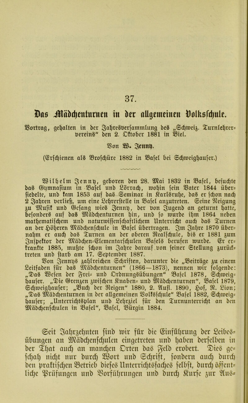 37. Üna Jlöb(|)Cttturncn in bcr nllgcmetnen ÖolkBl'djulc. SSortrog, gc'^alten in bcr be§ „©c^iueiä. 2urnfe|rer= t)erein§ ben 2. Dftobcr 1881 in Siel. SSon SB. Scnni). ((Srfdjienen al§ S3rofc^üre 1882 in S3afel bei ©(^^tueig'^aujer.) SB üb eint 3Clinb, geboren ben 28. SJlai 1832 in S3afel, befucbte ba§ ©i)mna[ium in S3afel unb Sörro^, toobin fein SSater 1844 über= fiebeltc, unb fant 1853 auf bu§ (Seminar in ^arBrube, ba§ er fd)on nach 2 ^cibren oerlieb, um eine Sebrcrftelte in SSafel an^utreten. Seine Steigung ju Sl^ufi! unb ©cfang mie§ ^ennt), ber üon S^genb an geturnt balt^, befonber^ auf ba§ SJiäbcbenturnen bio, unb fo mürbe ibm 1864 neben matbematifdbem unb naturmiffenfcbaftlicbem Unterridbt aud) ba§ ^Turnen an ber ^oberen S)?äbcbenfd)ulc in S3afel übertragen, ^m 1870 über= nahm er and) ba§ iurnen an ber oberen 31ealfd)ule, bi§ er 1881 ^um ^nfbeftor ber SJ?äbdben=®lementarfcbulen ^afel§ berufen mürbe. (Sr cr= Iranfte 1885, mu^te fdjon im ^abrc barauf oon feiner Stellung jurüd= treten unb ftarb am 17. September 1887. SSon 3ennt)§ ^ablreicbcn Schriften, baruntcr bie „S3eitröge ju einem Seitfaben für ba§ ^äbd)enturnen (1866—1873), nennen mir folgenbe: „3)a§ SBefen ber f^rci= unb C>rbnung§übungen SSafel 1878, S^meig= baufer. ,,^ie ©rcnj^en gmifdicn 5lnabcn= unb ®?äbd)cnturncn, Safcl 1879, Sdbmeigbaufer; „S3ucf) bcr Üieigen 1880, 2. Slufl. 1890, |)of, 91. Sion; „®a§ Sliäbdienturncn in bcr aügcmeinen S5olf§f(bule 93afcl 1882, Sd)meig= baufer; „Untcrrid^t§plan unb 2ebr§iel für ben jTurnunterricbt an ben 9Jiäbdbcnfd)ulcn in SSafel, S3afcl, 93ürgin 1884. ©eit ^atfr^etinten finb W\x für bie (£infüf)ritng ber Seibe^o' Übungen an ^äbc^enfd)nten eingetreten nnb Ijaben berfetben in ber iX)at and) an mandjen Orten ba§ gelb erobert. ®ie^o ge^ fd)al) nid)t nur bnrd) 3Bort nnb ©djrift, fonbern and) bnrd) ben üraftifd)en S^etrieb biefe^o nnterrid)t§fad)e§ felbft, bnrd) bffent^ lid)e ^Prüflingen nnb 3.^orfübrnngen nnb bnrd) ^nrfe 5111* Slin?-