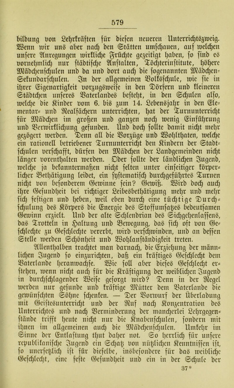 bitbung t>on Se^rlräften für biefen neueren Unterric^t^^tneig. SSenn mir nn§ ober nad^ ben (Stätten nmfc^auen, auf meld^en nufere 5Inregungen roirtlic^e grü(^te gezeitigt Ijaben, fo finb e§ norneljmtidj nur ftäbtifdje ^tuftalten, Slödjterinftitute, l)ö^ere SD?äbd}enfd^uten unb ba unb bort auc^ bte fogenannten 9J?äbcl^en' (Sefunbarfc^ulen. Sn ber allgemeinen '35otf§fc^nte, mie fie in it)rer ©igenartigleit noräitg^meife in ben Dörfern unb Heineren (Stäbtd^en nnfere§ 35aterlanbe§ beftet)t, in ben (Sd^ulen alfo, meldje bie ^inber nom 6. bi§ §um 14. ßebengja'^r in ben (Sie^ mentar^ unb 9lealfäc^ern unterridjten, l)at ber Turnunterricht für 9D^äbd}en im großen unb gangen nodh tnenig ©nfüf)rung unb ^^ertüirHidh^^Ö gefunben. Unb bodt) foftte bamit nid^t mehr gegögert merben. Tenn ad bie 35orgüge unb 2öol)Uhaten, meldhe ein rationed betriebener Turnunterridht ben ^inbern ber 0tabt^ fd)ulen nerfdhafft bürfen ben SD^äbdhen ber ßanbgemeinben nicht länger norenthalten merben. Ober fodte ber (änblidhen Sngenb, melche ja befanntermafeen nidjt feiten unter einfeitiger förper' li^er S3ethätigung leibet, ein füftematifdh bnrdhgefü^rteg Turnen nid)t t)cn befonberem (^eminne fein? ®emi^. ^irb bodh audh i^hre ©efunbhcit bei ridhtiger ßeibe^bethätigung mehr unb met)r fid) feftigen unb hcl’^n, meil eben biiri^ eine tüdhtige Turd)' fchulung be§ ^örperg bie Energie be§ ©toffumfahe^ bebentfamen ©eminn ergielt. Unb ber alte ©d}Ienbrian ©id}gehenlaffen§, ba§ Trotteln in §altung nnb 33emegnng, ha§> fidh oft oon ®e- fchledhte gu ©efchlechte oererbt, mirb oerfchminben, unb an beffen ©tede merben (Schönheit unb SSohlanftänbigleit treten. ?(denthalben trad]tet man barnach, bie (Srgiehung ber mänu' liehen Sngenb fo einguridhten, bafe ein fräftigeS (SJefdhlei^t bem S5aterianbe h^^öomad)fe. 2Bie fod aber biefeö ©efchledht er^ ftehen, menn nidjt and) für bie Kräftigung ber meiblidjen Sngenb in burchfdhiagenber 2öetfe geforgt mirb? Tenn in ber Siegel merben nur gefnnbe unb fräftige 9}^ütter bem 5.^atglanbe bie gemünfdjten ©ohne fdjenfen. — Ter ^ormnrf ber Überlabung mit @eifte^iinterri(^t unb ber 9liif nach Kongentration be§ Unterridjtc^ unb nach 35erminberung ber mancherlei Sehrgegen= ftänbe trifft h^ote nidht nur bie K4iabenfchulen, fonbern mit ihnen im adgemeinen auch bie 9JÜibdjenid)n(en. Umfehr im (Sinne ber ©ntlaftnng thut baljer not. ©o l)(^n'Iid} für nufere republifnnif^e Sugenb ein ©d)ah Oon nühlid)cn Kenntniffen ift, fo nnerfehlid] ift für biefelbe, inöbefonbere für ba§ meibliche (^efchledjt, eine fefte ©efunbheit nnb ein in ber ©djiilc ber 37*