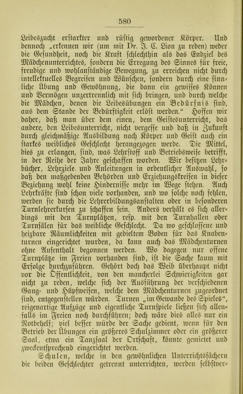 Sei6e§§iid^t erftcirfter unb rüftig gelüorbener St'örper. Unb bemtod) „erfennen \v\x (um mit Dr. (5. Sion p reben) meber bie ®cfunbl)eit, noc^ bie Straft fc^[ec^tt)iu ai§> ba§ (Snb^iet be§ 9}?äbd)enunterrichtet, foubern bie (Erregung bet ©innet für freie, freubige unb mohtanftdubige 53emegung, gu erreid^en nicht burd) intedeftnedet begreifen unb SBünfd^en, fonbern burd) eine finn= üd)e Übung unb (^emohnnng, bie bann ein gemiffet können unb 35ermogen unjertrennüch mit fich bringen, unb bnrch metd)e bie 9}?äbchen, benen bie SeibetÜbungen ein 33ebürfnit finb, ant bem ©taube ber ®ebürftig!eit ertöft merben. ©offen mir hoher, bah man über bem einen, bem Reiftetunterrid)t, bat anbere, ben ßeibetnnterrid)t, nicht Oergeffe unb bah in bnrch gleichrndhige 5(ntbdbung nach Körper unb @eift and) ein ftarfet meibüi^et ®efd)Iecht h^i^f^i^Ö^äogen merbe. ®ie dJdittet, biet gn erlangen, finb, mat ßehrftoff unb S3etriebtmeife betrifft, in ber 9^ed)e ber Sahre gefdjoffen morben. 3Sir befigen Sehr- bü(^er, ßehr^iele. unb ^Iideitnngen in orbentdi^er ^tutmahü fo bah mahgebenben 55ehörben nnb (grgiehungtfreifen in biefer ^egiehnng mot)! feine ©inberniffe mehr im SBege ftehen. 5(uch Sehrfrdfte finb fd)on oiete Oorhanben, nnb mo fotd^e noch f^hün, merben fie burd) bie SehrerbitbungtanftaÜen ober in befonberen Xurntehrerfnrfen gu fdjaffen fein. 5(nbert oerhdlt et fid) ader= bingt mit ben ^nrnpfdhen, refp. mit ben Xurnhaden ober Xurnfdlen für bat meiblidje ®efd)(ed)t. ^a mo gefdjtoffene nnb heilbare Ü^dumlidhfeiten mit gebieüem ^oben für bat Knaben- turnen eingerid)tet mürben, ba fann auch SbZdbdhentnrnen ohne ^(ufenthalt begonnen merben. 2öo bagegen nur offene Xurnptdhe im greien oorhanben finb, ift bie ©ad)e fanm mit (Erfolge burd^^nführen. Gehört bod) bat 3Beib überhaupt nidjt oor bie Dffendid)feit, Oon ben mand)er(ei ©d)mierigfeiten gar nidjt gn reben, meldje fid) ber ^Intführung ber oerfdjiebenen (^ang= nnb ©üpfmeifen, mdd)e bem 9}?dbd)entnrnen äugeorbnet finb, entgegenfteden mürben. Xnrnen „im ©emanbe bet ©pietet, reigenartige ^Inf^üge unb eigentliche Xurnfpiele liehen fiel) aden- fallt im greien noch bnrd)fül)ren; bod) märe biet adet nur ein 9^otbel)elf; piel beffer mürbe ber ©ad)e gebient, menn für ben 33etrieb ber Übungen ein gröheret ©djiil^immer ober ein gröberer ©aal, etma ein Xangfaal ber Drtfdjaft, fönnte gemietet nnb 5medentfpred)enb eingerichtet merben. ©d)Illen, meldjc in ben gemöl)nlid)en llnterrichttfäd)crn bie beiben ®efd)led)ter getrennt nnterridjten, merben felbftoer-