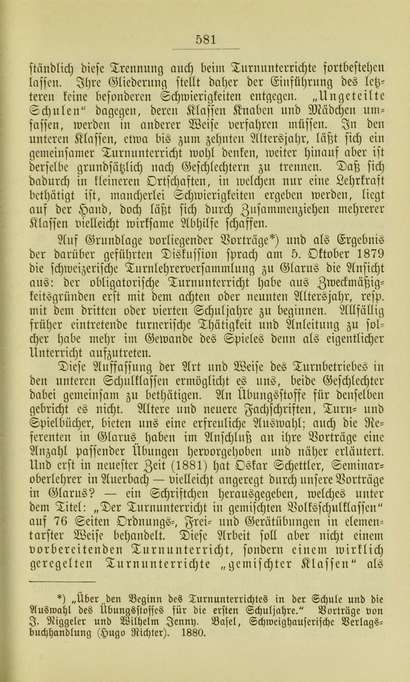 ftäublidj biefe Trennung and) beim Xuriuinterric^te fortbefteljen taffen. ^()ix ©üeberung ftedt ba()er ber (Stnfüljriing be§ leb- tereii feine befonberen ©c^roierigfeiten entgegen. ,,Un ge teilte ©d)ufen'' bagegen, beren S?)faffen Knaben nnb SDZtibt^en nm= faffen, merben in anberer 3Beife nerfal)ren müffen. Sn ben unteren Pfaffen, etma bi§ gnm gefjntcn ^Uter^fatjr, fäfst fid) ein gemeinfamer Xurnnnterric^t moI)f beiden, meiter ^inanf aber ift berfefbe grnnbfä^fid} nac^ ©efc^fec^tern §n trennen. ®afe fic^ baburdi in ffeineren Drtfd)aften, in mefc^en nur eine Sefjrfraft betfjätigt ift, inandjerfei ©djluierigfeiten ergeben merben, fiegt auf ber §anb, boc^ fä^t fi(| burd} ßnfnmmeu^ie^eu mel)rerer Pfaffen niedeid^t mirffame 5tbt)iffe fdjaffen. 5fuf ©runbfage üorfiegenber Vorträge*) unb af§ (Srgebniö ber barüber geführten ^dd'uffion fprad) am 5. Dftober 1879 bie fchmei5erifd}e Xnrnfehrerüerfammtung gu ®faru§ bie toficht au§: ber obfigatorifdje Xurnunterri(^t habe au§ feit-egrünben erft mit bem adhten ober neunten ^IfterSjahr, refp. mit bem britten ober oierten ©chufjahre gu beginnen. 5ldfälUg früher eintretenbe tnrnerifd}e Xhätigfeit unb änfeitung gu fof= eher hnbe mehr im ©emanbe beg ©piete§ beim aU eigentU^er Unterrid}t aufgutreten. ^iefe 5luffaffung ber 5(rt nnb 3Beife be§ Xurnbetriebe^5 in ben unteren ©chidffaffen ermöglid]t e§ un§, beibe ®efd)felfter babei gemeinfam gu bethätigen. 5ln Übuug^ftoffe für benfelben gebricht e§ nidjt. Elftere unb neuere gadjfchriften, Xurn- unb ©piefbücher, bieten un§ eine erfreufid)e 5(u-5mahl; auch ferenten in ®(aru§ h^^^^^n im ^Infcbfn^ an ipre Vorträge eine 51ngahf paffenber Übungen näher erläutert. Unb erft in neuefter ß^it (1881) l}nt 0§far ©chettler, ©eminar= Oberlehrer in^luerbacf) — OielIeid)t angeregt bnr(| unfere35orträge in ©lariig? — ein ©chriftchen h^^'nuggegeben, meldjeö unter bem Xitel: „X)er Xurnunterricht in gemifchten S^olt^fdjulflaffen“ auf 76 ©eiten Drbnung§=, grei^ unb ©erätübnngen in elemen= tarfter 3Seife behanbelt. Xiefe 5(rbeit foll aber nid)t einem oorbereitenben Xnrnunterricht, fonbern einem mirtlich geregelten Xurnunterrichte „gemifchter klaffen“ al^ *) „Über,.ben SSeginn be§ Xurnunterricbm§ in ber 6^iile unb bie 9(u§roa^l be§ Übung^ftoffcS für bie erften ©cbuljahre.''' SBorträge öon S- 9dggelcr unb 2ÖUt)elm Senni). Safel, ©(^roeigbemferifdbe SSerIag§= bucbt)anMung (^ngo 91i(hter). 1880.