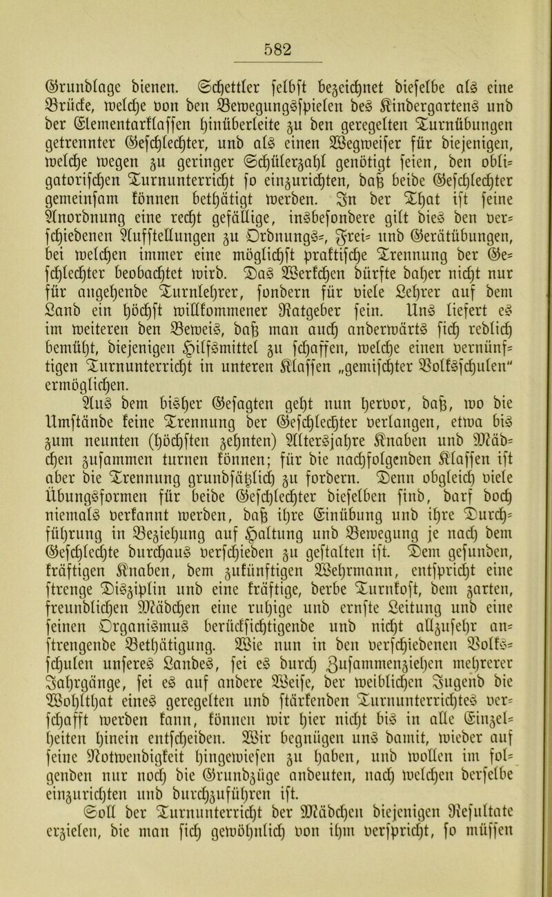 ©runblagc bienen. @c^ett(er felbft Bejeid^net btefelbe ai^ eine 33rücfe, tneldje t)on ben ^etnegung^fpiefen ht§> ^inbergarten^ unb ber (Sleinentarfiaffen pinüberteite ben geregelten Turnübungen getrennter ©efc^lec^ter, unb al^ einen SBegtneifer für biejenigen, tnelc^e tnegen gu geringer ©(^ülergapl genötigt feien, ben obli= gatorifcpen Turnunterricht fo ein§urid^ten, bafe beibe ©efcplechter gemeinfam fönnen bethütigt tnerben. Sn ber Tpat ift feine 5lnorbnung eine rei^t gefällige, in^befonbere gilt bie§ ben t)er= fchiebenen ^lufftellungen Drbnungg^, g^ei' unb ©erätübungen, bei tnelchen immer eine möglichft praltifche Trennung ber ©e^ fd)lechter beobachtet mirb. Tag Kerlchen bürfte bal)er nicht nur für angehenbe Turnlehrer, fonbern für oiele Seljrer auf beni Sanb ein hö<^ft it)ill!ommener Ü^atgeber fein. Ung liefert eg im meiteren ben S5emeig, ba^ man am^ anbermärtg fich reblich bemüht, biejenigen §ilfgmittel gu fchaffen, melche einen oernünf= tigen Turnunterridht in unteren klaffen „gemif^ter 35olfgfchulen ermöglichen. 5liig bem bigher ©efagten gept nun h^ruor, bafe, mo bie Umftänbe feine Trennung ber ©efchlechter oerlangen, etma big pm neunten (höchften zehnten) 5lltergjahre Knaben unb 9)Mb= d)tn ^ufammen turnen fönnen; für bie nai^folgcnben Sl'laffen ift aber bie Trennung grunbfäpli(^ §u forbern. Tenn obgleich oiele Übunggformen für beibe ©efcplechter biefelben finb, barf bocp niemalg Oerfannt merben, bafe iljre Einübung unb ihre Turch= füljrung in 33e§iehung auf |)altung unb S5eioegung je nach bem ®efchled)te burchaug oerfdjieben gu geftalten ift. Tem gefunben, fräftigen Knaben, bem gufünftigen Sßehrmann, entfpricht eine ftrenge Tigjiplin unb eine fräftige, berbe Tnrnfoft, bem garten, freunblichen Mbchen eine ruhige unb ernfte ßeitung unb eine feinen Drganigmug berüdfichtigenbe unb nid}t allgufehr an== ftrengenbe ^ethätigung. 2Bie nun in ben Oerfchiebenen Q^olfg' fchulen unfereg ßanbeg, fei eg burd} ^^föntmengieljen mehrerer Jahrgänge, fei eg anf anbere Sßeife, ber toeiblidhen Sugenb bie ^ohltljat eineg geregelten unb ftärfenben Turnunterrid)teg oer- fdjafft merben fann, fönnen mir hi^^-' oidjt big in aÜe (Singel- heilen Ijioein entfdjeiben. 2Bir begnügen ung bamit, mieber auf feine ^^otmenbigfeit hiogemiefen gu 1)^^^^^«, nnb mollen im fol- genben nur nodj bie (SJrunbgüge anbeuten, nad) meld}en berfelbe eingurichten nnb burchguführen ift. ©oft ber Turnunterricht ber SD^äbchen biejenigen Diefultate ergielen, bie man fid; gemöhnlid) oon ipm oerfprid)t, fo müffen