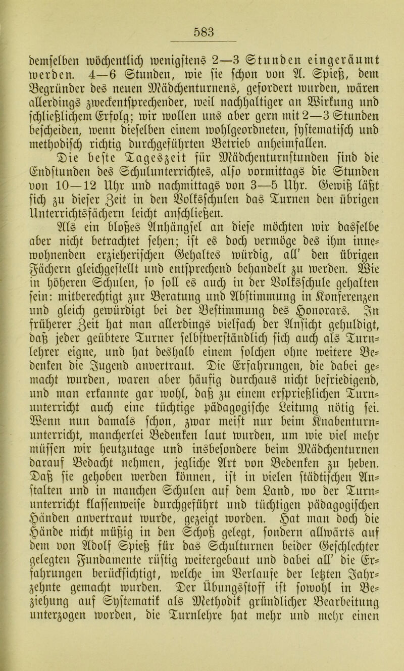 bemfetben tDöc^entlid) tüenigften^ 2—3 ©tunben eingeräumt merben. 4—6 (gtunben, mie fte fd^on Uon 5t. ©piefe, bem ^^egrünber beö neuen 9t)?äb(^enturnen§, geforbert miirben, mären aEerbing§ gmecfentfprecpenber, meit nad^paltiger an Söirfung nnb fc^Itepü^em (Srfolg; mir moUen nn§ aber gern mit 2—3©tunben befcpeiben, menn bie[elben einem moplgeorbneten, fpftematifd^ nnb metpobifcp richtig bnrcf)gefüt)rten 53etrieb anpeimfatlen. ®ie befte Xage^geit für 5n?äb(^enturnftitnben finb bie iSnbftunben be§ ©c^utunterrid^te§, alfo üormittagg bie ©tunben imn 10—12 Upr nnb nad)mittag§ non 3—5 ll|r. ©emife täfet fiep gu biefer ben ^otfgfdjuten ba§ Xurnen ben übrigen Unterricptgfädjern leicpt anfd^üefeen. 5(I§ ein btope§ 5(npängfel an biefe mö(pten mir bagfelbe aber nid^t betrachtet fepen; ift ^§> bo(^ oermöge be§ ipm inne- mopnenben ergieperifepen ©epalteS mürbig, ad' ben übrigen gäcpern gleicpgeftedt nnb entfprecpenb bepanbelt gn merben. ^ie in pöperen ©d)ulen, fo fod e§ audp in ber Q^olfefdpule gepalten fein: mitbereeptigt gnr Beratung nnb 5tbftimmung in Konferenzen nnb gteiep gemürbigt bei ber 53eftimmung be§ ^onorarg. Sn früperer pat man aderbingg Oietfa^ ber 5tnfidpt gepulbigt, bap jeber geübtere Xurner felbftoerftänbticp fiep andp afe ^urn^ teprer eigne, nnb pat be^palb einem fotepen opne meitere 53e- benfen bie Sugenb anoertraut, ^ie ©rfaprungen, bie babei ge- maept mürben, maren aber päufig burepaug nii^t befriebigenb, unb man erfannte gar mopl, bap gu einem erfpriepHdjen Xurn- unterriept auep eine tü(^tige päbagogifdpe Öeitung notig fei. 2Benn nun bamat§ fepon, gmar meift nur beim Knabenturn= unterriept, mandpertei Gebeuten taut mürben, um mie Oiet mepr müffen mir heutzutage unb inöbefonbere beim TOibdpenturnen barauf ^ebadpt nepmen, jegtidpe ^rt oon 53ebenfen zu peben. ®aB fie gepöben merben fönnen, ift in oieten ftäbtifdpen 5Cn- ftatten unb in mandpen ©cputen auf bem ßanb, mo ber %\m\- unterriept ftaffenmeife burdpgefüprt unb tüdptigen päbagogifcpen ^änben anOertraut mürbe, gezeigt morben. §at man bodp bie |)änbe nid)t müpig in ben ©^o| gelegt, fonbern admärtS auf bem oon äbolf ©piep für ba§ ©cputturnen beiber ©efdjtccpter gelegten gunbamente rüftig meitergebaut unb babei ad’ bie ($r- faprungen berüdfid)tigt, melepe im 5Serlaufe ber lepten Sapr- Zepnte gemaept mürben. ®er Übunggftoff ift fomopl in 53e- Ziepung auf ©pftematif at§ 9Jdetpobil grünblidper ^Bearbeitung unterzogen morben, bie Xurnlepre pat mepr unb mepr einen