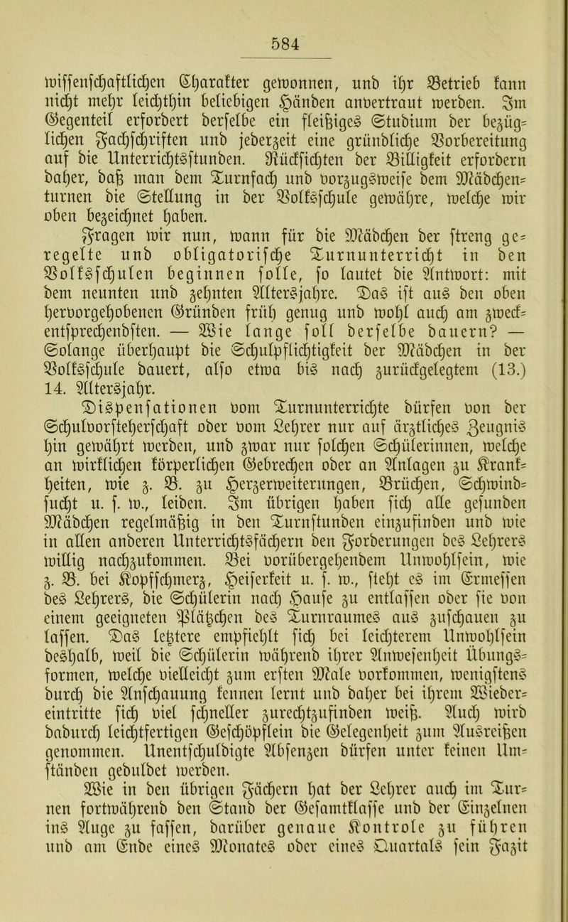 iDiffenfc^aftüdjen Sljarafter getronnen, unb i^r S3etrieb fann mel)r tetd}tl)tn Beüebtgen §änben anüertraut iDerben. Sm ©egenteil erforbert berfetbe ein fteifeige^ (Stubium ber begüg= lid^en gad^fd)riften unb jebergeit eine grünbtic^e Vorbereitung auf bie Unterrid^t^ftunben. Vüdfidjten ber Villigfeit erforbern bat)er, bafe man bem Xurnfad^ unb oorguggmeife bem 9D?äbc^en= turnen bie ©tedung in ber Volfgfdjute gemätjre, met(^e mir oben begeic^net ^aben. J^tagen mir nun, mann für bie 9[)Mbc^en ber ftreng ge= regelte nnb obtigatorifd^e Xurnunterridt)t in ben Votf^fd^uten beginnen fotte, fo lautet bie 5(ntmort: mit bem nennten nnb geljuten TOer§jat)re. ®a§ ift an§> ben oben ^eroorge^obenen ©rünben frnb genug unb mot)t auc| am §med= entfpred^enbften. — 3Sie lange foU berfetbe bauern? — ©otange über^auüt bie ©d^ulüfüd^tigfeit ber d)?äbd^en in ber VotfSf^nte bauert, aifo etma big nad^ ^urüdgetegtem (13.) 14. ^Utergjatir. ^igpenfationen Oom Xurnunterridjte bürfen oon ber ©dt)uIt)orfte^erfdjaft ober Oom Setjrer nur auf ärgtUd)eg l)in gemäljrt merben, unb gmar nur fotd^en ©c^üterinnen, metd)e an mirftid^en förpertid^en ©ebred^en ober an Einlagen gu ^ranf' feiten, mie §. V. 511 ^erjermeiternngen, Vrüd^en, ©d^minb= fu^t n. f. m., teiben. Sm übrigen I}aben fid^ ade gefunben 9J?äbd£)en regelmäßig in ben Xnrnftnnben eingufinben unb mie in aden anberen Unterrid)tgfäcßern ben gorberiingen beg Seßrerg midig nacßgufommen. Vei oorübergeßenbem llnmoßlfein, mie 5. V. bei ^oüffd)iner§, §eiferfeit n. f. m., fteßt eg im ©rmeffen beg Seßrerg, bie ©djüterin nad) §aufe gu enttaffen ober fie oon einem geeigneten ^^täßcßen beg Xiirnraumeg aug gufi^auen §u taffen. ®ag teßtere empfietjlt fidj bei teidjterem llnmobtfein begßatb, meit bie ©djüterin mäßrenb ihrer ^tnmeientjeit Übnngg= formen, metd^e oiedeidjt §um erften 9Jdale Oorfommen, menigfteng burdt) bie ^tnfchauung feimen lernt nnb bal}er bei ißrem V?ieber= eintritte fid) oiel fdjneder guredjtäufinben meiß. 5lnd) mirb babiird) leidl)tfertigen ©e(d}ößflein bie ©elegeußeit 511111 ?lugreißen genommen. Unentfdjulbigte ?lbfeu5en bürfen unter feinen llm= ftänben gebiilbet merben. 3Sie in ben übrigen gädhcrn ßat ber ßeßrer and^ im %\ix- neu fortmäßrenb ben ©taub ber ©efamtflaffe unb ber ©in5elnen ing 5luge 5U faffen, barüber genaue ^ilontrole 50 führen nnb am (Snbe eineg 9}?onateg ober eineg Dnartalg fein 3^i5it