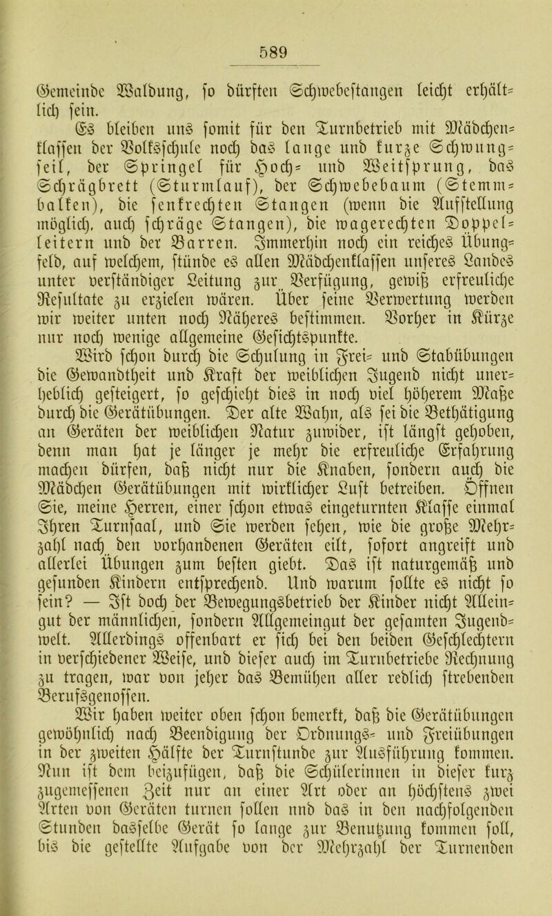 (5)emeinbc fo bürftcn ©c^iücbcftaugen (eic^t erhält- üd) fein. (S» bleiben fomit für ben Xurnbetrieb mit 9JMbcf)en^ ftaffen ber 3^o(f^fc^it(e nod) bm5 lauge unb für ge ©djitutug- feif, ber ©pringef für §ocp= unb SSeitfpruug, hci§> 0d)rägbrett (@turmfauf), ber (Sdimebebaurn (0temm=^ baffen), bie fenfredjten ©taugen (menn bie Öiifftetlnng inögfid), and) fcpröge ©taugen), bie magered)ten Doppel' (eitern unb ber Starren. Smmerf)in nod) ein reiches Übung- fefb, auf mefc^ern, ftünbe e§ allen 9D^äbd}enfIaffen unfereg Öanbe§ unter oerftünbiger Seitung gur _ Si^erfügnng, gemi^ erfreulid)e Ü^efultate gn ergiefen mären. Über feine 35ermertnng merben mir meiter nuten nocf) 9M()ere^5 beftimmen. S^orper in ^ürge nur nod) menige affgemeine ®efi(^tepunfte. 2öirb fd)on bur^ bie ©d)ufnng in grei- unb ©tabübungen bie ©emanbtpeit unb ^raft ber meibficpen ^ugenb nid)t uner= pebfid) gefteigert, fo gefdjiept bie§ in nod) oief pöf)erem SJ^afee burd) bie @erätübnngen. ^er afte SSapn, of§ fei bie ©etpätigung an ©ernten ber meibfidjen D^atur gumiber, ift längft gef)oben, benn man pat je länger je mepr bie erfreulidje (Srfaprnng macpen bürfen, bafe nii^t nur bie Knaben, fonbern aud^ bie ?QMbd)en ©erätübiingen mit mirffidjer :2uft betreiben. Öffnen ©ie, meine Herren, einer fcpon etma§ eingeturnten S^faffe einmal Spreu Xurnfaaf, unb ©ie merben fepen, mie bie gro^e 2}iepr= gapf nacp ben oorpanbenen ©eräten eilt, fofort angreift unb afferfei Übungen gum beften giebt. ^a§ ift naturgemäß uub gefuubeu ^inberu entfprecpeub. Hub marum fofite uicpt fo feiu? — Sft bocp ber ^emeguug^betrieb ber .^iuber uid)t OTeiu- gut ber männfidjen, foubern ^Iflgemeiugut ber gefamten Sngenb^ meft. 5flferbiug§ offeubart er fid) bei beu beibeu ©efcpledjteru iu oerfcpiebener 3Seife, unb biefer and) im Xnrnbetriebe fRedjiiung gn tragen, mar oon jeper ba^ ißemüpen aller reblid) ftrebenben 53eruf§genoffen. SSir paben meiter oben fcpon bemerft, baß bie ©erätübnngen gemöpnlid) nad) iBeenbigung ber DrbnnngS- unb greiübnngen in ber gmeiten §älfte ber Xurnftnnbe giir 5(n§füprnng fommen. 9^nn ift bem beignfügen, baß bie ©cpülerinnen in biefer fnrg gugemeffenen nur an einer iilrt ober an pöd)fteiu3 gmei Wirten Don ©eräten turnen follen nnb ba§ in ben nacpfolgenben ©tunben baSfelbe ©erät fo lange gnr S3enupung fommen foll, bi(§ bie gej'tellte 5(nfgabe Oon ber 5D?cprgapl ber Xnrnenben