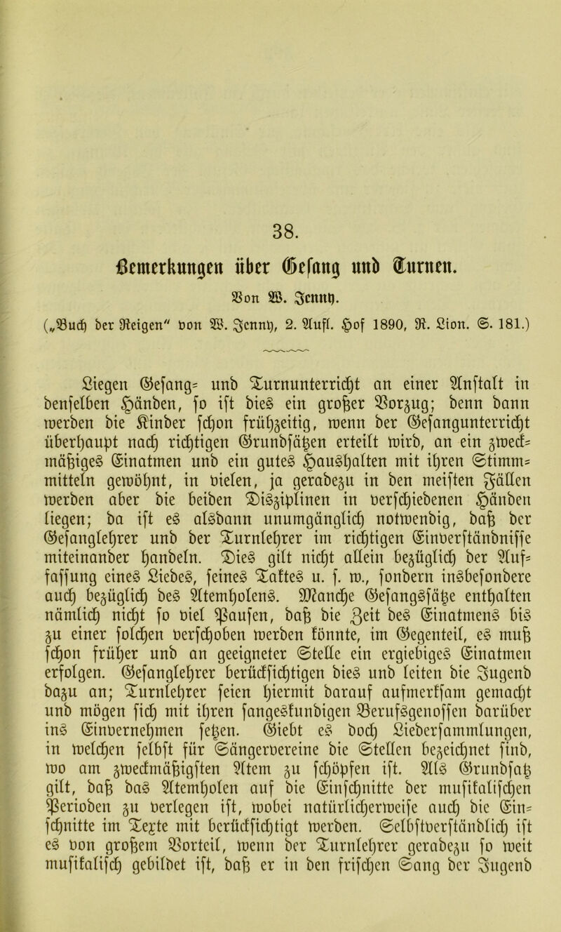 38. Bemerkungen über ®efnng nnb ®urnen. SSon SB. Scnni). (vSurf) ber Steigen t>on SB. Scnnl), 2. Stuf!, ^of 1890, 9^. Sion. @. 181.) Stegen ©efang^ unb Turnunterricht an einer ^tnftalt in benfelben §änben, fo ift bie§ ein großer 3Sor§ug; benn bann toerben bie ^inber fct)on frühzeitig, mm ber ®efangunterri(^ht überhaupt nach richtigen @runbfägen erteilt tnirb, an ein ^md- inäfeigeö (Sinatmen unb ein gute§ §augh^^^^^ 0timm^ mitteln geraöhnt, in üieten, ja gerabeju in ben meiften gälten nterben aber bie beiben Ti^ziplinen in nerfdhiebenen |)änben liegen; ba ift t§> al^bann unumgänglich notmenbig, bafe ber ©efanglehrer unb ber Turnlehrer im ridhtigen ©inüerftänbniffe miteinanber h^inbeln. Tie§ gilt nicht allein bezüglich ber 5Iuf- faffung eine§ Siebet, feinet Tafte§ u. f. ro., fonbern in^befonbere auch bezüglich beg ^temholen^. SD^andhe ®efang§fähe enthalten nämlich nicht fo oiel Raufen, bafe bie ^eit be^ (Sinatmeng bi§ zu einer folchen Oerfchoben merben fönnte, im Gegenteil, e§ muh fchon früher unb an geeigneter ©teüe ein ergiebige^ ©inatmen erfolgen, ©efanglehrer berüdfichtigen bie§ unb leiten bie gugenb bazu an; Turnlehrer feien hi^^^ntit barauf aufmerffam gemacht unb mögen fid) mit ihren fange^fnnbigen ^ernf^genoffen barüber m§> ©inoernehmen fehen. ©iebt bod) ßieberfammlungen, in meld)en felbft für ©ängeroereine bie ©teilen bezeichnet finb, mo am zt^edmähigflen Sltem z^ fd)öpfen ift. Sll^ ©runbfah gilt, bah ba§ Sltemholen auf bie ©infehnitte ber mufifalifchen $erioben Oerlegen ift, ioobei natürlicherloeife and) bie ©in- fehnitte im Tejte mit berüdfichtigt toerben. ©elbftoerftänblid) ift e^ oon grobem Vorteil, toenn ber Turnlehrer gerabezn fo toeit mufifalif(ih gebilbet ift, bah ben frifdjen ©ang ber gngenb