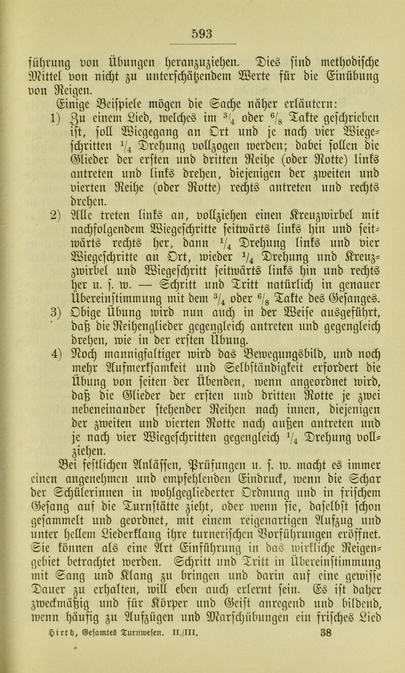 fül)ning non Ütnnujcn (jerangugieljen. finb metljobifd^e non nid)t ju mitcrfc^äl^enbem SBerte für bie (Stnübung non D^eigen. (Einige ^cifpiele mögen bie @ac^e nä^cr erläutern: 1) 3^ einem Sieb, ineldjeg im ^^4 ober ^/g ^afte gefdjrieben ift, fod 3®icgegang an Ort unb je nacl^ nier 3Siege- fdjritten ^4 Ö>ret)nng nottgogen rcerben; babei fotten bie (^lieber ber erften unb britten S^eitje (ober 9totte) linfg antreten unb tin!§ bretjen, biejenigen ber ^meiten unb nierten 9iei£)e (ober Ü^otte) red^tö antreten nnb red)t§ brd)cn. 2) dlle treten Iin!§ an, notigietien einen ^ren^lnirbet mit nad)fotgenbem SSiegefc^ritte feitmärt§ tinfg ^in unb feit= märt^ re^tg tjer, bann V4 Ore^iing linfe unb nier 2Biegefd)ritte an Ort, mieber V4 ®ret)ung nnb ^reu§- jtnirbel unb 2Biegefd)ritt feitmärtö tinfg t)in nnb rec^t§ ber n. f. m. — ©c^ritt nnb ^ritt natür(id) in genauer Ubereinjtimmung mit bem ober ^/g Xafte be§ ©efange^. 3) Obige Übung mirb nun and) in ber SSeife au§gefülf)rt, bab bie 9?eibenglieber gegengteieb antreten nnb gegengteicb breben, mie in ber erften Übung. 4) ^od) mannigfaltiger mirb ha§> 55emegung§bitb, unb nodb mehr ^lufmerffamfeit unb ©elbftänbigfeit erforbert bie Übung Don feiten ber Übenben, menn angeorbnet mirb, bafe bie ©Heber ber erften nnb britten D^otte je ^mei nebeneinanber ftetjenber 9^eiben nach innen, biejenigen ber ^meiten unb bierten 9Jotte nad) aufeen antreten nnb je nad) hier 3Biegef(^ritten gegengteic^ V4 2)re^nng bod^ äietjen. 33ei fefttid)en ^(ntäffen, Prüfungen u. f. m. madjt e§ immer einen angenetjmen unb empfe()tenben ©inbrnd, menn bie <Oc^ar ber (Sd)üterinnen in mot)tgegtieberter Orbnung unb in frifd)em ©efang auf bie *Ournftätte gieljt, ober menn fie, bafetbft fc^on gefammett unb georbnet, mit einem reigenartigen 5tnfäug nnb unter tjetlem Sieberftang it)re tnrnerifdjen 53orfüt)rungen eröffnet. 8ie tönnen al§> eine 5trt (Sinfüljrnng in ba§ mirftidje O^eigen- gebiet betradjtet merben. 0(^ritt nnb Xritt in Übereinftimmnng mit (Sang unb ^tang 511 bringen nnb barin auf eine gemiffe Oauer §u ert)a(ten, mifi eben and) erlernt fein. ©§ ift bal)er ^medmälig unb für 5lörper nnb ©eift anregenb unb bitbenb, menn häufig gu ^iif^ügen nnb d)Mrfd)nbnngen ein frifcheg Sieb §irt^, ®cfamte§ Surmüeien. II./III. 38 #